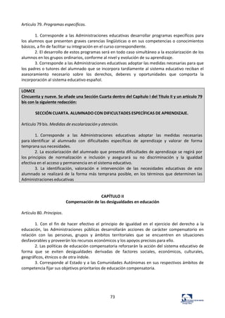 73	
  
Artículo	
  79.	
  Programas	
  específicos.	
  	
  
	
  
1.	
  Corresponde	
  a	
  las	
  Administraciones	
  educativas	
  desarrollar	
  programas	
  específicos	
  para	
  
los	
  alumnos	
  que	
  presenten	
  graves	
  carencias	
  lingüísticas	
  o	
  en	
  sus	
  competencias	
  o	
  conocimientos	
  
básicos,	
  a	
  fin	
  de	
  facilitar	
  su	
  integración	
  en	
  el	
  curso	
  correspondiente.	
  	
  
2.	
  El	
  desarrollo	
  de	
  estos	
  programas	
  será	
  en	
  todo	
  caso	
  simultáneo	
  a	
  la	
  escolarización	
  de	
  los	
  
alumnos	
  en	
  los	
  grupos	
  ordinarios,	
  conforme	
  al	
  nivel	
  y	
  evolución	
  de	
  su	
  aprendizaje.	
  	
  
3.	
  Corresponde	
  a	
  las	
  Administraciones	
  educativas	
  adoptar	
  las	
  medidas	
  necesarias	
  para	
  que	
  
los	
  padres	
  o	
  tutores	
  del	
  alumnado	
  que	
  se	
  incorpora	
  tardíamente	
  al	
  sistema	
  educativo	
  reciban	
  el	
  
asesoramiento	
   necesario	
   sobre	
   los	
   derechos,	
   deberes	
   y	
   oportunidades	
   que	
   comporta	
   la	
  
incorporación	
  al	
  sistema	
  educativo	
  español.	
  	
  
	
  
LOMCE	
  
Cincuenta	
  y	
  nueve.	
  Se	
  añade	
  una	
  Sección	
  Cuarta	
  dentro	
  del	
  Capítulo	
  I	
  del	
  Título	
  II	
  y	
  un	
  artículo	
  79	
  
bis	
  con	
  la	
  siguiente	
  redacción:	
  
	
  
SECCIÓN	
  CUARTA.	
  ALUMNADO	
  CON	
  DIFICULTADES	
  ESPECÍFICAS	
  DE	
  APRENDIZAJE.	
  
	
  
Artículo	
  79	
  bis.	
  Medidas	
  de	
  escolarización	
  y	
  atención.	
  
	
  
1.	
   Corresponde	
   a	
   las	
   Administraciones	
   educativas	
   adoptar	
   las	
   medidas	
   necesarias	
  
para	
  identificar	
   al	
   alumnado	
   con	
   dificultades	
   específicas	
   de	
   aprendizaje	
   y	
   valorar	
   de	
   forma	
  
temprana	
  sus	
  necesidades.	
  
2.	
  La	
  escolarización	
  del	
  alumnado	
  que	
  presenta	
  dificultades	
  de	
  aprendizaje	
  se	
  regirá	
  por	
  
los	
  principios	
   de	
   normalización	
   e	
   inclusión	
   y	
   asegurará	
   su	
   no	
   discriminación	
   y	
   la	
   igualdad	
  
efectiva	
  en	
  el	
  acceso	
  y	
  permanencia	
  en	
  el	
  sistema	
  educativo.	
  
3.	
   La	
   identificación,	
   valoración	
   e	
   intervención	
   de	
   las	
   necesidades	
   educativas	
   de	
   este	
  
alumnado	
  se	
  realizará	
  de	
  la	
  forma	
   más	
  temprana	
  posible,	
  en	
  los	
  términos	
  que	
  determinen	
  las	
  
Administraciones	
  educativas	
  
	
  
	
  
CAPÍTULO	
  II	
  
Compensación	
  de	
  las	
  desigualdades	
  en	
  educación	
  
	
  
Artículo	
  80.	
  Principios.	
  	
  
	
  
1.	
   Con	
   el	
   fin	
   de	
   hacer	
   efectivo	
   el	
   principio	
   de	
   igualdad	
   en	
   el	
   ejercicio	
   del	
   derecho	
   a	
   la	
  
educación,	
   las	
   Administraciones	
   públicas	
   desarrollarán	
   acciones	
   de	
   carácter	
   compensatorio	
   en	
  
relación	
   con	
   las	
   personas,	
   grupos	
   y	
   ámbitos	
   territoriales	
   que	
   se	
   encuentren	
   en	
   situaciones	
  
desfavorables	
  y	
  proveerán	
  los	
  recursos	
  económicos	
  y	
  los	
  apoyos	
  precisos	
  para	
  ello.	
  	
  
2.	
  Las	
  políticas	
  de	
  educación	
  compensatoria	
  reforzarán	
  la	
  acción	
  del	
  sistema	
  educativo	
  de	
  
forma	
   que	
   se	
   eviten	
   desigualdades	
   derivadas	
   de	
   factores	
   sociales,	
   económicos,	
   culturales,	
  
geográficos,	
  étnicos	
  o	
  de	
  otra	
  índole.	
  	
  
3.	
  Corresponde	
  al	
  Estado	
  y	
  a	
  las	
  Comunidades	
  Autónomas	
  en	
  sus	
  respectivos	
  ámbitos	
  de	
  
competencia	
  fijar	
  sus	
  objetivos	
  prioritarios	
  de	
  educación	
  compensatoria.	
  	
  
	
  
	
  
	
  
	
  
 