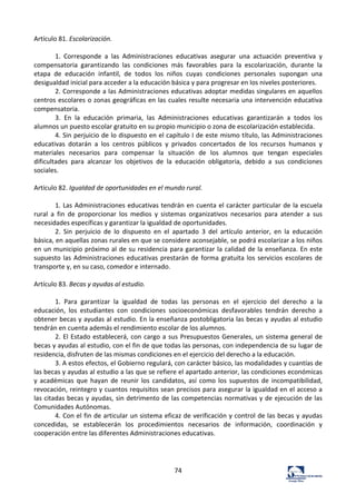 74	
  
Artículo	
  81.	
  Escolarización.	
  	
  
	
  
1.	
   Corresponde	
   a	
   las	
   Administraciones	
   educativas	
   asegurar	
   una	
   actuación	
   preventiva	
   y	
  
compensatoria	
   garantizando	
   las	
   condiciones	
   más	
   favorables	
   para	
   la	
   escolarización,	
   durante	
   la	
  
etapa	
   de	
   educación	
   infantil,	
   de	
   todos	
   los	
   niños	
   cuyas	
   condiciones	
   personales	
   supongan	
   una	
  
desigualdad	
  inicial	
  para	
  acceder	
  a	
  la	
  educación	
  básica	
  y	
  para	
  progresar	
  en	
  los	
  niveles	
  posteriores.	
  	
  
2.	
  Corresponde	
  a	
  las	
  Administraciones	
  educativas	
  adoptar	
  medidas	
  singulares	
  en	
  aquellos	
  
centros	
  escolares	
  o	
  zonas	
  geográficas	
  en	
  las	
  cuales	
  resulte	
  necesaria	
  una	
  intervención	
  educativa	
  
compensatoria.	
  	
  
3.	
   En	
   la	
   educación	
   primaria,	
   las	
   Administraciones	
   educativas	
   garantizarán	
   a	
   todos	
   los	
  
alumnos	
  un	
  puesto	
  escolar	
  gratuito	
  en	
  su	
  propio	
  municipio	
  o	
  zona	
  de	
  escolarización	
  establecida.	
  	
  
4.	
  Sin	
  perjuicio	
  de	
  lo	
  dispuesto	
  en	
  el	
  capítulo	
  I	
  de	
  este	
  mismo	
  título,	
  las	
  Administraciones	
  
educativas	
   dotarán	
   a	
   los	
   centros	
   públicos	
   y	
   privados	
   concertados	
   de	
   los	
   recursos	
   humanos	
   y	
  
materiales	
   necesarios	
   para	
   compensar	
   la	
   situación	
   de	
   los	
   alumnos	
   que	
   tengan	
   especiales	
  
dificultades	
   para	
   alcanzar	
   los	
   objetivos	
   de	
   la	
   educación	
   obligatoria,	
   debido	
   a	
   sus	
   condiciones	
  
sociales.	
  	
  
	
  
Artículo	
  82.	
  Igualdad	
  de	
  oportunidades	
  en	
  el	
  mundo	
  rural.	
  	
  
	
  
1.	
  Las	
  Administraciones	
  educativas	
  tendrán	
  en	
  cuenta	
  el	
  carácter	
  particular	
  de	
  la	
  escuela	
  
rural	
   a	
   fin	
   de	
   proporcionar	
   los	
   medios	
   y	
   sistemas	
   organizativos	
   necesarios	
   para	
   atender	
   a	
   sus	
  
necesidades	
  específicas	
  y	
  garantizar	
  la	
  igualdad	
  de	
  oportunidades.	
  	
  
2.	
   Sin	
   perjuicio	
   de	
   lo	
   dispuesto	
   en	
   el	
   apartado	
   3	
   del	
   artículo	
   anterior,	
   en	
   la	
   educación	
  
básica,	
  en	
  aquellas	
  zonas	
  rurales	
  en	
  que	
  se	
  considere	
  aconsejable,	
  se	
  podrá	
  escolarizar	
  a	
  los	
  niños	
  
en	
  un	
  municipio	
  próximo	
  al	
  de	
  su	
  residencia	
  para	
  garantizar	
  la	
  calidad	
  de	
  la	
  enseñanza.	
  En	
  este	
  
supuesto	
  las	
  Administraciones	
  educativas	
  prestarán	
  de	
  forma	
  gratuita	
  los	
  servicios	
  escolares	
  de	
  
transporte	
  y,	
  en	
  su	
  caso,	
  comedor	
  e	
  internado.	
  	
  
	
  
Artículo	
  83.	
  Becas	
  y	
  ayudas	
  al	
  estudio.	
  	
  
	
  
1.	
   Para	
   garantizar	
   la	
   igualdad	
   de	
   todas	
   las	
   personas	
   en	
   el	
   ejercicio	
   del	
   derecho	
   a	
   la	
  
educación,	
   los	
   estudiantes	
   con	
   condiciones	
   socioeconómicas	
   desfavorables	
   tendrán	
   derecho	
   a	
  
obtener	
  becas	
  y	
  ayudas	
  al	
  estudio.	
  En	
  la	
  enseñanza	
  postobligatoria	
  las	
  becas	
  y	
  ayudas	
  al	
  estudio	
  
tendrán	
  en	
  cuenta	
  además	
  el	
  rendimiento	
  escolar	
  de	
  los	
  alumnos.	
  	
  
2.	
  El	
  Estado	
  establecerá,	
  con	
  cargo	
  a	
  sus	
  Presupuestos	
  Generales,	
  un	
  sistema	
  general	
  de	
  
becas	
  y	
  ayudas	
  al	
  estudio,	
  con	
  el	
  fin	
  de	
  que	
  todas	
  las	
  personas,	
  con	
  independencia	
  de	
  su	
  lugar	
  de	
  
residencia,	
  disfruten	
  de	
  las	
  mismas	
  condiciones	
  en	
  el	
  ejercicio	
  del	
  derecho	
  a	
  la	
  educación.	
  	
  
3.	
  A	
  estos	
  efectos,	
  el	
  Gobierno	
  regulará,	
  con	
  carácter	
  básico,	
  las	
  modalidades	
  y	
  cuantías	
  de	
  
las	
  becas	
  y	
  ayudas	
  al	
  estudio	
  a	
  las	
  que	
  se	
  refiere	
  el	
  apartado	
  anterior,	
  las	
  condiciones	
  económicas	
  
y	
   académicas	
   que	
   hayan	
   de	
   reunir	
   los	
   candidatos,	
   así	
   como	
   los	
   supuestos	
   de	
   incompatibilidad,	
  
revocación,	
  reintegro	
  y	
  cuantos	
  requisitos	
  sean	
  precisos	
  para	
  asegurar	
  la	
  igualdad	
  en	
  el	
  acceso	
  a	
  
las	
  citadas	
  becas	
  y	
  ayudas,	
  sin	
  detrimento	
  de	
  las	
  competencias	
  normativas	
  y	
  de	
  ejecución	
  de	
  las	
  
Comunidades	
  Autónomas.	
  	
  
4.	
  Con	
  el	
  fin	
  de	
  articular	
  un	
  sistema	
  eficaz	
  de	
  verificación	
  y	
  control	
  de	
  las	
  becas	
  y	
  ayudas	
  
concedidas,	
   se	
   establecerán	
   los	
   procedimientos	
   necesarios	
   de	
   información,	
   coordinación	
   y	
  
cooperación	
  entre	
  las	
  diferentes	
  Administraciones	
  educativas.	
  	
  
	
  
	
  
	
  
 