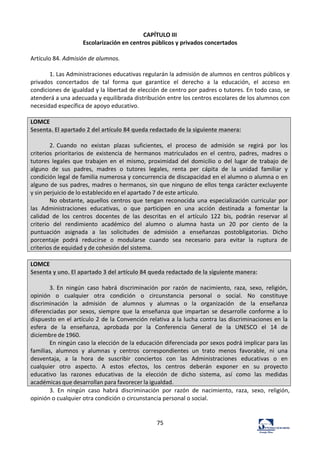75	
  
CAPÍTULO	
  III	
  
Escolarización	
  en	
  centros	
  públicos	
  y	
  privados	
  concertados	
  
	
  
Artículo	
  84.	
  Admisión	
  de	
  alumnos.	
  	
  
	
  
1.	
  Las	
  Administraciones	
  educativas	
  regularán	
  la	
  admisión	
  de	
  alumnos	
  en	
  centros	
  públicos	
  y	
  
privados	
   concertados	
   de	
   tal	
   forma	
   que	
   garantice	
   el	
   derecho	
   a	
   la	
   educación,	
   el	
   acceso	
   en	
  
condiciones	
  de	
  igualdad	
  y	
  la	
  libertad	
  de	
  elección	
  de	
  centro	
  por	
  padres	
  o	
  tutores.	
  En	
  todo	
  caso,	
  se	
  
atenderá	
  a	
  una	
  adecuada	
  y	
  equilibrada	
  distribución	
  entre	
  los	
  centros	
  escolares	
  de	
  los	
  alumnos	
  con	
  
necesidad	
  específica	
  de	
  apoyo	
  educativo.	
  	
  
	
  
LOMCE	
  
Sesenta.	
  El	
  apartado	
  2	
  del	
  artículo	
  84	
  queda	
  redactado	
  de	
  la	
  siguiente	
  manera:	
  
	
  
2.	
  Cuando	
   no	
   existan	
   plazas	
   suficientes,	
   el	
   proceso	
   de	
   admisión	
   se	
   regirá	
   por	
   los	
  
criterios	
   prioritarios	
   de	
   existencia	
   de	
   hermanos	
   matriculados	
   en	
   el	
   centro,	
   padres,	
   madres	
   o	
  
tutores	
   legales	
   que	
   trabajen	
   en	
   el	
   mismo,	
   proximidad	
   del	
   domicilio	
   o	
   del	
   lugar	
   de	
   trabajo	
   de	
  
alguno	
   de	
   sus	
   padres,	
   madres	
   o	
   tutores	
   legales,	
   renta	
   per	
   cápita	
   de	
   la	
   unidad	
   familiar	
   y	
  
condición	
  legal	
  de	
  familia	
  numerosa	
  y	
  concurrencia	
  de	
  discapacidad	
  en	
  el	
  alumno	
  o	
  alumna	
  o	
  en	
  
alguno	
  de	
  sus	
  padres,	
  madres	
  o	
  hermanos,	
  sin	
  que	
  ninguno	
  de	
  ellos	
  tenga	
  carácter	
  excluyente	
  
y	
  sin	
  perjuicio	
  de	
  lo	
  establecido	
  en	
  el	
  apartado	
  7	
  de	
  este	
  artículo.	
  
No	
  obstante,	
  aquellos	
  centros	
  que	
  tengan	
  reconocida	
  una	
   especialización	
  curricular	
  por	
  
las	
   Administraciones	
   educativas,	
   o	
   que	
   participen	
   en	
   una	
   acción	
   destinada	
   a	
   fomentar	
   la	
  
calidad	
   de	
   los	
   centros	
   docentes	
   de	
   las	
   descritas	
   en	
   el	
   artículo	
   122	
   bis,	
   podrán	
   reservar	
   al	
  
criterio	
   del	
   rendimiento	
   académico	
   del	
   alumno	
   o	
   alumna	
   hasta	
   un	
   20	
   por	
   ciento	
   de	
   la	
  
puntuación	
   asignada	
   a	
   las	
   solicitudes	
   de	
   admisión	
   a	
   enseñanzas	
   postobligatorias.	
   Dicho	
  
porcentaje	
   podrá	
   reducirse	
   o	
   modularse	
   cuando	
   sea	
   necesario	
   para	
   evitar	
   la	
   ruptura	
   de	
  
criterios	
  de	
  equidad	
  y	
  de	
  cohesión	
  del	
  sistema.	
  
	
  
LOMCE	
  
Sesenta	
  y	
  uno.	
  El	
  apartado	
  3	
  del	
  artículo	
  84	
  queda	
  redactado	
  de	
  la	
  siguiente	
  manera:	
  
	
  
3.	
  En	
   ningún	
   caso	
   habrá	
   discriminación	
   por	
   razón	
   de	
   nacimiento,	
   raza,	
   sexo,	
   religión,	
  
opinión	
   o	
   cualquier	
   otra	
   condición	
   o	
   circunstancia	
   personal	
   o	
   social.	
   No	
   constituye	
  
discriminación	
   la	
   admisión	
   	
   de	
   alumnos	
   y	
   alumnas	
   o	
   la	
   organización	
   	
   de	
   la	
   enseñanza	
  
diferenciadas	
   por	
   sexos,	
   siempre	
   que	
   la	
   enseñanza	
   que	
   impartan	
   se	
   desarrolle	
   conforme	
   a	
   lo	
  
dispuesto	
  en	
  el	
  artículo	
  2	
  de	
  la	
  Convención	
  relativa	
  a	
  la	
  lucha	
  contra	
  las	
  discriminaciones	
  en	
  la	
  
esfera	
   de	
   la	
   enseñanza,	
   aprobada	
   por	
   la	
   Conferencia	
   General	
   de	
   la	
   UNESCO	
   el	
   14	
   de	
  
diciembre	
  de	
  1960.	
  
En	
  ningún	
  caso	
  la	
  elección	
  de	
  la	
  educación	
  diferenciada	
  por	
  sexos	
  podrá	
  implicar	
  para	
  las	
  
familias,	
   alumnos	
   y	
   alumnas	
   y	
   centros	
   correspondientes	
   un	
   trato	
   menos	
   favorable,	
   ni	
   una	
  
desventaja,	
   a	
   la	
   hora	
   de	
   suscribir	
   conciertos	
   con	
   las	
   Administraciones	
   educativas	
   o	
   en	
  
cualquier	
   otro	
   aspecto.	
   A	
   estos	
   efectos,	
   los	
   centros	
   deberán	
   exponer	
   en	
   su	
   proyecto	
  
educativo	
   las	
   razones	
   educativas	
   de	
   la	
   elección	
   de	
   dicho	
   sistema,	
   así	
   como	
   las	
   medidas	
  
académicas	
  que	
  desarrollan	
  para	
  favorecer	
  la	
  igualdad.	
  
3.	
   En	
   ningún	
   caso	
   habrá	
   discriminación	
   por	
   razón	
   de	
   nacimiento,	
   raza,	
   sexo,	
   religión,	
  
opinión	
  o	
  cualquier	
  otra	
  condición	
  o	
  circunstancia	
  personal	
  o	
  social.	
  	
  
 