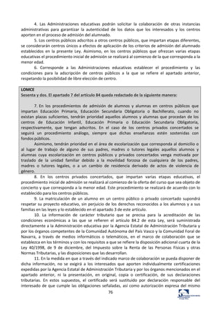 76	
  
4.	
   Las	
   Administraciones	
   educativas	
   podrán	
   solicitar	
   la	
   colaboración	
   de	
   otras	
   instancias	
  
administrativas	
   para	
   garantizar	
   la	
   autenticidad	
   de	
   los	
   datos	
   que	
   los	
   interesados	
   y	
   los	
   centros	
  
aporten	
  en	
  el	
  proceso	
  de	
  admisión	
  del	
  alumnado.	
  	
  
5.	
  Los	
  centros	
  públicos	
  adscritos	
  a	
  otros	
  centros	
  públicos,	
  que	
  impartan	
  etapas	
  diferentes,	
  
se	
  considerarán	
  centros	
  únicos	
  a	
  efectos	
  de	
  aplicación	
  de	
  los	
  criterios	
  de	
  admisión	
  del	
  alumnado	
  
establecidos	
   en	
   la	
   presente	
   Ley.	
   Asimismo,	
   en	
   los	
   centros	
   públicos	
   que	
   ofrezcan	
   varias	
   etapas	
  
educativas	
  el	
  procedimiento	
  inicial	
  de	
  admisión	
  se	
  realizará	
  al	
  comienzo	
  de	
  la	
  que	
  corresponda	
  a	
  la	
  
menor	
  edad.	
  	
  
6.	
   Corresponde	
   a	
   las	
   Administraciones	
   educativas	
   establecer	
   el	
   procedimiento	
   y	
   las	
  
condiciones	
   para	
   la	
   adscripción	
   de	
   centros	
   públicos	
   a	
   la	
   que	
   se	
   refiere	
   el	
   apartado	
   anterior,	
  
respetando	
  la	
  posibilidad	
  de	
  libre	
  elección	
  de	
  centro.	
  	
  
	
  
LOMCE	
  
Sesenta	
  y	
  dos.	
  El	
  apartado	
  7	
  del	
  artículo	
  84	
  queda	
  redactado	
  de	
  la	
  siguiente	
  manera:	
  
	
  
7.	
  En	
   los	
   procedimientos	
   de	
   admisión	
   de	
   alumnos	
   y	
   alumnas	
   en	
   centros	
   públicos	
   que	
  
impartan	
   Educación	
   Primaria,	
   Educación	
   Secundaria	
   Obligatoria	
   o	
   Bachillerato,	
   cuando	
   no	
  
existan	
   plazas	
   suficientes,	
   tendrán	
   prioridad	
   aquellos	
  alumnos	
  y	
  alumnas	
  que	
  procedan	
   de	
  los	
  
centros	
   de	
   Educación	
   Infantil,	
   Educación	
   Primaria	
   o	
   Educación	
   Secundaria	
   Obligatoria,	
  
respectivamente,	
   que	
   tengan	
   adscritos.	
   En	
   el	
   caso	
   de	
   los	
   centros	
   privados	
   concertados	
   se	
  
seguirá	
   un	
   procedimiento	
   análogo,	
   siempre	
   que	
   dichas	
   enseñanzas	
   estén	
   sostenidas	
   con	
  
fondos	
  públicos.	
  
Asimismo,	
  tendrán	
  prioridad	
  en	
  el	
  área	
  de	
  escolarización	
  que	
  corresponda	
  al	
  domicilio	
  o	
  
al	
   lugar	
   de	
   trabajo	
   de	
   alguno	
   de	
   sus	
   padres,	
   madres	
   o	
   tutores	
   legales	
   aquellos	
   alumnos	
   y	
  
alumnas	
   cuya	
   escolarización	
   en	
   centros	
   públicos	
   y	
   privados	
   concertados	
   venga	
   motivada	
   por	
  
traslado	
   de	
   la	
   unidad	
   familiar	
   debido	
   a	
   la	
   movilidad	
   forzosa	
   de	
   cualquiera	
   de	
   los	
   padres,	
  
madres	
   o	
   tutores	
   legales,	
   o	
   a	
   un	
   cambio	
   de	
   residencia	
   derivado	
   de	
   actos	
   de	
   violencia	
   de	
  
género.	
  
8.	
   En	
   los	
   centros	
   privados	
   concertados,	
   que	
   impartan	
   varias	
   etapas	
   educativas,	
   el	
  
procedimiento	
  inicial	
  de	
  admisión	
  se	
  realizará	
  al	
  comienzo	
  de	
  la	
  oferta	
  del	
  curso	
  que	
  sea	
  objeto	
  de	
  
concierto	
  y	
  que	
  corresponda	
  a	
  la	
  menor	
  edad.	
  Este	
  procedimiento	
  se	
  realizará	
  de	
  acuerdo	
  con	
  lo	
  
establecido	
  para	
  los	
  centros	
  públicos.	
  	
  
9.	
   La	
   matriculación	
   de	
   un	
   alumno	
   en	
   un	
   centro	
   público	
   o	
   privado	
   concertado	
   supondrá	
  
respetar	
  su	
  proyecto	
  educativo,	
  sin	
  perjuicio	
  de	
  los	
  derechos	
  reconocidos	
  a	
  los	
  alumnos	
  y	
  a	
  sus	
  
familias	
  en	
  las	
  leyes	
  y	
  lo	
  establecido	
  en	
  el	
  apartado	
  3	
  de	
  este	
  artículo.	
  	
  
10.	
   La	
   información	
   de	
   carácter	
   tributario	
   que	
   se	
   precisa	
   para	
   la	
   acreditación	
   de	
   las	
  
condiciones	
   económicas	
   a	
   las	
   que	
   se	
   refieren	
   el	
   artículo	
   84.2	
   de	
   esta	
   Ley,	
   será	
   suministrada	
  
directamente	
  a	
  la	
  Administración	
  educativa	
  por	
  la	
  Agencia	
  Estatal	
  de	
  Administración	
  Tributaria	
  y	
  
por	
  los	
  órganos	
  competentes	
  de	
  la	
  Comunidad	
  Autónoma	
  del	
  País	
  Vasco	
  y	
  la	
  Comunidad	
  Foral	
  de	
  
Navarra,	
   a	
   través	
   de	
   medios	
   informáticos	
   o	
   telemáticos,	
   en	
   el	
   marco	
   de	
   colaboración	
   que	
   se	
  
establezca	
  en	
  los	
  términos	
  y	
  con	
  los	
  requisitos	
  a	
  que	
  se	
  refiere	
  la	
  disposición	
  adicional	
  cuarta	
  de	
  la	
  
Ley	
   40/1998,	
   de	
   9	
   de	
   diciembre,	
   del	
   Impuesto	
   sobre	
   la	
   Renta	
   de	
   las	
   Personas	
   Físicas	
   y	
   otras	
  
Normas	
  Tributarias,	
  y	
  las	
  disposiciones	
  que	
  las	
  desarrollan.	
  	
  
11.	
  En	
  la	
  medida	
  en	
  que	
  a	
  través	
  del	
  indicado	
  marco	
  de	
  colaboración	
  se	
  pueda	
  disponer	
  de	
  
dicha	
   información,	
   no	
   se	
   exigirá	
   a	
   los	
   interesados	
   que	
   aporten	
   individualmente	
   certificaciones	
  
expedidas	
  por	
  la	
  Agencia	
  Estatal	
  de	
  Administración	
  Tributaria	
  y	
  por	
  los	
  órganos	
  mencionados	
  en	
  el	
  
apartado	
   anterior,	
   ni	
   la	
   presentación,	
   en	
   original,	
   copia	
   o	
   certificación,	
   de	
   sus	
   declaraciones	
  
tributarias.	
   En	
   estos	
   supuestos,	
   el	
   certificado	
   será	
   sustituido	
   por	
   declaración	
   responsable	
   del	
  
interesado	
  de	
  que	
  cumple	
  las	
  obligaciones	
  señaladas,	
  así	
  como	
  autorización	
  expresa	
  del	
  mismo	
  
 