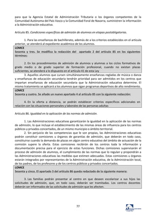 77	
  
para	
   que	
   la	
   Agencia	
   Estatal	
   de	
   Administración	
   Tributaria	
   o	
   los	
   órganos	
   competentes	
   de	
   la	
  
Comunidad	
  Autónoma	
  del	
  País	
  Vasco	
  y	
  la	
  Comunidad	
  Foral	
  de	
  Navarra,	
  suministren	
  la	
  información	
  
a	
  la	
  Administración	
  educativa.	
  	
  
	
  
Artículo	
  85.	
  Condiciones	
  específicas	
  de	
  admisión	
  de	
  alumnos	
  en	
  etapas	
  postobligatorias.	
  	
  
	
  
1.	
  Para	
  las	
  enseñanzas	
  de	
  bachillerato,	
  además	
  de	
  a	
  los	
  criterios	
  establecidos	
  en	
  el	
  artículo	
  
anterior,	
  se	
  atenderá	
  al	
  expediente	
  académico	
  de	
  los	
  alumnos.	
  	
  
LOMCE	
  
Sesenta	
   y	
   tres.	
   Se	
   modifica	
   la	
   redacción	
   del	
   	
   apartado	
   2	
   del	
   artículo	
   85	
   en	
   los	
   siguientes	
  
términos:	
  
	
  
2.	
  En	
  los	
  procedimientos	
  de	
  admisión	
  de	
  alumnos	
  y	
  alumnas	
  a	
  los	
  ciclos	
  formativos	
  de	
  
grado	
   medio	
   o	
   de	
   grado	
   superior	
   de	
   formación	
   profesional,	
   cuando	
   no	
   existan	
   plazas	
  
suficientes,	
  se	
  atenderá	
  a	
  lo	
  dispuesto	
  en	
  el	
  artículo	
  41	
  de	
  esta	
  Ley	
  
3.	
  Aquellos	
  alumnos	
  que	
  cursen	
  simultáneamente	
  enseñanzas	
  regladas	
  de	
  música	
  o	
  danza	
  
y	
  enseñanzas	
  de	
  educación	
  secundaria	
  tendrán	
  prioridad	
  para	
  ser	
  admitidos	
  en	
  los	
  centros	
  que	
  
impartan	
   enseñanzas	
   de	
   educación	
   secundaria	
   que	
   la	
   Administración	
   educativa	
   determine.	
   El	
  
mismo	
  tratamiento	
  se	
  aplicará	
  a	
  los	
  alumnos	
  que	
  sigan	
  programas	
  deportivos	
  de	
  alto	
  rendimiento.	
  
LOMCE	
  
Sesenta	
  y	
  cuatro.	
  Se	
  añade	
  un	
  nuevo	
  apartado	
  4	
  al	
  artículo	
  85	
  con	
  la	
  siguiente	
  redacción:	
  
	
  
4.	
  En	
   la	
   oferta	
   a	
   distancia,	
   se	
   podrán	
   establecer	
   criterios	
   específicos	
   adicionales	
   en	
  
relación	
  con	
  las	
  situaciones	
  personales	
  y	
  laborales	
  de	
  las	
  personas	
  adultas	
  
	
  
Artículo	
  86.	
  Igualdad	
  en	
  la	
  aplicación	
  de	
  las	
  normas	
  de	
  admisión.	
  	
  
	
  
1.	
  Las	
  Administraciones	
  educativas	
  garantizarán	
  la	
  igualdad	
  en	
  la	
  aplicación	
  de	
  las	
  normas	
  
de	
  admisión,	
  lo	
  que	
  incluye	
  el	
  establecimiento	
  de	
  las	
  mismas	
  áreas	
  de	
  influencia	
  para	
  los	
  centros	
  
públicos	
  y	
  privados	
  concertados,	
  de	
  un	
  mismo	
  municipio	
  o	
  ámbito	
  territorial.	
  	
  
2.	
  Sin	
  perjuicio	
  de	
  las	
  competencias	
  que	
  le	
  son	
  propias,	
  las	
  Administraciones	
  educativas	
  
podrán	
   constituir	
   comisiones	
   u	
   órganos	
   de	
   garantías	
   de	
   admisión,	
   que	
   deberán	
   en	
   todo	
   caso,	
  
constituirse	
  cuando	
  la	
  demanda	
  de	
  plazas	
  en	
  algún	
  centro	
  educativo	
  del	
  ámbito	
  de	
  actuación	
  de	
  la	
  
comisión	
   supere	
   la	
   oferta.	
   Estas	
   comisiones	
   recibirán	
   de	
   los	
   centros	
   toda	
   la	
   información	
   y	
  
documentación	
   precisa	
   para	
   el	
   ejercicio	
   de	
   estas	
   funciones.	
   Dichas	
   comisiones	
   supervisarán	
   el	
  
proceso	
  de	
  admisión	
  de	
  alumnos,	
  el	
  cumplimiento	
  de	
  las	
  normas	
  que	
  lo	
  regulan	
  y	
  propondrán	
  a	
  
las	
  Administraciones	
  educativas	
  las	
  medidas	
  que	
  estimen	
  adecuadas.	
  Estas	
  comisiones	
  u	
  órganos	
  
estarán	
  integrados	
  por	
  representantes	
  de	
  la	
  Administración	
  educativa,	
  de	
  la	
  Administración	
  local,	
  
de	
  los	
  padres,	
  de	
  los	
  profesores	
  y	
  de	
  los	
  centros	
  públicos	
  y	
  privados	
  concertados.	
  	
  
LOMCE	
  
Sesenta	
  y	
  cinco.	
  El	
  apartado	
  3	
  del	
  artículo	
  86	
  queda	
  redactado	
  de	
  la	
  siguiente	
  manera:	
  
	
  
3.	
  Las	
   familias	
   podrán	
   presentar	
   al	
   centro	
   en	
   que	
   deseen	
   escolarizar	
   a	
   sus	
   hijos	
   las	
  
solicitudes	
   de	
   admisión,	
   que,	
   en	
   todo	
   caso,	
   deberán	
   ser	
   tramitadas.	
   Los	
   centros	
   docentes	
  
deberán	
  ser	
  informados	
  de	
  las	
  solicitudes	
  de	
  admisión	
  que	
  les	
  afecten.	
  
	
  
	
  
	
  
	
  
 