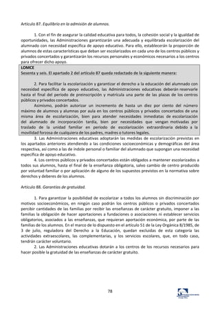 78	
  
Artículo	
  87.	
  Equilibrio	
  en	
  la	
  admisión	
  de	
  alumnos.	
  	
  
	
  
1.	
  Con	
  el	
  fin	
  de	
  asegurar	
  la	
  calidad	
  educativa	
  para	
  todos,	
  la	
  cohesión	
  social	
  y	
  la	
  igualdad	
  de	
  
oportunidades,	
  las	
  Administraciones	
  garantizarán	
  una	
  adecuada	
  y	
  equilibrada	
  escolarización	
  del	
  
alumnado	
  con	
  necesidad	
  específica	
  de	
  apoyo	
  educativo.	
  Para	
  ello,	
  establecerán	
  la	
  proporción	
  de	
  
alumnos	
  de	
  estas	
  características	
  que	
  deban	
  ser	
  escolarizados	
  en	
  cada	
  uno	
  de	
  los	
  centros	
  públicos	
  y	
  
privados	
  concertados	
  y	
  garantizarán	
  los	
  recursos	
  personales	
  y	
  económicos	
  necesarios	
  a	
  los	
  centros	
  
para	
  ofrecer	
  dicho	
  apoyo.	
  	
  
LOMCE	
  
Sesenta	
  y	
  seis.	
  El	
  apartado	
  2	
  del	
  artículo	
  87	
  queda	
  redactado	
  de	
  la	
  siguiente	
  manera:	
  
	
  
2.	
  Para	
  facilitar	
  la	
  escolarización	
  y	
  garantizar	
  el	
  derecho	
  a	
  la	
  educación	
  del	
  alumnado	
  con	
  
necesidad	
   específica	
   de	
   apoyo	
   educativo,	
   las	
   Administraciones	
   educativas	
   deberán	
  reservarle	
  
hasta	
   el	
   final	
   del	
   período	
   de	
   preinscripción	
   y	
   matrícula	
   una	
   parte	
   de	
   las	
   plazas	
   de	
   los	
  centros	
  
públicos	
  y	
  privados	
  concertados.	
  
Asimismo,	
   podrán	
   autorizar	
   un	
   incremento	
   de	
   hasta	
   un	
   diez	
   por	
   ciento	
   del	
   número	
  
máximo	
  de	
  alumnos	
  y	
  alumnas	
  por	
  aula	
  en	
  los	
  centros	
  públicos	
  y	
  privados	
  concertados	
  de	
  una	
  
misma	
   área	
   de	
   escolarización,	
   bien	
   para	
   atender	
   necesidades	
   inmediatas	
   de	
  escolarización	
  
del	
   alumnado	
   de	
   incorporación	
   tardía,	
   bien	
   por	
   necesidades	
   que	
   vengan	
   motivadas	
   por	
  
traslado	
   de	
   la	
   unidad	
   familiar	
   en	
   período	
   de	
   escolarización	
   extraordinaria	
   debido	
   a	
   la	
  
movilidad	
  forzosa	
  de	
  cualquiera	
  de	
  los	
  padres,	
  madres	
  o	
  tutores	
  legales.	
  
3.	
  Las	
  Administraciones	
  educativas	
  adoptarán	
  las	
  medidas	
  de	
  escolarización	
  previstas	
  en	
  
los	
  apartados	
  anteriores	
  atendiendo	
  a	
  las	
  condiciones	
  socioeconómicas	
  y	
  demográficas	
  del	
  área	
  
respectiva,	
  así	
  como	
  a	
  las	
  de	
  índole	
  personal	
  o	
  familiar	
  del	
  alumnado	
  que	
  supongan	
  una	
  necesidad	
  
específica	
  de	
  apoyo	
  educativo.	
  	
  
4.	
  Los	
  centros	
  públicos	
  y	
  privados	
  concertados	
  están	
  obligados	
  a	
  mantener	
  escolarizados	
  a	
  
todos	
  sus	
  alumnos,	
  hasta	
  el	
  final	
  de	
  la	
  enseñanza	
  obligatoria,	
  salvo	
  cambio	
  de	
  centro	
  producido	
  
por	
  voluntad	
  familiar	
  o	
  por	
  aplicación	
  de	
  alguno	
  de	
  los	
  supuestos	
  previstos	
  en	
  la	
  normativa	
  sobre	
  
derechos	
  y	
  deberes	
  de	
  los	
  alumnos.	
  	
  
	
  
Artículo	
  88.	
  Garantías	
  de	
  gratuidad.	
  	
  
	
  
1.	
  Para	
  garantizar	
  la	
  posibilidad	
  de	
  escolarizar	
  a	
  todos	
  los	
  alumnos	
  sin	
  discriminación	
  por	
  
motivos	
   socioeconómicos,	
   en	
   ningún	
   caso	
   podrán	
   los	
   centros	
   públicos	
   o	
   privados	
   concertados	
  
percibir	
  cantidades	
  de	
  las	
  familias	
  por	
  recibir	
  las	
  enseñanzas	
  de	
  carácter	
  gratuito,	
  imponer	
  a	
  las	
  
familias	
  la	
  obligación	
  de	
  hacer	
  aportaciones	
  a	
  fundaciones	
  o	
  asociaciones	
  ni	
  establecer	
  servicios	
  
obligatorios,	
  asociados	
  a	
  las	
  enseñanzas,	
  que	
  requieran	
  aportación	
  económica,	
  por	
  parte	
  de	
  las	
  
familias	
  de	
  los	
  alumnos.	
  En	
  el	
  marco	
  de	
  lo	
  dispuesto	
  en	
  el	
  artículo	
  51	
  de	
  la	
  Ley	
  Orgánica	
  8/1985,	
  de	
  
3	
   de	
   julio,	
   reguladora	
   del	
   Derecho	
   a	
   la	
   Educación,	
   quedan	
   excluidas	
   de	
   esta	
   categoría	
   las	
  
actividades	
   extraescolares,	
   las	
   complementarias,	
   y	
   los	
   servicios	
   escolares,	
   que,	
   en	
   todo	
   caso,	
  
tendrán	
  carácter	
  voluntario.	
  	
  
2.	
  Las	
  Administraciones	
  educativas	
  dotarán	
  a	
  los	
  centros	
  de	
  los	
  recursos	
  necesarios	
  para	
  
hacer	
  posible	
  la	
  gratuidad	
  de	
  las	
  enseñanzas	
  de	
  carácter	
  gratuito.	
  	
  
	
  
	
  
	
  
	
  
	
  
	
  
 