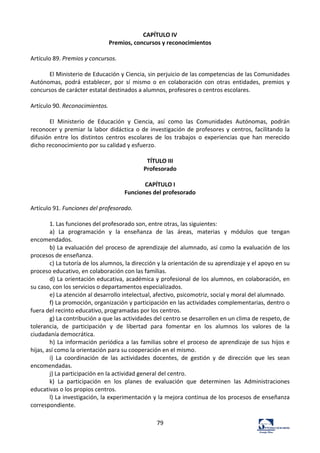 79	
  
CAPÍTULO	
  IV	
  
Premios,	
  concursos	
  y	
  reconocimientos	
  
	
  
Artículo	
  89.	
  Premios	
  y	
  concursos.	
  	
  
	
  
El	
  Ministerio	
  de	
  Educación	
  y	
  Ciencia,	
  sin	
  perjuicio	
  de	
  las	
  competencias	
  de	
  las	
  Comunidades	
  
Autónomas,	
   podrá	
   establecer,	
   por	
   sí	
   mismo	
   o	
   en	
   colaboración	
   con	
   otras	
   entidades,	
   premios	
   y	
  
concursos	
  de	
  carácter	
  estatal	
  destinados	
  a	
  alumnos,	
  profesores	
  o	
  centros	
  escolares.	
  	
  
	
  
Artículo	
  90.	
  Reconocimientos.	
  	
  
	
  
El	
   Ministerio	
   de	
   Educación	
   y	
   Ciencia,	
   así	
   como	
   las	
   Comunidades	
   Autónomas,	
   podrán	
  
reconocer	
  y	
  premiar	
  la	
  labor	
  didáctica	
  o	
  de	
  investigación	
  de	
  profesores	
  y	
  centros,	
  facilitando	
  la	
  
difusión	
   entre	
   los	
   distintos	
   centros	
   escolares	
   de	
   los	
   trabajos	
   o	
   experiencias	
   que	
   han	
   merecido	
  
dicho	
  reconocimiento	
  por	
  su	
  calidad	
  y	
  esfuerzo.	
  	
  
	
  
TÍTULO	
  III	
  
Profesorado	
  
	
  
CAPÍTULO	
  I	
  
Funciones	
  del	
  profesorado	
  
	
  
Artículo	
  91.	
  Funciones	
  del	
  profesorado.	
  	
  
	
  
1.	
  Las	
  funciones	
  del	
  profesorado	
  son,	
  entre	
  otras,	
  las	
  siguientes:	
  	
  
a)	
   La	
   programación	
   y	
   la	
   enseñanza	
   de	
   las	
   áreas,	
   materias	
   y	
   módulos	
   que	
   tengan	
  
encomendados.	
  	
  
b)	
  La	
  evaluación	
  del	
  proceso	
  de	
  aprendizaje	
  del	
  alumnado,	
  así	
  como	
  la	
  evaluación	
  de	
  los	
  
procesos	
  de	
  enseñanza.	
  	
  
c)	
  La	
  tutoría	
  de	
  los	
  alumnos,	
  la	
  dirección	
  y	
  la	
  orientación	
  de	
  su	
  aprendizaje	
  y	
  el	
  apoyo	
  en	
  su	
  
proceso	
  educativo,	
  en	
  colaboración	
  con	
  las	
  familias.	
  	
  
d)	
  La	
  orientación	
  educativa,	
  académica	
  y	
  profesional	
  de	
  los	
  alumnos,	
  en	
  colaboración,	
  en	
  
su	
  caso,	
  con	
  los	
  servicios	
  o	
  departamentos	
  especializados.	
  	
  
e)	
  La	
  atención	
  al	
  desarrollo	
  intelectual,	
  afectivo,	
  psicomotriz,	
  social	
  y	
  moral	
  del	
  alumnado.	
  	
  
f)	
  La	
  promoción,	
  organización	
  y	
  participación	
  en	
  las	
  actividades	
  complementarias,	
  dentro	
  o	
  
fuera	
  del	
  recinto	
  educativo,	
  programadas	
  por	
  los	
  centros.	
  	
  
g)	
  La	
  contribución	
  a	
  que	
  las	
  actividades	
  del	
  centro	
  se	
  desarrollen	
  en	
  un	
  clima	
  de	
  respeto,	
  de	
  
tolerancia,	
   de	
   participación	
   y	
   de	
   libertad	
   para	
   fomentar	
   en	
   los	
   alumnos	
   los	
   valores	
   de	
   la	
  
ciudadanía	
  democrática.	
  	
  
h)	
  La	
  información	
  periódica	
  a	
  las	
  familias	
  sobre	
  el	
  proceso	
  de	
  aprendizaje	
  de	
  sus	
  hijos	
  e	
  
hijas,	
  así	
  como	
  la	
  orientación	
  para	
  su	
  cooperación	
  en	
  el	
  mismo.	
  	
  
i)	
   La	
   coordinación	
   de	
   las	
   actividades	
   docentes,	
   de	
   gestión	
   y	
   de	
   dirección	
   que	
   les	
   sean	
  
encomendadas.	
  	
  
j)	
  La	
  participación	
  en	
  la	
  actividad	
  general	
  del	
  centro.	
  	
  
k)	
   La	
   participación	
   en	
   los	
   planes	
   de	
   evaluación	
   que	
   determinen	
   las	
   Administraciones	
  
educativas	
  o	
  los	
  propios	
  centros.	
  	
  
l)	
  La	
  investigación,	
  la	
  experimentación	
  y	
  la	
  mejora	
  continua	
  de	
  los	
  procesos	
  de	
  enseñanza	
  
correspondiente.	
  	
  
 