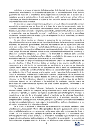 8	
  
Asimismo,	
  se	
  propone	
  el	
  ejercicio	
  de	
  la	
  tolerancia	
  y	
  de	
  la	
  libertad,	
  dentro	
  de	
  los	
  principios	
  
democráticos	
  de	
  convivencia	
  y	
  la	
  prevención	
  de	
  conflictos	
  y	
  la	
  resolución	
  pacífica	
  de	
  los	
  mismos.	
  
Igualmente	
   se	
   insiste	
   en	
   la	
   importancia	
   de	
   la	
   preparación	
   del	
   alumnado	
   para	
   el	
   ejercicio	
   de	
   la	
  
ciudadanía	
   y	
   para	
   la	
   participación	
   en	
   la	
   vida	
   económica,	
   social	
   y	
   cultural,	
   con	
   actitud	
   crítica	
   y	
  
responsable.	
   La	
   relación	
   completa	
   de	
   principios	
   y	
   fines	
   permitirá	
   asentar	
   sobre	
   bases	
   firmes	
   el	
  
conjunto	
  de	
  la	
  actividad	
  educativa.	
  	
  
De	
  acuerdo	
  con	
  los	
  principios	
  rectores	
  que	
  inspiran	
  la	
  Ley,	
  la	
  educación	
  se	
  concibe	
  como	
  un	
  
aprendizaje	
   permanente,	
   que	
   se	
   desarrolla	
   a	
   lo	
   largo	
   de	
   la	
   vida.	
   En	
   consecuencia,	
   todos	
   los	
  
ciudadanos	
  deben	
  tener	
  la	
  posibilidad	
  de	
  formarse	
  dentro	
  y	
  fuera	
  del	
  sistema	
  educativo,	
  con	
  el	
  fin	
  
de	
  adquirir,	
  actualizar,	
  completar	
  y	
  ampliar	
  sus	
  capacidades,	
  conocimientos,	
  habilidades,	
  aptitudes	
  
y	
   competencias	
   para	
   su	
   desarrollo	
   personal	
   y	
   profesional.	
   La	
   Ley	
   concede	
   al	
   aprendizaje	
  
permanente	
  tal	
  importancia	
  que	
  le	
  dedica,	
  junto	
  a	
  la	
  organización	
  de	
  las	
  enseñanzas,	
  un	
  capítulo	
  
específico	
  del	
  título	
  Preliminar.	
  	
  
En	
   ese	
   mismo	
   capítulo	
   se	
   establece	
   la	
   estructura	
   de	
   las	
   enseñanzas,	
   recuperando	
   la	
  
educación	
  infantil	
  como	
  una	
  etapa	
  única	
  y	
  consolidando	
  el	
  resto	
  de	
  las	
  enseñanzas	
  actualmente	
  
existentes,	
  por	
  entender	
  que	
  el	
  sistema	
  educativo	
  ha	
  encontrado	
  en	
  esa	
  organización	
  una	
  base	
  
sólida	
  para	
  su	
  desarrollo.	
  También	
  se	
  regula	
  la	
  educación	
  básica	
  que,	
  de	
  acuerdo	
  con	
  lo	
  dispuesto	
  
en	
  la	
  Constitución,	
  tiene	
  carácter	
  obligatorio	
  y	
  gratuito	
  para	
  todos	
  los	
  niños	
  y	
  jóvenes	
  de	
  ambos	
  
sexos	
   y	
   cuya	
   duración	
   se	
   establece	
   en	
   diez	
   cursos,	
   comprendiendo	
   la	
   educación	
   primaria	
   y	
   la	
  
educación	
   secundaria	
   obligatoria.	
   La	
   atención	
   a	
   la	
   diversidad	
   se	
   establece	
   como	
   principio	
  
fundamental	
  que	
  debe	
  regir	
  toda	
  la	
  enseñanza	
  básica,	
  con	
  el	
  objetivo	
  de	
  proporcionar	
  a	
  todo	
  el	
  
alumnado	
  una	
  educación	
  adecuada	
  a	
  sus	
  características	
  y	
  necesidades.	
  	
  
La	
  definición	
  y	
  la	
  organización	
  del	
  currículo	
  constituye	
  uno	
  de	
  los	
  elementos	
  centrales	
  del	
  
sistema	
   educativo.	
   El	
   título	
   Preliminar	
   dedica	
   un	
   capítulo	
   a	
   este	
   asunto,	
   estableciendo	
   sus	
  
componentes	
   y	
   la	
   distribución	
   de	
   competencias	
   en	
   su	
   definición	
   y	
   su	
   proceso	
   de	
   desarrollo.	
  
Especial	
   interés	
   reviste	
   la	
   inclusión	
   de	
   las	
   competencias	
   básicas	
   entre	
   los	
   componentes	
   del	
  
currículo,	
  por	
  cuanto	
  debe	
  permitir	
  caracterizar	
  de	
  manera	
  precisa	
  la	
  formación	
  que	
  deben	
  recibir	
  
los	
  estudiantes.	
  Con	
  el	
  fin	
  de	
  asegurar	
  una	
  formación	
  común	
  y	
  garantizar	
  la	
  homologación	
  de	
  los	
  
títulos,	
  se	
  encomienda	
  al	
  Gobierno	
  la	
  fijación	
  de	
  los	
  objetivos,	
  competencias	
  básicas,	
  contenidos	
  y	
  
criterios	
   de	
   evaluación	
   de	
   los	
   aspectos	
   básicos	
   del	
   currículo,	
   que	
   constituyen	
   las	
   enseñanzas	
  
mínimas,	
   y	
   a	
   las	
   Administraciones	
   educativas	
   el	
   establecimiento	
   del	
   currículo	
   de	
   las	
   distintas	
  
enseñanzas.	
   Además	
   se	
   hace	
   referencia	
   a	
   la	
   posibilidad	
   de	
   establecer	
   currículos	
   mixtos	
   de	
  
enseñanzas	
   del	
   sistema	
   educativo	
   español	
   y	
   de	
   otros	
   sistemas	
   educativos,	
   conducentes	
   a	
   los	
  
títulos	
  respectivos.	
  	
  
Se	
   aborda	
   en	
   el	
   título	
   Preliminar,	
   finalmente,	
   la	
   cooperación	
   territorial	
   y	
   entre	
  
Administraciones,	
  con	
  el	
  fin,	
  por	
  una	
  parte,	
  de	
  lograr	
  la	
  mayor	
  eficacia	
  de	
  los	
  recursos	
  destinados	
  a	
  
la	
  educación,	
  y	
  por	
  otra,	
  de	
  alcanzar	
  los	
  objetivos	
  establecidos	
  con	
  carácter	
  general,	
  favorecer	
  el	
  
conocimiento	
   y	
   aprecio	
   de	
   la	
   diversidad	
   cultural	
   y	
   lingüística	
   de	
   las	
   distintas	
   Comunidades	
  
Autónomas	
   y	
   contribuir	
   a	
   la	
   solidaridad	
   interterritorial	
   y	
   al	
   equilibrio	
   territorial	
   en	
   la	
  
compensación	
  de	
  las	
  desigualdades.	
  Asimismo,	
  se	
  dispone	
  la	
  puesta	
  a	
  disposición	
  del	
  alumnado	
  de	
  
los	
  recursos	
  educativos	
  necesarios	
  para	
  asegurar	
  la	
  consecución	
  de	
  los	
  fines	
  establecidos	
  en	
  la	
  Ley	
  
y	
  la	
  mejora	
  permanente	
  de	
  la	
  educación	
  en	
  España.	
  	
  
En	
  el	
  título	
  I	
  se	
  establece	
  la	
  ordenación	
  de	
  las	
  enseñanzas	
  y	
  sus	
  etapas.	
  Concebida	
  como	
  
una	
  etapa	
  única,	
  la	
  educación	
  infantil	
  está	
  organizada	
  en	
  dos	
  ciclos	
  que	
  responden	
  ambos	
  a	
  una	
  
intencionalidad	
  educativa,	
  no	
  necesariamente	
  escolar,	
  y	
  que	
  obliga	
  a	
  los	
  centros	
  a	
  contar	
  desde	
  el	
  
primer	
   ciclo	
   con	
   una	
   propuesta	
   pedagógica	
   específica.	
   En	
   el	
   segundo	
   ciclo	
   se	
   fomentará	
   una	
  
primera	
  aproximación	
  a	
  la	
  lecto-­‐escritura,	
  a	
  la	
  iniciación	
  en	
  habilidades	
  lógico-­‐matemáticas,	
  a	
  una	
  
lengua	
  extranjera,	
  al	
  uso	
  de	
  las	
  tecnologías	
  de	
  la	
  información	
  y	
  la	
  comunicación	
  y	
  al	
  conocimiento	
  
de	
  los	
  diferentes	
  lenguajes	
  artísticos.	
  Se	
  insta	
  a	
  las	
  Administraciones	
  públicas	
  a	
  que	
  desarrollen	
  
 
