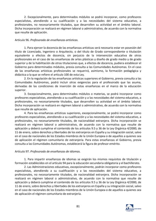 81	
  
2.	
  Excepcionalmente,	
  para	
  determinados	
  módulos	
  se	
  podrá	
  incorporar,	
  como	
  profesores	
  
especialistas,	
   atendiendo	
   a	
   su	
   cualificación	
   y	
   a	
   las	
   necesidades	
   del	
   sistema	
   educativo,	
   a	
  
profesionales,	
   no	
   necesariamente	
   titulados,	
   que	
   desarrollen	
   su	
   actividad	
   en	
   el	
   ámbito	
   laboral.	
  
Dicha	
  incorporación	
  se	
  realizará	
  en	
  régimen	
  laboral	
  o	
  administrativo,	
  de	
  acuerdo	
  con	
  la	
  normativa	
  
que	
  resulte	
  de	
  aplicación.	
  	
  
	
  
Artículo	
  96.	
  Profesorado	
  de	
  enseñanzas	
  artísticas.	
  	
  
	
  
1.	
  Para	
  ejercer	
  la	
  docencia	
  de	
  las	
  enseñanzas	
  artísticas	
  será	
  necesario	
  estar	
  en	
  posesión	
  del	
  
título	
  de	
  Licenciado,	
  Ingeniero	
  o	
  Arquitecto,	
  o	
  del	
  título	
  de	
  Grado	
  correspondiente	
  o	
  titulación	
  
equivalente	
   a	
   efectos	
   de	
   docencia,	
   sin	
   perjuicio	
   de	
   la	
   intervención	
   educativa	
   de	
   otros	
  
profesionales	
  en	
  el	
  caso	
  de	
  las	
  enseñanzas	
  de	
  artes	
  plásticas	
  y	
  diseño	
  de	
  grado	
  medio	
  y	
  de	
  grado	
  
superior	
  y	
  de	
  la	
  habilitación	
  de	
  otras	
  titulaciones	
  que,	
  a	
  efectos	
  de	
  docencia,	
  pudiera	
  establecer	
  el	
  
Gobierno	
  para	
  determinados	
  módulos,	
  previa	
  consulta	
  a	
  las	
  Comunidades	
  Autónomas.	
  En	
  el	
  caso	
  
de	
   las	
   enseñanzas	
   artísticas	
   profesionales	
   se	
   requerirá,	
   asimismo,	
   la	
   formación	
   pedagógica	
   y	
  
didáctica	
  a	
  la	
  que	
  se	
  refiere	
  el	
  artículo	
  100	
  de	
  esta	
  Ley.	
  	
  
2.	
  En	
  la	
  regulación	
  de	
  las	
  enseñanzas	
  artísticas	
  superiores	
  el	
  Gobierno,	
  previa	
  consulta	
  a	
  las	
  
Comunidades	
   Autónomas,	
   podrá	
   incluir	
   otras	
   exigencias	
   para	
   el	
   profesorado	
   que	
   las	
   asuma,	
  
derivadas	
   de	
   las	
   condiciones	
   de	
   inserción	
   de	
   estas	
   enseñanzas	
   en	
   el	
   marco	
   de	
   la	
   educación	
  
superior.	
  	
  
3.	
  Excepcionalmente,	
  para	
  determinados	
  módulos	
  o	
  materias,	
  se	
  podrá	
  incorporar	
  como	
  
profesores	
  especialistas,	
  atendiendo	
  a	
  su	
  cualificación	
  y	
  a	
  las	
  necesidades	
  del	
  sistema	
  educativo,	
  a	
  
profesionales,	
   no	
   necesariamente	
   titulados,	
   que	
   desarrollen	
   su	
   actividad	
   en	
   el	
   ámbito	
   laboral.	
  
Dicha	
  incorporación	
  se	
  realizará	
  en	
  régimen	
  laboral	
  o	
  administrativo,	
  de	
  acuerdo	
  con	
  la	
  normativa	
  
que	
  resulte	
  de	
  aplicación.	
  	
  
4.	
  Para	
  las	
  enseñanzas	
  artísticas	
  superiores,	
  excepcionalmente,	
  se	
  podrá	
  incorporar	
  como	
  
profesores	
  especialistas,	
  atendiendo	
  a	
  su	
  cualificación	
  y	
  a	
  las	
  necesidades	
  del	
  sistema	
  educativo,	
  a	
  
profesionales,	
   no	
   necesariamente	
   titulados,	
   de	
   nacionalidad	
   extranjera.	
   Dicha	
   incorporación	
   se	
  
realizará	
   en	
   régimen	
   laboral	
   o	
   administrativo,	
   de	
   acuerdo	
   con	
   la	
   normativa	
   que	
   resulte	
   de	
  
aplicación	
  y	
  deberá	
  cumplirse	
  el	
  contenido	
  de	
  los	
  artículos	
  9.5	
  y	
  36	
  de	
  la	
  Ley	
  Orgánica	
  4/2000,	
  de	
  
11	
  de	
  enero,	
  sobre	
  derechos	
  y	
  libertades	
  de	
  los	
  extranjeros	
  en	
  España	
  y	
  su	
  integración	
  social,	
  salvo	
  
en	
  el	
  caso	
  de	
  nacionales	
  de	
  los	
  Estados	
  miembros	
  de	
  la	
  Unión	
  Europea	
  o	
  de	
  aquellos	
  a	
  quienes	
  sea	
  
de	
  aplicación	
  el	
  régimen	
  comunitario	
  de	
  extranjería.	
  Para	
  estas	
  enseñanzas	
  el	
  Gobierno,	
  previa	
  
consulta	
  a	
  las	
  Comunidades	
  Autónomas,	
  establecerá	
  la	
  figura	
  de	
  profesor	
  emérito.	
  	
  
	
  
Artículo	
  97.	
  Profesorado	
  de	
  enseñanzas	
  de	
  idiomas.	
  	
  
	
  
1.	
  Para	
  impartir	
  enseñanzas	
  de	
  idiomas	
  se	
  exigirán	
  los	
  mismos	
  requisitos	
  de	
  titulación	
  y	
  
formación	
  establecidos	
  en	
  el	
  artículo	
  94	
  para	
  la	
  educación	
  secundaria	
  obligatoria	
  y	
  el	
  bachillerato.	
  	
  
2.	
  Las	
  Administraciones	
  educativas,	
  excepcionalmente,	
  podrán	
  incorporar	
  como	
  profesores	
  
especialistas,	
   atendiendo	
   a	
   su	
   cualificación	
   y	
   a	
   las	
   necesidades	
   del	
   sistema	
   educativo,	
   a	
  
profesionales,	
   no	
   necesariamente	
   titulados,	
   de	
   nacionalidad	
   extranjera.	
   Dicha	
   incorporación	
   se	
  
realizará	
   en	
   régimen	
   laboral	
   o	
   administrativo,	
   de	
   acuerdo	
   con	
   la	
   normativa	
   que	
   resulte	
   de	
  
aplicación	
  y	
  deberá	
  cumplirse	
  el	
  contenido	
  de	
  los	
  artículos	
  9.5	
  y	
  36	
  de	
  la	
  Ley	
  Orgánica	
  4/2000,	
  de	
  
11	
  de	
  enero,	
  sobre	
  derechos	
  y	
  libertades	
  de	
  los	
  extranjeros	
  en	
  España	
  y	
  su	
  integración	
  social,	
  salvo	
  
en	
  el	
  caso	
  de	
  nacionales	
  de	
  los	
  Estados	
  miembros	
  de	
  la	
  Unión	
  Europea	
  o	
  de	
  aquellos	
  a	
  quienes	
  sea	
  
de	
  aplicación	
  el	
  régimen	
  comunitario	
  de	
  extranjería.	
  	
  
	
  
	
  
 
