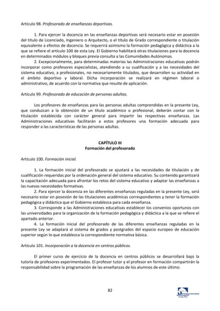 82	
  
Artículo	
  98.	
  Profesorado	
  de	
  enseñanzas	
  deportivas.	
  	
  
	
  
1.	
  Para	
  ejercer	
  la	
  docencia	
  en	
  las	
  enseñanzas	
  deportivas	
  será	
  necesario	
  estar	
  en	
  posesión	
  
del	
  título	
  de	
  Licenciado,	
  Ingeniero	
  o	
  Arquitecto,	
  o	
  el	
  título	
  de	
  Grado	
  correspondiente	
  o	
  titulación	
  
equivalente	
  a	
  efectos	
  de	
  docencia.	
  Se	
  requerirá	
  asimismo	
  la	
  formación	
  pedagógica	
  y	
  didáctica	
  a	
  la	
  
que	
  se	
  refiere	
  el	
  artículo	
  100	
  de	
  esta	
  Ley.	
  El	
  Gobierno	
  habilitará	
  otras	
  titulaciones	
  para	
  la	
  docencia	
  
en	
  determinados	
  módulos	
  y	
  bloques	
  previa	
  consulta	
  a	
  las	
  Comunidades	
  Autónomas.	
  	
  
2.	
  Excepcionalmente,	
  para	
  determinadas	
  materias	
  las	
  Administraciones	
  educativas	
  podrán	
  
incorporar	
   como	
   profesores	
   especialistas,	
   atendiendo	
   a	
   su	
   cualificación	
   y	
   a	
   las	
   necesidades	
   del	
  
sistema	
  educativo,	
  a	
  profesionales,	
  no	
  necesariamente	
  titulados,	
  que	
  desarrollen	
  su	
  actividad	
  en	
  
el	
   ámbito	
   deportivo	
   y	
   laboral.	
   Dicha	
   incorporación	
   se	
   realizará	
   en	
   régimen	
   laboral	
   o	
  
administrativo,	
  de	
  acuerdo	
  con	
  la	
  normativa	
  que	
  resulte	
  de	
  aplicación.	
  	
  
	
  
Artículo	
  99.	
  Profesorado	
  de	
  educación	
  de	
  personas	
  adultas.	
  	
  
	
  
Los	
  profesores	
  de	
  enseñanzas	
  para	
  las	
  personas	
  adultas	
  comprendidas	
  en	
  la	
  presente	
  Ley,	
  
que	
   conduzcan	
   a	
   la	
   obtención	
   de	
   un	
   título	
   académico	
   o	
   profesional,	
   deberán	
   contar	
   con	
   la	
  
titulación	
   establecida	
   con	
   carácter	
   general	
   para	
   impartir	
   las	
   respectivas	
   enseñanzas.	
   Las	
  
Administraciones	
   educativas	
   facilitarán	
   a	
   estos	
   profesores	
   una	
   formación	
   adecuada	
   para	
  
responder	
  a	
  las	
  características	
  de	
  las	
  personas	
  adultas.	
  	
  
	
  
	
  
CAPÍTULO	
  III	
  
Formación	
  del	
  profesorado	
  
	
  
Artículo	
  100.	
  Formación	
  inicial.	
  	
  
	
  
1.	
   La	
   formación	
   inicial	
   del	
   profesorado	
   se	
   ajustará	
   a	
   las	
   necesidades	
   de	
   titulación	
   y	
   de	
  
cualificación	
  requeridas	
  por	
  la	
  ordenación	
  general	
  del	
  sistema	
  educativo.	
  Su	
  contenido	
  garantizará	
  
la	
  capacitación	
  adecuada	
  para	
  afrontar	
  los	
  retos	
  del	
  sistema	
  educativo	
  y	
  adaptar	
  las	
  enseñanzas	
  a	
  
las	
  nuevas	
  necesidades	
  formativas.	
  	
  
2.	
  Para	
  ejercer	
  la	
  docencia	
  en	
  las	
  diferentes	
  enseñanzas	
  reguladas	
  en	
  la	
  presente	
  Ley,	
  será	
  
necesario	
  estar	
  en	
  posesión	
  de	
  las	
  titulaciones	
  académicas	
  correspondientes	
  y	
  tener	
  la	
  formación	
  
pedagógica	
  y	
  didáctica	
  que	
  el	
  Gobierno	
  establezca	
  para	
  cada	
  enseñanza.	
  	
  
3.	
  Corresponde	
  a	
  las	
  Administraciones	
  educativas	
  establecer	
  los	
  convenios	
  oportunos	
  con	
  
las	
  universidades	
  para	
  la	
  organización	
  de	
  la	
  formación	
  pedagógica	
  y	
  didáctica	
  a	
  la	
  que	
  se	
  refiere	
  el	
  
apartado	
  anterior.	
  	
  
4.	
   La	
   formación	
   inicial	
   del	
   profesorado	
   de	
   las	
   diferentes	
   enseñanzas	
   reguladas	
   en	
   la	
  
presente	
  Ley	
  se	
  adaptará	
  al	
  sistema	
  de	
  grados	
  y	
  postgrados	
  del	
  espacio	
  europeo	
  de	
  educación	
  
superior	
  según	
  lo	
  que	
  establezca	
  la	
  correspondiente	
  normativa	
  básica.	
  	
  
	
  
Artículo	
  101.	
  Incorporación	
  a	
  la	
  docencia	
  en	
  centros	
  públicos.	
  	
  
	
  
El	
   primer	
   curso	
   de	
   ejercicio	
   de	
   la	
   docencia	
   en	
   centros	
   públicos	
   se	
   desarrollará	
   bajo	
   la	
  
tutoría	
  de	
  profesores	
  experimentados.	
  El	
  profesor	
  tutor	
  y	
  el	
  profesor	
  en	
  formación	
  compartirán	
  la	
  
responsabilidad	
  sobre	
  la	
  programación	
  de	
  las	
  enseñanzas	
  de	
  los	
  alumnos	
  de	
  este	
  último.	
  	
  
	
  
	
  
	
  
 