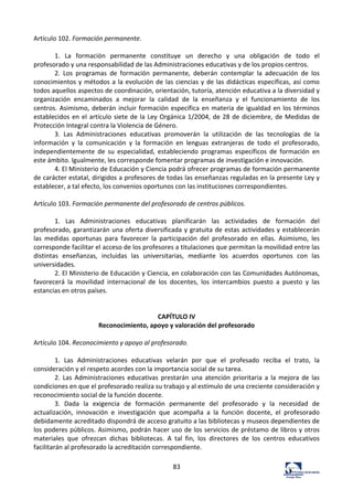 83	
  
Artículo	
  102.	
  Formación	
  permanente.	
  	
  
	
  
1.	
   La	
   formación	
   permanente	
   constituye	
   un	
   derecho	
   y	
   una	
   obligación	
   de	
   todo	
   el	
  
profesorado	
  y	
  una	
  responsabilidad	
  de	
  las	
  Administraciones	
  educativas	
  y	
  de	
  los	
  propios	
  centros.	
  	
  
2.	
   Los	
   programas	
   de	
   formación	
   permanente,	
   deberán	
   contemplar	
   la	
   adecuación	
   de	
   los	
  
conocimientos	
  y	
  métodos	
  a	
  la	
  evolución	
  de	
  las	
  ciencias	
  y	
  de	
  las	
  didácticas	
  específicas,	
  así	
  como	
  
todos	
  aquellos	
  aspectos	
  de	
  coordinación,	
  orientación,	
  tutoría,	
  atención	
  educativa	
  a	
  la	
  diversidad	
  y	
  
organización	
   encaminados	
   a	
   mejorar	
   la	
   calidad	
   de	
   la	
   enseñanza	
   y	
   el	
   funcionamiento	
   de	
   los	
  
centros.	
  Asimismo,	
  deberán	
  incluir	
  formación	
  específica	
  en	
  materia	
  de	
  igualdad	
  en	
  los	
  términos	
  
establecidos	
  en	
  el	
  artículo	
  siete	
  de	
  la	
  Ley	
  Orgánica	
  1/2004,	
  de	
  28	
  de	
  diciembre,	
  de	
  Medidas	
  de	
  
Protección	
  Integral	
  contra	
  la	
  Violencia	
  de	
  Género.	
  	
  
3.	
   Las	
   Administraciones	
   educativas	
   promoverán	
   la	
   utilización	
   de	
   las	
   tecnologías	
   de	
   la	
  
información	
   y	
   la	
   comunicación	
   y	
   la	
   formación	
   en	
   lenguas	
   extranjeras	
   de	
   todo	
   el	
   profesorado,	
  
independientemente	
   de	
   su	
   especialidad,	
   estableciendo	
   programas	
   específicos	
   de	
   formación	
   en	
  
este	
  ámbito.	
  Igualmente,	
  les	
  corresponde	
  fomentar	
  programas	
  de	
  investigación	
  e	
  innovación.	
  	
  
4.	
  El	
  Ministerio	
  de	
  Educación	
  y	
  Ciencia	
  podrá	
  ofrecer	
  programas	
  de	
  formación	
  permanente	
  
de	
  carácter	
  estatal,	
  dirigidos	
  a	
  profesores	
  de	
  todas	
  las	
  enseñanzas	
  reguladas	
  en	
  la	
  presente	
  Ley	
  y	
  
establecer,	
  a	
  tal	
  efecto,	
  los	
  convenios	
  oportunos	
  con	
  las	
  instituciones	
  correspondientes.	
  	
  
	
  
Artículo	
  103.	
  Formación	
  permanente	
  del	
  profesorado	
  de	
  centros	
  públicos.	
  	
  
	
  
1.	
   Las	
   Administraciones	
   educativas	
   planificarán	
   las	
   actividades	
   de	
   formación	
   del	
  
profesorado,	
  garantizarán	
  una	
  oferta	
  diversificada	
  y	
  gratuita	
  de	
  estas	
  actividades	
  y	
  establecerán	
  
las	
   medidas	
   oportunas	
   para	
   favorecer	
   la	
   participación	
   del	
   profesorado	
   en	
   ellas.	
   Asimismo,	
   les	
  
corresponde	
  facilitar	
  el	
  acceso	
  de	
  los	
  profesores	
  a	
  titulaciones	
  que	
  permitan	
  la	
  movilidad	
  entre	
  las	
  
distintas	
   enseñanzas,	
   incluidas	
   las	
   universitarias,	
   mediante	
   los	
   acuerdos	
   oportunos	
   con	
   las	
  
universidades.	
  	
  
2.	
  El	
  Ministerio	
  de	
  Educación	
  y	
  Ciencia,	
  en	
  colaboración	
  con	
  las	
  Comunidades	
  Autónomas,	
  
favorecerá	
   la	
   movilidad	
   internacional	
   de	
   los	
   docentes,	
   los	
   intercambios	
   puesto	
   a	
   puesto	
   y	
   las	
  
estancias	
  en	
  otros	
  países.	
  	
  
	
  
	
  
CAPÍTULO	
  IV	
  
Reconocimiento,	
  apoyo	
  y	
  valoración	
  del	
  profesorado	
  
	
  
Artículo	
  104.	
  Reconocimiento	
  y	
  apoyo	
  al	
  profesorado.	
  	
  
	
  
1.	
   Las	
   Administraciones	
   educativas	
   velarán	
   por	
   que	
   el	
   profesado	
   reciba	
   el	
   trato,	
   la	
  
consideración	
  y	
  el	
  respeto	
  acordes	
  con	
  la	
  importancia	
  social	
  de	
  su	
  tarea.	
  	
  
2.	
  Las	
  Administraciones	
  educativas	
  prestarán	
  una	
  atención	
  prioritaria	
  a	
  la	
  mejora	
  de	
  las	
  
condiciones	
  en	
  que	
  el	
  profesorado	
  realiza	
  su	
  trabajo	
  y	
  al	
  estímulo	
  de	
  una	
  creciente	
  consideración	
  y	
  
reconocimiento	
  social	
  de	
  la	
  función	
  docente.	
  	
  
3.	
   Dada	
   la	
   exigencia	
   de	
   formación	
   permanente	
   del	
   profesorado	
   y	
   la	
   necesidad	
   de	
  
actualización,	
   innovación	
   e	
   investigación	
   que	
   acompaña	
   a	
   la	
   función	
   docente,	
   el	
   profesorado	
  
debidamente	
  acreditado	
  dispondrá	
  de	
  acceso	
  gratuito	
  a	
  las	
  bibliotecas	
  y	
  museos	
  dependientes	
  de	
  
los	
  poderes	
  públicos.	
  Asimismo,	
  podrán	
  hacer	
  uso	
  de	
  los	
  servicios	
  de	
  préstamo	
  de	
  libros	
  y	
  otros	
  
materiales	
   que	
   ofrezcan	
   dichas	
   bibliotecas.	
   A	
   tal	
   fin,	
   los	
   directores	
   de	
   los	
   centros	
   educativos	
  
facilitarán	
  al	
  profesorado	
  la	
  acreditación	
  correspondiente.	
  	
  
	
  
 
