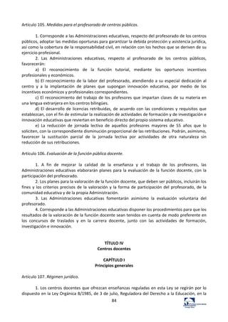 84	
  
Artículo	
  105.	
  Medidas	
  para	
  el	
  profesorado	
  de	
  centros	
  públicos.	
  	
  
	
  
1.	
  Corresponde	
  a	
  las	
  Administraciones	
  educativas,	
  respecto	
  del	
  profesorado	
  de	
  los	
  centros	
  
públicos,	
  adoptar	
  las	
  medidas	
  oportunas	
  para	
  garantizar	
  la	
  debida	
  protección	
  y	
  asistencia	
  jurídica,	
  
así	
  como	
  la	
  cobertura	
  de	
  la	
  responsabilidad	
  civil,	
  en	
  relación	
  con	
  los	
  hechos	
  que	
  se	
  deriven	
  de	
  su	
  
ejercicio	
  profesional.	
  	
  
2.	
   Las	
   Administraciones	
   educativas,	
   respecto	
   al	
   profesorado	
   de	
   los	
   centros	
   públicos,	
  
favorecerán:	
  	
  
a)	
   El	
   reconocimiento	
   de	
   la	
   función	
   tutorial,	
   mediante	
   los	
   oportunos	
   incentivos	
  
profesionales	
  y	
  económicos.	
  	
  
b)	
  El	
  reconocimiento	
  de	
  la	
  labor	
  del	
  profesorado,	
  atendiendo	
  a	
  su	
  especial	
  dedicación	
  al	
  
centro	
   y	
   a	
   la	
   implantación	
   de	
   planes	
   que	
   supongan	
   innovación	
   educativa,	
   por	
   medio	
   de	
   los	
  
incentivos	
  económicos	
  y	
  profesionales	
  correspondientes.	
  	
  
c)	
  El	
  reconocimiento	
  del	
  trabajo	
  de	
  los	
  profesores	
  que	
  impartan	
  clases	
  de	
  su	
  materia	
  en	
  
una	
  lengua	
  extranjera	
  en	
  los	
  centros	
  bilingües.	
  	
  
d)	
  El	
  desarrollo	
  de	
  licencias	
  retribuidas,	
  de	
  acuerdo	
  con	
  las	
  condiciones	
  y	
  requisitos	
  que	
  
establezcan,	
  con	
  el	
  fin	
  de	
  estimular	
  la	
  realización	
  de	
  actividades	
  de	
  formación	
  y	
  de	
  investigación	
  e	
  
innovación	
  educativas	
  que	
  reviertan	
  en	
  beneficio	
  directo	
  del	
  propio	
  sistema	
  educativo.	
  	
  
e)	
   La	
   reducción	
   de	
   jornada	
   lectiva	
   de	
   aquellos	
   profesores	
   mayores	
   de	
   55	
   años	
   que	
   lo	
  
soliciten,	
  con	
  la	
  correspondiente	
  disminución	
  proporcional	
  de	
  las	
  retribuciones.	
  Podrán,	
  asimismo,	
  
favorecer	
   la	
   sustitución	
   parcial	
   de	
   la	
   jornada	
   lectiva	
   por	
   actividades	
   de	
   otra	
   naturaleza	
   sin	
  
reducción	
  de	
  sus	
  retribuciones.	
  	
  
	
  
Artículo	
  106.	
  Evaluación	
  de	
  la	
  función	
  pública	
  docente.	
  	
  
	
  
1.	
   A	
   fin	
   de	
   mejorar	
   la	
   calidad	
   de	
   la	
   enseñanza	
   y	
   el	
   trabajo	
   de	
   los	
   profesores,	
   las	
  
Administraciones	
  educativas	
  elaborarán	
  planes	
  para	
  la	
  evaluación	
  de	
  la	
  función	
  docente,	
  con	
  la	
  
participación	
  del	
  profesorado.	
  	
  
2.	
  Los	
  planes	
  para	
  la	
  valoración	
  de	
  la	
  función	
  docente,	
  que	
  deben	
  ser	
  públicos,	
  incluirán	
  los	
  
fines	
  y	
  los	
  criterios	
  precisos	
  de	
  la	
  valoración	
  y	
  la	
  forma	
  de	
  participación	
  del	
  profesorado,	
  de	
  la	
  
comunidad	
  educativa	
  y	
  de	
  la	
  propia	
  Administración.	
  	
  
3.	
   Las	
   Administraciones	
   educativas	
   fomentarán	
   asimismo	
   la	
   evaluación	
   voluntaria	
   del	
  
profesorado.	
  	
  
4.	
  Corresponde	
  a	
  las	
  Administraciones	
  educativas	
  disponer	
  los	
  procedimientos	
  para	
  que	
  los	
  
resultados	
  de	
  la	
  valoración	
  de	
  la	
  función	
  docente	
  sean	
  tenidos	
  en	
  cuenta	
  de	
  modo	
  preferente	
  en	
  
los	
   concursos	
   de	
   traslados	
   y	
   en	
   la	
   carrera	
   docente,	
   junto	
   con	
   las	
   actividades	
   de	
   formación,	
  
investigación	
  e	
  innovación.	
  	
  
	
  
	
  
TÍTULO	
  IV	
  
Centros	
  docentes	
  
	
  
CAPÍTULO	
  I	
  
Principios	
  generales	
  
	
  
Artículo	
  107.	
  Régimen	
  jurídico.	
  	
  
	
  
1.	
  Los	
  centros	
  docentes	
  que	
  ofrezcan	
  enseñanzas	
  reguladas	
  en	
  esta	
  Ley	
  se	
  regirán	
  por	
  lo	
  
dispuesto	
  en	
  la	
  Ley	
  Orgánica	
  8/1985,	
  de	
  3	
  de	
  julio,	
  Reguladora	
  del	
  Derecho	
  a	
  la	
  Educación,	
  en	
  la	
  
 