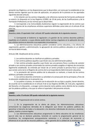 85	
  
presente	
  Ley	
  Orgánica	
  y	
  en	
  las	
  disposiciones	
  que	
  la	
  desarrollen,	
  así	
  como	
  por	
  lo	
  establecido	
  en	
  las	
  
demás	
  normas	
  vigentes	
  que	
  les	
  sean	
  de	
  aplicación,	
  sin	
  perjuicio	
  de	
  lo	
  previsto	
  en	
  los	
  apartados	
  
siguientes	
  de	
  este	
  artículo.	
  	
  
2.	
  En	
  relación	
  con	
  los	
  centros	
  integrados	
  y	
  de	
  referencia	
  nacional	
  de	
  formación	
  profesional	
  
se	
  estará	
  a	
  lo	
  dispuesto	
  en	
  la	
  Ley	
  Orgánica	
  5/2002,	
  de	
  19	
  de	
  junio,	
  de	
  las	
  Cualificaciones	
  y	
  de	
  la	
  
Formación	
  Profesional	
  y	
  en	
  las	
  normas	
  que	
  la	
  desarrollen.	
  	
  
3.	
  Corresponde	
  a	
  las	
  Comunidades	
  Autónomas	
  regular	
  la	
  organización	
  de	
  los	
  centros	
  que	
  
ofrezcan	
  algunas	
  de	
  las	
  enseñanzas	
  artísticas	
  superiores	
  definidas	
  como	
  tales	
  en	
  el	
  artículo	
  45	
  de	
  
esta	
  Ley.	
  	
  
LOMCE	
  
Sesenta	
  y	
  siete.	
  El	
  apartado	
  4	
  del	
  	
  artículo	
  107	
  queda	
  redactado	
  de	
  la	
  siguiente	
  manera:	
  
	
  
4.	
  Corresponde	
  al	
   Gobierno	
  la	
   regulación	
   y	
  la	
  gestión	
   de	
   los	
   centros	
   docentes	
  públicos	
  
españoles	
  en	
  el	
  exterior,	
  a	
  cuyos	
  efectos	
  podrá	
  dictar	
  normas	
  singulares	
  en	
  la	
  aplicación	
  de	
  esta	
  
Ley	
  a	
  dichos	
  centros	
  en	
  atención	
  a	
  sus	
  especiales	
  circunstancias.	
  
5.	
  Las	
  Administraciones	
  educativas	
  podrán	
  considerar	
  centro	
  educativo,	
  a	
  los	
  efectos	
  de	
  
organización,	
  gestión	
  y	
  administración,	
  la	
  agrupación	
  de	
  centros	
  públicos	
  ubicados	
  en	
  un	
  ámbito	
  
territorial	
  determinado.	
  	
  
	
  
Artículo	
  108.	
  Clasificación	
  de	
  los	
  centros.	
  	
  
	
  
1.	
  Los	
  centros	
  docentes	
  se	
  clasifican	
  en	
  públicos	
  y	
  privados.	
  	
  
2.	
  Son	
  centros	
  públicos	
  aquellos	
  cuyo	
  titular	
  sea	
  una	
  administración	
  pública.	
  	
  
3.	
  Son	
  centros	
  privados	
  aquellos	
  cuyo	
  titular	
  sea	
  una	
  persona	
  física	
  o	
  jurídica	
  de	
  carácter	
  
privado	
  y	
  son	
  centros	
  privados	
  concertados	
  los	
  centros	
  privados	
  acogidos	
  al	
  régimen	
  de	
  conciertos	
  
legalmente	
  establecido.	
  Se	
  entiende	
  por	
  titular	
  de	
  un	
  centro	
  privado	
  la	
  persona	
  física	
  o	
  jurídica	
  
que	
  conste	
  como	
  tal	
  en	
  el	
  Registro	
  de	
  centros	
  de	
  la	
  correspondiente	
  Administración	
  educativa.	
  	
  
4.	
  La	
  prestación	
  del	
  servicio	
  público	
  de	
  la	
  educación	
  se	
  realizará,	
  a	
  través	
  de	
  los	
  centros	
  
públicos	
  y	
  privados	
  concertados.	
  	
  
5.	
  Los	
  centros	
  docentes	
  orientarán	
  su	
  actividad	
  a	
  la	
  consecución	
  de	
  los	
  principios	
  y	
  fines	
  de	
  
la	
  educación	
  establecidos	
  en	
  la	
  presente	
  Ley.	
  	
  
6.	
  Los	
  padres	
  o	
  tutores,	
  en	
  relación	
  con	
  la	
  educación	
  de	
  sus	
  hijos	
  o	
  pupilos,	
  tienen	
  derecho,	
  
de	
  acuerdo	
  con	
  lo	
  establecido	
  en	
  el	
  artículo	
  4	
  de	
  la	
  Ley	
  Orgánica	
  8/1985,	
  de	
  3	
  de	
  julio,	
  reguladora	
  
del	
  Derecho	
  a	
  la	
  Educación,	
  a	
  escoger	
  centro	
  docente	
  tanto	
  público	
  como	
  distinto	
  de	
  los	
  creados	
  
por	
  los	
  poderes	
  públicos,	
  a	
  los	
  que	
  se	
  refiere	
  el	
  apartado	
  3	
  del	
  presente	
  artículo.	
  	
  
	
  
LOMCE	
  
Sesenta	
  y	
  ocho.	
  El	
  artículo	
  109	
  queda	
  redactado	
  de	
  la	
  siguiente	
  manera:	
  
	
  
Artículo	
  109.	
  Programación	
  de	
  la	
  red	
  de	
  centros.	
  
	
  
1.	
   En	
   la	
   programación	
   de	
   la	
   oferta	
   de	
   plazas,	
   las	
   Administraciones	
   educativas	
  
armonizarán	
   las	
   exigencias	
   derivadas	
   de	
   la	
   obligación	
   que	
   tienen	
   los	
   poderes	
   públicos	
   de	
  
garantizar	
  el	
  derecho	
  de	
  todos	
  a	
  la	
  educación	
  y	
  los	
  derechos	
  individuales	
  de	
  alumnos	
  y	
  alumnas,	
  
padres,	
  madres	
  y	
  tutores	
  legales.	
  
2.	
   Las	
   Administraciones	
   educativas	
   programarán	
   la	
   oferta	
   educativa	
   de	
   las	
   enseñanzas	
  
que	
  en	
   esta	
   Ley	
   se	
   declaran	
   gratuitas,	
   teniendo	
   en	
   cuenta	
   la	
   programación	
   general	
   de	
   la	
  
enseñanza,	
   las	
   consignaciones	
   presupuestarias	
   existentes	
   y	
   el	
   principio	
   de	
   economía	
   y	
  
eficiencia	
  en	
  el	
  uso	
  de	
  los	
  recursos	
  públicos	
  y,	
  como	
  garantía	
  de	
  la	
  calidad	
  de	
  la	
  enseñanza,	
  una	
  
 