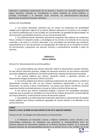 86	
  
adecuada	
   y	
   equilibrada	
   escolarización	
   de	
   los	
   alumnos	
   y	
   alumnas	
   con	
   necesidad	
  específica	
   de	
  
apoyo	
   educativo,	
   tomando	
   en	
   consideración	
   la	
   oferta	
   existente	
   de	
   centros	
   públicos	
   y	
  
privados	
   concertados	
   y	
   la	
   demanda	
   social.	
   Asimismo,	
   las	
   Administraciones	
   educativas	
  
garantizarán	
  la	
  existencia	
  de	
  plazas	
  suficientes.	
  
	
  
Artículo	
  110.	
  Accesibilidad.	
  	
  
	
  
1.	
   Los	
   centros	
   educativos	
   existentes	
   que	
   no	
   reúnan	
   las	
   condiciones	
   de	
   accesibilidad	
  
exigidas	
  por	
  la	
  legislación	
  vigente	
  en	
  la	
  materia,	
  deberán	
  adecuarse	
  en	
  los	
  plazos	
  y	
  con	
  arreglo	
  a	
  
los	
  criterios	
  establecidos	
  por	
  la	
  Ley	
  51/2003,	
  de	
  2	
  de	
  diciembre,	
  de	
  igualdad	
  de	
  oportunidades,	
  no	
  
discriminación	
  y	
  accesibilidad	
  universal,	
  y	
  en	
  sus	
  normas	
  de	
  desarrollo.	
  	
  
2.	
  Las	
  Administraciones	
  educativas	
  promoverán	
  programas	
  para	
  adecuar	
  las	
  condiciones	
  
físicas,	
  incluido	
  el	
  transporte	
  escolar,	
  y	
  tecnológicas	
  de	
  los	
  centros	
  y	
  los	
  dotarán	
  de	
  los	
  recursos	
  
materiales	
   y	
   de	
   acceso	
   al	
   currículo	
   adecuados	
   a	
   las	
   necesidades	
   del	
   alumnado	
   que	
   escolariza,	
  
especialmente	
  en	
  el	
  caso	
  de	
  personas	
  con	
  discapacidad,	
  de	
  modo	
  que	
  no	
  se	
  conviertan	
  en	
  factor	
  
de	
   discriminación	
   y	
   garanticen	
   una	
   atención	
   inclusiva	
   y	
   universalmente	
   accesible	
   a	
   todos	
   los	
  
alumnos.	
  	
  
	
  
	
  
CAPÍTULO	
  II	
  
Centros	
  públicos	
  
	
  
Artículo	
  111.	
  Denominación	
  de	
  los	
  centros	
  públicos.	
  	
  
	
  
1.	
  Los	
  centros	
  públicos	
  que	
  ofrecen	
  educación	
  infantil	
  se	
  denominarán	
  escuelas	
  infantiles,	
  
los	
  que	
  ofrecen	
  educación	
  primaria,	
  colegios	
  de	
  educación	
  primaria,	
  los	
  que	
  ofrecen	
  educación	
  
secundaria	
  obligatoria,	
  bachillerato	
  y	
  formación	
  profesional,	
  institutos	
  de	
  educación	
  secundaria.	
  	
  
2.	
   Los	
   centros	
   públicos	
   que	
   ofrecen	
   educación	
   infantil	
   y	
   educación	
   primaria	
   se	
  
denominarán	
  colegios	
  de	
  educación	
  infantil	
  y	
  primaria.	
  	
  
3.	
  Los	
  centros	
  públicos	
  que	
  ofrecen	
  enseñanzas	
  profesionales	
  de	
  artes	
  plásticas	
  y	
  diseño	
  se	
  
denominarán	
   escuelas	
   de	
   arte;	
   los	
   que	
   ofrecen	
   enseñanzas	
   profesionales	
   y,	
   en	
   su	
   caso,	
  
elementales,	
   de	
   música	
   y	
   danza,	
   conservatorios.	
   Los	
   centros	
   que	
   ofrecen	
   enseñanzas	
   artísticas	
  
superiores	
  tendrán	
  las	
  denominaciones	
  a	
  las	
  que	
  se	
  refiere	
  el	
  artículo	
  58	
  de	
  esta	
  Ley.	
  	
  
4.	
   Los	
   centros	
   que	
   ofrecen	
   enseñanzas	
   dirigidas	
   a	
   alumnos	
   con	
   necesidades	
   educativas	
  
especiales	
  que	
  no	
  puedan	
  ser	
  atendidas	
  en	
  el	
  marco	
  de	
  las	
  medidas	
  de	
  atención	
  a	
  la	
  diversidad	
  de	
  
los	
  centros	
  ordinarios,	
  se	
  denominarán	
  centros	
  de	
  educación	
  especial.	
  	
  
5.	
  Corresponde	
  a	
  las	
  Administraciones	
  educativas	
  determinar	
  la	
  denominación	
  de	
  aquellos	
  
centros	
   públicos	
   que	
   ofrezcan	
   enseñanzas	
   agrupadas	
   de	
   manera	
   distinta	
   a	
   las	
   definidas	
   en	
   los	
  
puntos	
  anteriores.	
  
	
  
LOMCE	
  
Sesenta	
  y	
  nueve.	
  Se	
  añade	
  un	
  nuevo	
  artículo	
  111	
  bis	
  con	
  la	
  	
  siguiente	
  redacción:	
  
	
  
Artículo	
  111	
  bis.	
  Tecnologías	
  de	
  la	
  Información	
  y	
  la	
  Comunicación.	
  
	
  
1.	
   El	
   Ministerio	
   de	
   Educación,	
   Cultura	
   y	
   Deporte	
   establecerá,	
   previa	
   consulta	
   a	
   las	
  
Comunidades	
   Autónomas,	
   los	
   estándares	
   que	
   garanticen	
   la	
   interoperabilidad	
   entre	
   los	
  
distintos	
   sistemas	
   de	
   información	
   utilizados	
   en	
   el	
   Sistema	
   Educativo	
   Español,	
   en	
   el	
   marco	
  del	
  
Esquema	
   Nacional	
   de	
  Interoperabilidad	
  previsto	
  en	
   el	
   artículo	
  42	
  de	
  la	
  Ley	
  11/2007,	
  de	
  22	
  de	
  
 