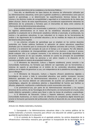 87	
  
junio,	
  de	
  acceso	
  electrónico	
  de	
  los	
  ciudadanos	
  a	
  los	
  Servicios	
  Públicos.	
  
Para	
   ello,	
   se	
   identificarán	
   los	
   tipos	
   básicos	
   de	
   sistemas	
   de	
   información	
   utilizados	
   por	
  
las	
  Administraciones	
  educativas,	
  tanto	
  para	
  la	
  gestión	
  académica	
  y	
  administrativa	
  como	
  para	
  el	
  
soporte	
   al	
   aprendizaje,	
   y	
   se	
   determinarán	
   las	
   especificaciones	
   técnicas	
   básicas	
   de	
   los	
  
mismos	
  y	
  los	
  distintos	
  niveles	
  de	
  compatibilidad	
  y	
  seguridad	
  en	
  el	
  tratamiento	
  de	
  los	
  datos	
  que	
  
deben	
  alcanzar.	
  Dentro	
  de	
  estas	
  especificaciones,	
  se	
  considerarán	
  especialmente	
  relevantes	
  las	
  
definiciones	
   de	
   los	
   protocolos	
   y	
   formatos	
   para	
   el	
   intercambio	
   de	
   datos	
   entre	
   sistemas	
   de	
  
información	
  de	
  las	
  Administraciones	
  educativas.	
  
Estas	
  medidas	
  también	
  irán	
  encaminadas	
  a	
  potenciar	
  y	
  a	
  facilitar	
  el	
  aprovechamiento	
  de	
  
los	
   registros	
   administrativos	
   en	
   el	
   marco	
   de	
   las	
   estadísticas	
   educativas	
   estatales,	
   para	
  
posibilitar	
  la	
  ampliación	
  de	
  la	
  información	
  estadística	
  referida	
  al	
  alumnado,	
  el	
  profesorado,	
  los	
  
centros	
   y	
   las	
   gestiones	
   educativas,	
   lo	
   que	
   redundará	
   en	
   la	
   mejora	
   de	
   las	
   herramientas	
   de	
  
análisis	
   y	
   de	
   seguimiento	
   de	
   la	
   actividad	
   educativa	
   y	
   de	
   las	
   medidas	
   de	
   mejora	
   de	
   la	
  calidad	
  
del	
  Sistema	
  Educativo	
  Español.	
  
2.	
   Los	
   entornos	
   virtuales	
   de	
   aprendizaje	
   que	
   se	
   empleen	
   en	
   los	
   centros	
   docentes	
  
sostenidos	
   con	
   fondos	
   públicos	
   facilitarán	
   la	
   aplicación	
   de	
   planes	
   educativos	
   específicos	
  
diseñados	
   por	
  los	
  docentes	
  para	
  la	
  consecución	
  de	
  objetivos	
  concretos	
  del	
  currículo,	
  y	
  deberán	
  
contribuir	
  a	
  la	
  extensión	
  del	
  concepto	
  de	
  aula	
  en	
  el	
  tiempo	
  y	
  en	
  el	
  espacio.	
  Por	
  ello	
  deberán,	
  
respetando	
  los	
   estándares	
   de	
   interoperabilidad,	
   permitir	
   a	
   los	
   alumnos	
   y	
   alumnas	
   el	
   acceso,	
  
desde	
  cualquier	
   sitio	
   y	
   en	
   cualquier	
   momento,	
   a	
   los	
   entornos	
   de	
   aprendizaje	
   disponibles	
   en	
  
los	
  centros	
   docentes	
   en	
   los	
   que	
   estudien,	
   teniendo	
   en	
   cuenta	
   los	
   principios	
   de	
   accesibilidad	
  
universal	
   y	
   diseño	
   para	
   todas	
   las	
   personas	
   y	
   con	
   pleno	
   respeto	
   a	
   lo	
   dispuesto	
   en	
   la	
  
normativa	
  aplicable	
  en	
  materia	
  de	
  propiedad	
  intelectual.	
  
3.	
   El	
   Ministerio	
   de	
   Educación,	
   Cultura	
   y	
   Deporte	
   establecerá,	
   previa	
   consulta	
   a	
   las	
  
Comunidades	
   Autónomas,	
   los	
   formatos	
   que	
   deberán	
   ser	
   soportados	
   por	
   las	
   herramientas	
   y	
  
sistemas	
   de	
   soporte	
   al	
   aprendizaje	
   en	
   el	
   ámbito	
   de	
   los	
   contenidos	
   educativos	
   digitales	
  
públicos	
  con	
  el	
  objeto	
  de	
  garantizar	
  su	
  uso,	
  con	
  independencia	
  de	
  la	
  plataforma	
  tecnológica	
  en	
  la	
  
que	
  se	
  alberguen.	
  
4.	
   El	
   Ministerio	
   de	
   Educación,	
   Cultura	
   y	
   Deporte	
   ofrecerá	
   plataformas	
   digitales	
   y	
  
tecnológicas	
   de	
   acceso	
   a	
   toda	
   la	
   comunidad	
   educativa,	
   que	
   podrán	
   incorporar	
   recursos	
  
didácticos	
   aportados	
   por	
   las	
   Administraciones	
   educativas	
   y	
   otros	
   agentes	
   para	
   su	
   uso	
  
compartido.	
   Los	
   recursos	
   deberán	
   ser	
   seleccionados	
   de	
   acuerdo	
   con	
   parámetros	
   de	
   calidad	
  
metodológica,	
   adopción	
   de	
   estándares	
   abiertos	
   y	
   disponibilidad	
   de	
   fuentes	
   que	
   faciliten	
   su	
  
difusión,	
  adaptación,	
  reutilización	
  y	
  redistribución	
  y	
  serán	
  reconocidos	
  como	
  tales.	
  
5.	
  Se	
   promoverá	
  el	
  uso,	
   por	
   parte	
   de	
   las	
   Administraciones	
   educativas	
   y	
   los	
   equipos	
  
directivos	
  de	
  los	
  centros,	
  de	
  las	
  Tecnologías	
  de	
  la	
  Información	
  y	
  la	
  Comunicación	
  en	
  el	
  aula,	
  como	
  
medio	
   didáctico	
  apropiado	
   y	
   valioso	
  para	
   llevar	
   a	
   cabo	
   las	
   tareas	
   de	
   enseñanza	
   y	
  aprendizaje.	
  
6.	
   El	
   Ministerio	
   de	
   Educación,	
   Cultura	
   y	
   Deporte	
   elaborará,	
   previa	
   consulta	
   a	
   las	
  
Comunidades	
  Autónomas,	
   un	
   marco	
   común	
   de	
  referencia	
   de	
   competencia	
   digital	
   docente	
  que	
  
oriente	
  la	
  formación	
  permanente	
  del	
  profesorado	
  y	
  facilite	
  el	
  desarrollo	
  de	
  una	
  cultura	
  digital	
  en	
  
el	
  aula.	
  
	
  
Artículo	
  112.	
  Medios	
  materiales	
  y	
  humanos.	
  	
  
	
  
1.	
   Corresponde	
   a	
   las	
   Administraciones	
   educativas	
   dotar	
   a	
   los	
   centros	
   públicos	
   de	
   los	
  
medios	
  materiales	
  y	
  humanos	
  necesarios	
  para	
  ofrecer	
  una	
  educación	
  de	
  calidad	
  y	
  garantizar	
  la	
  
igualdad	
  de	
  oportunidades	
  en	
  la	
  educación.	
  	
  
2.	
   En	
   el	
   contexto	
   de	
   lo	
   dispuesto	
   en	
   el	
   apartado	
   anterior,	
   los	
   centros	
   dispondrán	
   de	
   la	
  
infraestructura	
   informática	
   necesaria	
   para	
   garantizar	
   la	
   incorporación	
   de	
   las	
   tecnologías	
   de	
   la	
  
 