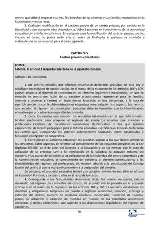 89	
  
centro,	
  que	
  deberá	
  respetar	
  a	
  su	
  vez,	
  los	
  derechos	
  de	
  los	
  alumnos	
  y	
  sus	
  familias	
  reconocidos	
  en	
  la	
  
Constitución	
  y	
  en	
  las	
  leyes.	
  	
  
3.	
   Cualquier	
   modificación	
   en	
   el	
   carácter	
   propio	
   de	
   un	
   centro	
   privado,	
   por	
   cambio	
   en	
   la	
  
titularidad	
  o	
  por	
  cualquier	
  otra	
  circunstancia,	
  deberá	
  ponerse	
  en	
  conocimiento	
  de	
  la	
  comunidad	
  
educativa	
  con	
  antelación	
  suficiente.	
  En	
  cualquier	
  caso,	
  la	
  modificación	
  del	
  carácter	
  propio,	
  una	
  vez	
  
iniciado	
   el	
   curso,	
   no	
   podrá	
   surtir	
   efectos	
   antes	
   de	
   finalizado	
   el	
   proceso	
   de	
   admisión	
   y	
  
matriculación	
  de	
  los	
  alumnos	
  para	
  el	
  curso	
  siguiente.	
  	
  
	
  
	
  
CAPÍTULO	
  IV	
  
Centros	
  privados	
  concertados	
  
	
  
LOMCE	
  
Setenta.	
  El	
  artículo	
  116	
  queda	
  redactado	
  de	
  la	
  siguiente	
  manera:	
  
	
  
Artículo	
  116.	
  Conciertos.	
  
	
  
1.	
  Los	
   centros	
   privados	
   que	
   ofrezcan	
   enseñanzas	
  declaradas	
   gratuitas	
   en	
   esta	
   Ley	
   y	
  
satisfagan	
  necesidades	
  de	
  escolarización,	
  en	
  el	
  marco	
  de	
  lo	
  dispuesto	
  en	
  los	
  artículos	
  108	
  y	
  109,	
  
podrán	
  acogerse	
  al	
  régimen	
  de	
  conciertos	
  en	
  los	
  términos	
  legalmente	
  establecidos,	
  sin	
  que	
   la	
  
elección	
   de	
   centro	
   por	
   razón	
   de	
   su	
   carácter	
   propio	
   pueda	
   representar	
   para	
   las	
  familias,	
  
alumnos	
   y	
   alumnas	
   y	
   centros	
   un	
   trato	
   menos	
   favorable,	
   ni	
   una	
   desventaja,	
   a	
   la	
   hora	
   de	
  
suscribir	
  conciertos	
  con	
  las	
  Administraciones	
  educativas	
  o	
  en	
  cualquier	
  otro	
  aspecto.	
  Los	
   centros	
  
que	
   accedan	
   al	
   régimen	
   de	
   concertación	
   educativa	
   deberán	
   formalizar	
   con	
   la	
  Administración	
  
educativa	
  que	
  proceda	
  el	
  correspondiente	
  concierto.	
  
2.	
   Entre	
   los	
   centros	
   que	
   cumplan	
   los	
   requisitos	
   establecidos	
   en	
   el	
   apartado	
   anterior,	
  
tendrán	
   preferencia	
   para	
   acogerse	
   al	
   régimen	
   de	
   conciertos	
   aquéllos	
   que	
   atiendan	
   a	
  
poblaciones	
   escolares	
   de	
   condiciones	
   económicas	
   desfavorables	
   o	
   los	
   que	
   realicen	
  
experiencias	
   de	
  interés	
  pedagógico	
  para	
  el	
  sistema	
  educativo.	
  En	
  todo	
  caso,	
  tendrán	
  preferencia	
  
los	
   centros	
   que,	
   cumpliendo	
   los	
   criterios	
   anteriormente	
   señalados,	
   estén	
   constituidos	
   y	
  
funcionen	
  en	
  régimen	
  de	
  cooperativa.	
  
3.	
  Corresponde	
  al	
   Gobierno	
  establecer	
  los	
  aspectos	
  básicos	
   a	
  los	
  que	
  deben	
  someterse	
  
los	
  conciertos.	
  Estos	
  aspectos	
  se	
  referirán	
  al	
  cumplimiento	
  de	
  los	
  requisitos	
  previstos	
  en	
  la	
  Ley	
  
Orgánica	
   8/1985,	
   de	
   3	
   de	
   julio,	
   del	
   Derecho	
   a	
   la	
   Educación	
   y	
   en	
   las	
   normas	
   que	
   le	
   sean	
   de	
  
aplicación	
   de	
   la	
   presente	
   Ley;	
   a	
   la	
   tramitación	
   de	
   la	
   solicitud,	
   la	
   duración	
   máxima	
   del	
  
concierto	
  y	
  las	
  causas	
  de	
  extinción;	
  a	
  las	
  obligaciones	
  de	
  la	
  titularidad	
  del	
  centro	
  concertado	
  y	
  de	
  
la	
   Administración	
   educativa;	
   al	
   sometimiento	
   del	
   concierto	
   al	
   derecho	
   administrativo;	
   a	
   las	
  
singularidades	
   del	
   régimen	
   del	
   profesorado	
   sin	
   relación	
   laboral;	
   a	
   la	
   constitución	
   del	
  Consejo	
  
Escolar	
  del	
  centro	
  al	
  que	
  se	
  otorga	
  el	
  concierto	
  y	
  a	
  la	
  designación	
  del	
  director.	
  
En	
  concreto,	
  el	
  concierto	
  educativo	
  tendrá	
  una	
  duración	
  mínima	
  de	
  seis	
  años	
  en	
  el	
  caso	
  
de	
  Educación	
  Primaria,	
  y	
  de	
  cuatro	
  años	
  en	
  el	
  resto	
  de	
  los	
  casos.	
  
4.	
   Corresponde	
   a	
   las	
   Comunidades	
   Autónomas	
   dictar	
   las	
   normas	
   necesarias	
   para	
   el	
  
desarrollo	
   del	
   régimen	
   de	
   conciertos	
   educativos,	
   de	
   acuerdo	
   con	
   lo	
   previsto	
   en	
   el	
   presente	
  
artículo	
  y	
   en	
   el	
   marco	
  de	
   lo	
   dispuesto	
  en	
   los	
   artículos	
   108	
   y	
   109.	
   El	
   concierto	
   establecerá	
   los	
  
derechos	
   y	
   obligaciones	
   recíprocas	
   en	
   cuanto	
   a	
   régimen	
   económico,	
   duración,	
   prórroga	
   y	
  
extinción	
   del	
   mismo,	
   número	
   de	
   unidades	
   escolares	
   concertadas,	
   rendición	
   de	
   cuentas,	
  
planes	
   de	
   actuación	
   y	
   adopción	
   de	
   medidas	
   en	
   función	
   de	
   los	
   resultados	
   académicos	
  
obtenidos,	
   y	
   demás	
   condiciones,	
   con	
   sujeción	
   a	
   las	
   disposiciones	
   reguladoras	
   del	
   régimen	
  de	
  
conciertos.	
  
 