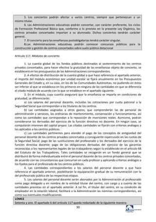 90	
  
5.	
   Los	
   conciertos	
   podrán	
   afectar	
   a	
   varios	
   centros,	
   siempre	
   que	
   pertenezcan	
   a	
   un	
  
mismo	
  titular.	
  
6.	
  Las	
  Administraciones	
  educativas	
  podrán	
  concertar,	
  con	
  carácter	
  preferente,	
  los	
  ciclos	
  
de	
  Formación	
   Profesional	
   Básica	
   que,	
   conforme	
   a	
   lo	
   previsto	
   en	
   la	
   presente	
   Ley	
   Orgánica,	
   los	
  
centros	
   privados	
   concertados	
   impartan	
   a	
   su	
   alumnado.	
   Dichos	
   conciertos	
   tendrán	
   carácter	
  
general.	
  
7.	
  El	
  concierto	
  para	
  las	
  enseñanzas	
  postobligatorias	
  tendrá	
  carácter	
  singular.	
  
8.Las	
   Administraciones	
   educativas	
   podrán	
   convocar	
   concursos	
   públicos	
   para	
   la	
  
construcción	
  y	
  gestión	
  de	
  centros	
  concertados	
  sobre	
  suelo	
  público	
  dotacional	
  
	
  
Artículo	
  117.	
  Módulos	
  de	
  concierto.	
  	
  
	
  
1.	
   La	
   cuantía	
   global	
   de	
   los	
   fondos	
   públicos	
   destinados	
   al	
   sostenimiento	
   de	
   los	
   centros	
  
privados	
  concertados,	
  para	
  hacer	
  efectiva	
  la	
  gratuidad	
  de	
  las	
  enseñanzas	
  objeto	
  de	
  concierto,	
  se	
  
establecerá	
  en	
  los	
  presupuestos	
  de	
  las	
  Administraciones	
  correspondientes.	
  	
  
2.	
  A	
  efectos	
  de	
  distribución	
  de	
  la	
  cuantía	
  global	
  a	
  que	
  hace	
  referencia	
  el	
  apartado	
  anterior,	
  
el	
  importe	
  del	
  módulo	
  económico	
  por	
  unidad	
  escolar	
  se	
  fijará	
  anualmente	
  en	
  los	
  Presupuestos	
  
Generales	
  del	
  Estado	
  y,	
  en	
  su	
  caso,	
  en	
  los	
  de	
  las	
  Comunidades	
  Autónomas,	
  no	
  pudiendo	
  en	
  éstos	
  
ser	
  inferior	
  al	
  que	
  se	
  establezca	
  en	
  los	
  primeros	
  en	
  ninguna	
  de	
  las	
  cantidades	
  en	
  que	
  se	
  diferencia	
  
el	
  citado	
  módulo	
  de	
  acuerdo	
  con	
  lo	
  que	
  se	
  establece	
  en	
  el	
  apartado	
  siguiente.	
  	
  
3.	
  En	
  el	
  módulo,	
  cuya	
  cuantía	
  asegurará	
  que	
  la	
  enseñanza	
  se	
  imparta	
  en	
  condiciones	
  de	
  
gratuidad,	
  se	
  diferenciarán:	
  	
  
a)	
   Los	
   salarios	
   del	
   personal	
   docente,	
   incluidas	
   las	
   cotizaciones	
   por	
   cuota	
   patronal	
   a	
   la	
  
Seguridad	
  Social	
  que	
  correspondan	
  a	
  los	
  titulares	
  de	
  los	
  centros.	
  	
  
b)	
   Las	
   cantidades	
   asignadas	
   a	
   otros	
   gastos,	
   que	
   comprenderán	
   las	
   de	
   personal	
   de	
  
administración	
  y	
  servicios,	
  las	
  ordinarias	
  de	
  mantenimiento,	
  conservación	
  y	
  funcionamiento,	
  así	
  
como	
  las	
  cantidades	
  que	
  correspondan	
  a	
  la	
  reposición	
  de	
  inversiones	
  reales.	
  Asimismo,	
  podrán	
  
considerarse	
   las	
   derivadas	
   del	
   ejercicio	
   de	
   la	
   función	
   directiva	
   no	
   docente.	
   En	
   ningún	
   caso,	
   se	
  
computarán	
  intereses	
  del	
  capital	
  propio.	
  Las	
  citadas	
  cantidades	
  se	
  fijarán	
  con	
  criterios	
  análogos	
  a	
  
los	
  aplicados	
  a	
  los	
  centros	
  públicos.	
  	
  
c)	
   Las	
   cantidades	
   pertinentes	
   para	
   atender	
   el	
   pago	
   de	
   los	
   conceptos	
   de	
   antigüedad	
   del	
  
personal	
  docente	
  de	
  los	
  centros	
  privados	
  concertados	
  y	
  consiguiente	
  repercusión	
  en	
  las	
  cuotas	
  de	
  
la	
  Seguridad	
  Social;	
  pago	
  de	
  las	
  sustituciones	
  del	
  profesorado	
  y	
  los	
  derivados	
  del	
  ejercicio	
  de	
  la	
  
función	
   directiva	
   docente;	
   pago	
   de	
   las	
   obligaciones	
   derivadas	
   del	
   ejercicio	
   de	
   las	
   garantías	
  
reconocidas	
  a	
  los	
  representantes	
  legales	
  de	
  los	
  trabajadores	
  según	
  lo	
  establecido	
  en	
  el	
  artículo	
  68	
  
del	
   Estatuto	
   de	
   los	
   Trabajadores.	
   Tales	
   cantidades	
   se	
   recogerán	
   en	
   un	
   fondo	
   general	
   que	
   se	
  
distribuirá	
  de	
  forma	
  individualizada	
  entre	
  el	
  personal	
  docente	
  de	
  los	
  centros	
  privados	
  concertados,	
  
de	
  acuerdo	
  con	
  las	
  circunstancias	
  que	
  concurran	
  en	
  cada	
  profesor	
  y	
  aplicando	
  criterios	
  análogos	
  a	
  
los	
  fijados	
  para	
  el	
  profesorado	
  de	
  los	
  centros	
  públicos.	
  	
  
4.	
   Las	
   cantidades	
   correspondientes	
   a	
   los	
   salarios	
   del	
   personal	
   docente	
   a	
   que	
   hace	
  
referencia	
  el	
  apartado	
  anterior,	
  posibilitarán	
  la	
  equiparación	
  gradual	
  de	
  su	
  remuneración	
  con	
  la	
  
del	
  profesorado	
  público	
  de	
  las	
  respectivas	
  etapas.	
  	
  
5.	
  Los	
  salarios	
  del	
  personal	
  docente	
  serán	
  abonados	
  por	
  la	
  Administración	
  al	
  profesorado	
  
como	
  pago	
  delegado	
  y	
  en	
  nombre	
  de	
  la	
  entidad	
  titular	
  del	
  centro,	
  con	
  cargo	
  y	
  a	
  cuenta	
  de	
  las	
  
cantidades	
  previstas	
  en	
  el	
  apartado	
  anterior.	
  A	
  tal	
  fin,	
  el	
  titular	
  del	
  centro,	
  en	
  su	
  condición	
  de	
  
empleador	
  en	
  la	
  relación	
  laboral,	
  facilitará	
  a	
  la	
  Administración	
  las	
  nóminas	
  correspondientes,	
  así	
  
como	
  sus	
  eventuales	
  modificaciones.	
  	
  
LOMCE	
  
Setenta	
  y	
  uno.	
  El	
  apartado	
  6	
  del	
  artículo	
  117	
  queda	
  redactado	
  de	
  la	
  siguiente	
  manera:	
  
 