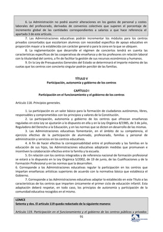 91	
  
	
  
6.	
  La	
   Administración	
   no	
   podrá	
   asumir	
   alteraciones	
   en	
   los	
   gastos	
   de	
   personal	
   y	
   costes	
  
laborales	
   del	
   profesorado,	
   derivadas	
   de	
   convenios	
   colectivos	
   que	
   superen	
   el	
   porcentaje	
   de	
  
incremento	
   global	
   de	
   las	
   cantidades	
   correspondientes	
   a	
   salarios	
   a	
   que	
   hace	
   referencia	
   el	
  
apartado	
  3	
  de	
  este	
  artículo.	
  
7.	
   Las	
   Administraciones	
   educativas	
   podrán	
   incrementar	
   los	
   módulos	
   para	
   los	
   centros	
  
privados	
  concertados	
  que	
  escolaricen	
  alumnos	
  con	
  necesidad	
  específica	
  de	
  apoyo	
  educativo	
  en	
  
proporción	
  mayor	
  a	
  la	
  establecida	
  con	
  carácter	
  general	
  o	
  para	
  la	
  zona	
  en	
  la	
  que	
  se	
  ubiquen.	
  	
  
8.	
   La	
   reglamentación	
   que	
   desarrolle	
   el	
   régimen	
   de	
   conciertos	
   tendrá	
   en	
   cuenta	
   las	
  
características	
  específicas	
  de	
  las	
  cooperativas	
  de	
  enseñanza	
  y	
  de	
  los	
  profesores	
  sin	
  relación	
  laboral	
  
con	
  la	
  titularidad	
  del	
  centro,	
  a	
  fin	
  de	
  facilitar	
  la	
  gestión	
  de	
  sus	
  recursos	
  económicos	
  y	
  humanos.	
  	
  
9.	
  En	
  la	
  Ley	
  de	
  Presupuestos	
  Generales	
  del	
  Estado	
  se	
  determinará	
  el	
  importe	
  máximo	
  de	
  las	
  
cuotas	
  que	
  los	
  centros	
  con	
  concierto	
  singular	
  podrán	
  percibir	
  de	
  las	
  familias.	
  	
  
	
  
	
  
TÍTULO	
  V	
  
Participación,	
  autonomía	
  y	
  gobierno	
  de	
  los	
  centros	
  
	
  
CAPÍTULO	
  I	
  
Participación	
  en	
  el	
  funcionamiento	
  y	
  el	
  gobierno	
  de	
  los	
  centros	
  
	
  
Artículo	
  118.	
  Principios	
  generales.	
  	
  
	
  
1.	
  La	
  participación	
  es	
  un	
  valor	
  básico	
  para	
  la	
  formación	
  de	
  ciudadanos	
  autónomos,	
  libres,	
  
responsables	
  y	
  comprometidos	
  con	
  los	
  principios	
  y	
  valores	
  de	
  la	
  Constitución.	
  	
  
2.	
   La	
   participación,	
   autonomía	
   y	
   gobierno	
   de	
   los	
   centros	
   que	
   ofrezcan	
   enseñanzas	
  
reguladas	
  en	
  esta	
  Ley	
  se	
  ajustarán	
  a	
  lo	
  dispuesto	
  en	
  ella	
  y	
  en	
  la	
  Ley	
  Orgánica	
  8/1985,	
  de	
  3	
  de	
  julio,	
  
Reguladora	
  del	
  Derecho	
  a	
  la	
  Educación,	
  y	
  en	
  las	
  normas	
  que	
  se	
  dicten	
  en	
  desarrollo	
  de	
  las	
  mismas.	
  	
  
3.	
   Las	
   Administraciones	
   educativas	
   fomentarán,	
   en	
   el	
   ámbito	
   de	
   su	
   competencia,	
   el	
  
ejercicio	
   efectivo	
   de	
   la	
   participación	
   de	
   alumnado,	
   profesorado,	
   familias	
   y	
   personal	
   de	
  
administración	
  y	
  servicios	
  en	
  los	
  centros	
  educativos.	
  	
  
4.	
  A	
  fin	
  de	
  hacer	
  efectiva	
  la	
  corresponsabilidad	
  entre	
  el	
  profesorado	
  y	
  las	
  familias	
  en	
  la	
  
educación	
   de	
   sus	
   hijos,	
   las	
   Administraciones	
   educativas	
   adoptarán	
   medidas	
   que	
   promuevan	
   e	
  
incentiven	
  la	
  colaboración	
  efectiva	
  entre	
  la	
  familia	
  y	
  la	
  escuela.	
  	
  
5.	
  En	
  relación	
  con	
  los	
  centros	
  integrados	
  y	
  de	
  referencia	
  nacional	
  de	
  formación	
  profesional	
  
se	
  estará	
  a	
  lo	
  dispuesto	
  en	
  la	
  Ley	
  Orgánica	
  5/2002,	
  de	
  19	
  de	
  junio,	
  de	
  las	
  Cualificaciones	
  y	
  de	
  la	
  
Formación	
  Profesional	
  y	
  en	
  las	
  normas	
  que	
  la	
  desarrollen.	
  	
  
6.	
   Corresponde	
   a	
   las	
   Administraciones	
   educativas	
   regular	
   la	
   participación	
   en	
   los	
   centros	
   que	
  
impartan	
  enseñanzas	
  artísticas	
  superiores	
  de	
  acuerdo	
  con	
  la	
  normativa	
  básica	
  que	
  establezca	
  el	
  
Gobierno.	
  	
  
7.	
  Corresponde	
  a	
  las	
  Administraciones	
  educativas	
  adaptar	
  lo	
  establecido	
  en	
  este	
  Título	
  a	
  las	
  
características	
  de	
  los	
  centros	
  que	
  imparten	
  únicamente	
  el	
  primer	
  ciclo	
  de	
  educación	
  infantil.	
  Esta	
  
adaptación	
   deberá	
   respetar,	
   en	
   todo	
   caso,	
   los	
   principios	
   de	
   autonomía	
   y	
   participación	
   de	
   la	
  
comunidad	
  educativa	
  recogidos	
  en	
  el	
  mismo.	
  	
  
	
  
LOMCE	
  
Setenta	
  y	
  dos.	
  El	
  artículo	
  119	
  queda	
  redactado	
  de	
  la	
  siguiente	
  manera:	
  
	
  
Artículo	
  119.	
  Participación	
  en	
  el	
  funcionamiento	
  y	
  el	
  gobierno	
  de	
  los	
  centros	
  públicos	
  y	
  privados	
  
 