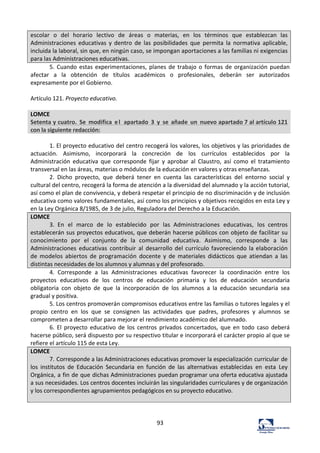 93	
  
escolar	
   o	
   del	
   horario	
   lectivo	
   de	
   áreas	
   o	
   materias,	
   en	
   los	
   términos	
   que	
   establezcan	
   las	
  
Administraciones	
   educativas	
   y	
   dentro	
   de	
   las	
   posibilidades	
   que	
   permita	
   la	
   normativa	
   aplicable,	
  
incluida	
  la	
  laboral,	
  sin	
  que,	
  en	
  ningún	
  caso,	
  se	
  impongan	
  aportaciones	
  a	
  las	
  familias	
  ni	
  exigencias	
  
para	
  las	
  Administraciones	
  educativas.	
  
5.	
  Cuando	
  estas	
  experimentaciones,	
  planes	
  de	
  trabajo	
  o	
  formas	
  de	
  organización	
  puedan	
  
afectar	
   a	
   la	
   obtención	
   de	
   títulos	
   académicos	
   o	
   profesionales,	
   deberán	
   ser	
   autorizados	
  
expresamente	
  por	
  el	
  Gobierno.	
  	
  
	
  
Artículo	
  121.	
  Proyecto	
  educativo.	
  	
  
	
  
LOMCE	
  
Setenta	
  y	
  cuatro.	
   Se	
   modifica	
   el	
   apartado	
   3	
   y	
   se	
   añade	
   un	
   nuevo	
  apartado	
  7	
  al	
  artículo	
  121	
  
con	
  la	
  siguiente	
  redacción:	
  
	
  
1.	
  El	
  proyecto	
  educativo	
  del	
  centro	
  recogerá	
  los	
  valores,	
  los	
  objetivos	
  y	
  las	
  prioridades	
  de	
  
actuación.	
   Asimismo,	
   incorporará	
   la	
   concreción	
   de	
   los	
   currículos	
   establecidos	
   por	
   la	
  
Administración	
   educativa	
   que	
   corresponde	
   fijar	
   y	
   aprobar	
   al	
   Claustro,	
   así	
   como	
   el	
   tratamiento	
  
transversal	
  en	
  las	
  áreas,	
  materias	
  o	
  módulos	
  de	
  la	
  educación	
  en	
  valores	
  y	
  otras	
  enseñanzas.	
  	
  
2.	
   Dicho	
   proyecto,	
   que	
   deberá	
   tener	
   en	
   cuenta	
   las	
   características	
   del	
   entorno	
   social	
   y	
  
cultural	
  del	
  centro,	
  recogerá	
  la	
  forma	
  de	
  atención	
  a	
  la	
  diversidad	
  del	
  alumnado	
  y	
  la	
  acción	
  tutorial,	
  
así	
  como	
  el	
  plan	
  de	
  convivencia,	
  y	
  deberá	
  respetar	
  el	
  principio	
  de	
  no	
  discriminación	
  y	
  de	
  inclusión	
  
educativa	
  como	
  valores	
  fundamentales,	
  así	
  como	
  los	
  principios	
  y	
  objetivos	
  recogidos	
  en	
  esta	
  Ley	
  y	
  
en	
  la	
  Ley	
  Orgánica	
  8/1985,	
  de	
  3	
  de	
  julio,	
  Reguladora	
  del	
  Derecho	
  a	
  la	
  Educación.	
  	
  
LOMCE	
  
3.	
   En	
   el	
   marco	
   de	
   lo	
   establecido	
   por	
   las	
   Administraciones	
   educativas,	
   los	
   centros	
  
establecerán	
  sus	
  proyectos	
  educativos,	
  que	
  deberán	
  hacerse	
  públicos	
  con	
  objeto	
  de	
  facilitar	
  su	
  
conocimiento	
   por	
   el	
   conjunto	
   de	
   la	
   comunidad	
   educativa.	
   Asimismo,	
   corresponde	
   a	
   las	
  
Administraciones	
   educativas	
   contribuir	
   al	
   desarrollo	
  del	
  currículo	
  favoreciendo	
  la	
  elaboración	
  
de	
   modelos	
   abiertos	
   de	
   programación	
   docente	
   y	
   de	
   materiales	
   didácticos	
   que	
   atiendan	
   a	
   las	
  
distintas	
  necesidades	
  de	
  los	
  alumnos	
  y	
  alumnas	
  y	
  del	
  profesorado.	
  
4.	
   Corresponde	
   a	
   las	
   Administraciones	
   educativas	
   favorecer	
   la	
   coordinación	
   entre	
   los	
  
proyectos	
   educativos	
   de	
   los	
   centros	
   de	
   educación	
   primaria	
   y	
   los	
   de	
   educación	
   secundaria	
  
obligatoria	
   con	
   objeto	
   de	
   que	
   la	
   incorporación	
   de	
   los	
   alumnos	
   a	
   la	
   educación	
   secundaria	
   sea	
  
gradual	
  y	
  positiva.	
  	
  
5.	
  Los	
  centros	
  promoverán	
  compromisos	
  educativos	
  entre	
  las	
  familias	
  o	
  tutores	
  legales	
  y	
  el	
  
propio	
   centro	
   en	
   los	
   que	
   se	
   consignen	
   las	
   actividades	
   que	
   padres,	
   profesores	
   y	
   alumnos	
   se	
  
comprometen	
  a	
  desarrollar	
  para	
  mejorar	
  el	
  rendimiento	
  académico	
  del	
  alumnado.	
  	
  
6.	
   El	
   proyecto	
   educativo	
   de	
   los	
   centros	
   privados	
   concertados,	
   que	
   en	
   todo	
   caso	
   deberá	
  
hacerse	
  público,	
  será	
  dispuesto	
  por	
  su	
  respectivo	
  titular	
  e	
  incorporará	
  el	
  carácter	
  propio	
  al	
  que	
  se	
  
refiere	
  el	
  artículo	
  115	
  de	
  esta	
  Ley.	
  	
  
LOMCE	
  
7.	
  Corresponde	
  a	
  las	
  Administraciones	
  educativas	
  promover	
  la	
  especialización	
  curricular	
  de	
  
los	
   institutos	
   de	
   Educación	
   Secundaria	
   en	
   función	
   de	
   las	
   alternativas	
   establecidas	
   en	
   esta	
   Ley	
  
Orgánica,	
  a	
  fin	
  de	
  que	
  dichas	
  Administraciones	
  puedan	
  programar	
  una	
  oferta	
  educativa	
  ajustada	
  
a	
  sus	
  necesidades.	
  Los	
  centros	
  docentes	
  incluirán	
  las	
  singularidades	
  curriculares	
  y	
  de	
  organización	
  
y	
  los	
  correspondientes	
  agrupamientos	
  pedagógicos	
  en	
  su	
  proyecto	
  educativo.	
  
	
  
	
  
 