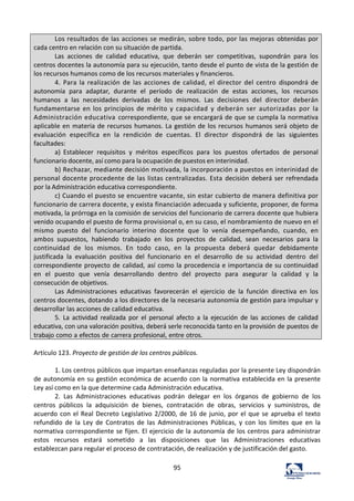 95	
  
Los	
  resultados	
  de	
  las	
  acciones	
  se	
  medirán,	
  sobre	
  todo,	
  por	
  las	
  mejoras	
  obtenidas	
  por	
  
cada	
  centro	
  en	
  relación	
  con	
  su	
  situación	
  de	
  partida.	
  
Las	
   acciones	
   de	
   calidad	
   educativa,	
   que	
   deberán	
   ser	
   competitivas,	
   supondrán	
   para	
   los	
  
centros	
  docentes	
  la	
  autonomía	
  para	
  su	
  ejecución,	
  tanto	
  desde	
  el	
  punto	
  de	
  vista	
  de	
  la	
  gestión	
  de	
  
los	
  recursos	
  humanos	
  como	
  de	
  los	
  recursos	
  materiales	
  y	
  financieros.	
  
4.	
   Para	
   la	
   realización	
   de	
   las	
   acciones	
   de	
   calidad,	
   el	
   director	
   del	
   centro	
   dispondrá	
   de	
  
autonomía	
   para	
   adaptar,	
   durante	
   el	
   período	
   de	
   realización	
   de	
   estas	
   acciones,	
   los	
   recursos	
  
humanos	
   a	
   las	
   necesidades	
   derivadas	
   de	
   los	
   mismos.	
   Las	
   decisiones	
   del	
   director	
   deberán	
  
fundamentarse	
   en	
   los	
   principios	
   de	
   mérito	
   y	
   capacidad	
   y	
   deberán	
   ser	
   autorizadas	
   por	
   la	
  
Administración	
  educativa	
  correspondiente,	
  que	
  se	
  encargará	
  de	
  que	
  se	
  cumpla	
  la	
  normativa	
  
aplicable	
  en	
  materia	
  de	
  recursos	
  humanos.	
  La	
  gestión	
  de	
  los	
  recursos	
  humanos	
  será	
  objeto	
  de	
  
evaluación	
   específica	
   en	
   la	
   rendición	
   de	
   cuentas.	
   El	
   director	
   dispondrá	
   de	
   las	
   siguientes	
  
facultades:	
  
a)	
   Establecer	
   requisitos	
   y	
   méritos	
   específicos	
   para	
   los	
   puestos	
   ofertados	
   de	
   personal	
  
funcionario	
  docente,	
  así	
  como	
  para	
  la	
  ocupación	
  de	
  puestos	
  en	
  interinidad.	
  
b)	
  Rechazar,	
  mediante	
  decisión	
  motivada,	
  la	
  incorporación	
  a	
  puestos	
  en	
  interinidad	
  de	
  
personal	
  docente	
  procedente	
  de	
  las	
  listas	
  centralizadas.	
  Esta	
  decisión	
  deberá	
  ser	
  refrendada	
  
por	
  la	
  Administración	
  educativa	
  correspondiente.	
  
c)	
  Cuando	
  el	
  puesto	
  se	
  encuentre	
  vacante,	
  sin	
  estar	
  cubierto	
  de	
  manera	
  definitiva	
  por	
  
funcionario	
  de	
  carrera	
  docente,	
  y	
  exista	
  financiación	
  adecuada	
  y	
  suficiente,	
  proponer,	
  de	
  forma	
  
motivada,	
  la	
  prórroga	
  en	
  la	
  comisión	
  de	
  servicios	
  del	
  funcionario	
  de	
  carrera	
  docente	
  que	
  hubiera	
  
venido	
  ocupando	
  el	
  puesto	
  de	
  forma	
  provisional	
  o,	
  en	
  su	
  caso,	
  el	
  nombramiento	
  de	
  nuevo	
  en	
  el	
  
mismo	
   puesto	
   del	
   funcionario	
   interino	
   docente	
   que	
   lo	
   venía	
   desempeñando,	
   cuando,	
   en	
  
ambos	
   supuestos,	
   habiendo	
   trabajado	
   en	
   los	
   proyectos	
   de	
   calidad,	
   sean	
   necesarios	
   para	
   la	
  
continuidad	
   de	
   los	
   mismos.	
   En	
   todo	
   caso,	
   en	
   la	
   propuesta	
   deberá	
   quedar	
   debidamente	
  
justificada	
   la	
   evaluación	
   positiva	
   del	
   funcionario	
   en	
   el	
   desarrollo	
   de	
   su	
   actividad	
   dentro	
   del	
  
correspondiente	
  proyecto	
  de	
  calidad,	
  así	
  como	
  la	
  procedencia	
  e	
  importancia	
  de	
  su	
  continuidad	
  
en	
   el	
   puesto	
   que	
   venía	
   desarrollando	
   dentro	
   del	
   proyecto	
   para	
   asegurar	
   la	
   calidad	
   y	
   la	
  
consecución	
  de	
  objetivos.	
  
Las	
   Administraciones	
   educativas	
   favorecerán	
   el	
   ejercicio	
   de	
   la	
   función	
   directiva	
   en	
   los	
  
centros	
  docentes,	
  dotando	
  a	
  los	
  directores	
  de	
  la	
  necesaria	
  autonomía	
  de	
  gestión	
  para	
  impulsar	
  y	
  
desarrollar	
  las	
  acciones	
  de	
  calidad	
  educativa.	
  
5.	
   La	
   actividad	
   realizada	
   por	
   el	
   personal	
   afecto	
   a	
   la	
   ejecución	
   de	
   las	
   acciones	
   de	
   calidad	
  
educativa,	
  con	
  una	
  valoración	
  positiva,	
  deberá	
  serle	
  reconocida	
  tanto	
  en	
  la	
  provisión	
  de	
  puestos	
  de	
  
trabajo	
  como	
  a	
  efectos	
  de	
  carrera	
  profesional,	
  entre	
  otros.	
  
	
  
Artículo	
  123.	
  Proyecto	
  de	
  gestión	
  de	
  los	
  centros	
  públicos.	
  	
  
	
  
1.	
  Los	
  centros	
  públicos	
  que	
  impartan	
  enseñanzas	
  reguladas	
  por	
  la	
  presente	
  Ley	
  dispondrán	
  
de	
  autonomía	
  en	
  su	
  gestión	
  económica	
  de	
  acuerdo	
  con	
  la	
  normativa	
  establecida	
  en	
  la	
  presente	
  
Ley	
  así	
  como	
  en	
  la	
  que	
  determine	
  cada	
  Administración	
  educativa.	
  	
  
2.	
   Las	
   Administraciones	
   educativas	
   podrán	
   delegar	
   en	
   los	
   órganos	
   de	
   gobierno	
   de	
   los	
  
centros	
   públicos	
   la	
   adquisición	
   de	
   bienes,	
   contratación	
   de	
   obras,	
   servicios	
   y	
   suministros,	
   de	
  
acuerdo	
  con	
  el	
  Real	
  Decreto	
  Legislativo	
  2/2000,	
  de	
  16	
  de	
  junio,	
  por	
  el	
  que	
  se	
  aprueba	
  el	
  texto	
  
refundido	
   de	
   la	
   Ley	
   de	
   Contratos	
   de	
   las	
   Administraciones	
   Públicas,	
   y	
   con	
   los	
   límites	
   que	
   en	
   la	
  
normativa	
  correspondiente	
  se	
  fijen.	
  El	
  ejercicio	
  de	
  la	
  autonomía	
  de	
  los	
  centros	
  para	
  administrar	
  
estos	
   recursos	
   estará	
   sometido	
   a	
   las	
   disposiciones	
   que	
   las	
   Administraciones	
   educativas	
  
establezcan	
  para	
  regular	
  el	
  proceso	
  de	
  contratación,	
  de	
  realización	
  y	
  de	
  justificación	
  del	
  gasto.	
  	
  
 