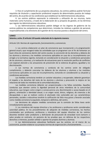 96	
  
3.	
  Para	
  el	
  cumplimiento	
  de	
  sus	
  proyectos	
  educativos,	
  los	
  centros	
  públicos	
  podrán	
  formular	
  
requisitos	
  de	
  titulación	
  y	
  capacitación	
  profesional	
  respecto	
  de	
  determinados	
  puestos	
  de	
  trabajo	
  
del	
  centro,	
  de	
  acuerdo	
  con	
  las	
  condiciones	
  que	
  establezcan	
  las	
  Administraciones	
  educativas.	
  	
  
4.	
   Los	
   centros	
   públicos	
   expresarán	
   la	
   ordenación	
   y	
   utilización	
   de	
   sus	
   recursos,	
   tanto	
  
materiales	
  como	
  humanos,	
  a	
  través	
  de	
  la	
  elaboración	
  de	
  su	
  proyecto	
  de	
  gestión,	
  en	
  los	
  términos	
  
que	
  regulen	
  las	
  Administraciones	
  educativas.	
  	
  
5.	
   Las	
   Administraciones	
   educativas	
   podrán	
   delegar	
   en	
   los	
   órganos	
   de	
   gobierno	
   de	
   los	
  
centros	
  públicos	
  las	
  competencias	
  que	
  determinen,	
  incluidas	
  las	
  relativas	
  a	
  gestión	
  de	
  personal,	
  
responsabilizando	
  a	
  los	
  directores	
  de	
  la	
  gestión	
  de	
  los	
  recursos	
  puestos	
  a	
  disposición	
  del	
  centro.	
  	
  
	
  
LOMCE	
  
Setenta	
  y	
  ocho.	
  El	
  artículo	
  124	
  queda	
  redactado	
  de	
  la	
  siguiente	
  manera:	
  
	
  
Artículo	
  124.	
  Normas	
  de	
  organización,	
  funcionamiento	
  y	
  convivencia.	
  
	
  
1.	
  Los	
  centros	
  elaborarán	
  un	
  plan	
  de	
  convivencia	
  que	
  incorporarán	
  a	
  la	
  programación	
  
general	
  anual	
  y	
  que	
  recogerá	
  todas	
  las	
  actividades	
  que	
  se	
  programen	
  con	
  el	
  fin	
  de	
  fomentar	
  un	
  
buen	
  clima	
  de	
  convivencia	
  dentro	
  del	
  centro	
  escolar,	
  la	
  concreción	
  de	
  los	
  derechos	
  y	
  deberes	
  de	
  
los	
  alumnos	
  y	
  alumnas	
  y	
  las	
  medidas	
  correctoras	
  aplicables	
  en	
  caso	
  de	
  su	
  incumplimiento	
  con	
  
arreglo	
  a	
  la	
  normativa	
  vigente,	
  tomando	
  en	
  consideración	
  la	
  situación	
  y	
  condiciones	
  personales	
  
de	
  los	
  alumnos	
  y	
  alumnas,	
  y	
  la	
  realización	
  de	
  actuaciones	
  para	
  la	
  resolución	
  pacífica	
  de	
  conflictos	
  
con	
  especial	
  atención	
  a	
  las	
  actuaciones	
  de	
  prevención	
  de	
  la	
  violencia	
  de	
  género,	
  igualdad	
  y	
  no	
  
discriminación.	
  
2.	
   Las	
   normas	
   de	
   convivencia	
   y	
   conducta	
   de	
   los	
   centros	
   serán	
   de	
   obligado	
  
cumplimiento,	
   y	
   deberán	
   concretar	
   los	
   deberes	
   de	
   los	
   alumnos	
   y	
   alumnas	
   y	
   las	
   medidas	
  
correctoras	
  aplicables	
  en	
  caso	
  de	
  incumplimiento,	
  tomando	
  en	
  consideración	
  su	
  situación	
  y	
  
condiciones	
  personales.	
  
Las	
  medidas	
  correctoras	
  tendrán	
  un	
  carácter	
  educativo	
  y	
  recuperador,	
  deberán	
  garantizar	
  
el	
   respeto	
   a	
   los	
   derechos	
   del	
   resto	
   de	
   los	
   alumnos	
   y	
   alumnas	
   y	
   procurarán	
   la	
   mejora	
   en	
   las	
  
relaciones	
  de	
  todos	
  los	
  miembros	
  de	
  la	
  comunidad	
  educativa.	
  
Las	
   medidas	
   correctoras	
   deberán	
   ser	
   proporcionadas	
   a	
   las	
   faltas	
   cometidas.	
   Aquellas	
  
conductas	
   que	
   atenten	
   contra	
   la	
   dignidad	
   personal	
   de	
   otros	
   miembros	
   de	
   la	
   comunidad	
  
educativa,	
  que	
  tengan	
  como	
  origen	
  o	
  consecuencia	
  una	
  discriminación	
  o	
  acoso	
  basado	
  en	
  el	
  
género,	
   orientación	
   o	
   identidad	
   sexual,	
   o	
   un	
   origen	
   racial,	
   étnico,	
   religioso,	
   de	
   creencias	
   o	
   de	
  
discapacidad,	
   o	
   que	
   se	
   realicen	
   contra	
   el	
   alumnado	
   más	
   vulnerable	
   por	
   sus	
   características	
  
personales,	
  sociales	
  o	
  educativas	
  tendrán	
  la	
  calificación	
  de	
  falta	
  muy	
  grave	
  y	
  llevarán	
  asociada	
  
como	
  medida	
  correctora	
  la	
  expulsión,	
  temporal	
  o	
  definitiva,	
  del	
  centro.	
  
Las	
   decisiones	
   de	
   adoptar	
   medidas	
   correctoras	
   por	
   la	
   comisión	
   de	
   faltas	
   leves	
   serán	
  
inmediatamente	
  ejecutivas.	
  
3.	
  Los	
  miembros	
  del	
  equipo	
  directivo	
  y	
  los	
  profesores	
  y	
  profesoras	
  serán	
  considerados	
  
autoridad	
   pública.	
   En	
   los	
   procedimientos	
   de	
   adopción	
   de	
   medidas	
   correctoras,	
   los	
   hechos	
  
constatados	
   por	
   profesores,	
   profesoras	
   y	
   miembros	
   del	
   equipo	
   directivo	
   de	
   los	
   centros	
  
docentes	
   tendrán	
   valor	
   probatorio	
   y	
   disfrutarán	
   de	
  presunción	
  de	
  veracidad	
  «iuris	
  tantum»	
  o	
  
salvo	
   prueba	
   en	
   contrario,	
   sin	
   perjuicio	
   de	
   las	
   pruebas	
   que,	
   en	
   defensa	
   de	
   los	
   respectivos	
  
derechos	
  o	
  intereses,	
  puedan	
  señalar	
  o	
  aportar	
  los	
  propios	
  alumnos	
  y	
  alumnas.	
  
4.	
   Las	
   Administraciones	
   educativas	
   facilitarán	
   que	
   los	
   centros,	
   en	
   el	
   marco	
   de	
   su	
  
autonomía,	
  puedan	
  elaborar	
  sus	
  propias	
  normas	
  de	
  organización	
  y	
  funcionamiento.	
  
	
  
	
  
 