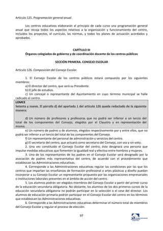 97	
  
Artículo	
  125.	
  Programación	
  general	
  anual.	
  	
  
	
  
Los	
   centros	
   educativos	
   elaborarán	
   al	
   principio	
   de	
   cada	
   curso	
   una	
   programación	
   general	
  
anual	
   que	
   recoja	
   todos	
   los	
   aspectos	
   relativos	
   a	
   la	
   organización	
   y	
   funcionamiento	
   del	
   centro,	
  
incluidos	
   los	
   proyectos,	
   el	
   currículo,	
   las	
   normas,	
   y	
   todos	
   los	
   planes	
   de	
   actuación	
   acordados	
   y	
  
aprobados.	
  	
  
	
  
	
  
CAPÍTULO	
  III	
  
Órganos	
  colegiados	
  de	
  gobierno	
  y	
  de	
  coordinación	
  docente	
  de	
  los	
  centros	
  públicos	
  
	
  
SECCIÓN	
  PRIMERA.	
  CONSEJO	
  ESCOLAR	
  
	
  
Artículo	
  126.	
  Composición	
  del	
  Consejo	
  Escolar.	
  	
  
	
  
1.	
   El	
   Consejo	
   Escolar	
   de	
   los	
   centros	
   públicos	
   estará	
   compuesto	
   por	
   los	
   siguientes	
  
miembros:	
  	
  
a)	
  El	
  director	
  del	
  centro,	
  que	
  será	
  su	
  Presidente.	
  	
  
b)	
  El	
  jefe	
  de	
  estudios.	
  	
  
c)	
   Un	
   concejal	
   o	
   representante	
   del	
   Ayuntamiento	
   en	
   cuyo	
   término	
   municipal	
   se	
   halle	
  
radicado	
  el	
  centro.	
  	
  
LOMCE	
  
Setenta	
  y	
  nueve.	
  El	
  párrafo	
  d)	
  del	
  apartado	
  1	
  del	
  artículo	
  126	
  queda	
  redactado	
  de	
  la	
  siguiente	
  
manera:	
  
	
  
d)	
  Un	
   número	
   de	
   profesores	
   y	
   profesoras	
   que	
   no	
   podrá	
   ser	
   inferior	
   a	
   un	
  tercio	
   del	
  
total	
   de	
   los	
   componentes	
   del	
   Consejo,	
   elegidos	
   por	
   el	
   Claustro	
   y	
   en	
   representación	
   del	
  
mismo.	
  
e)	
  Un	
  número	
  de	
  padres	
  y	
  de	
  alumnos,	
  elegidos	
  respectivamente	
  por	
  y	
  entre	
  ellos,	
  que	
  no	
  
podrá	
  ser	
  inferior	
  a	
  un	
  tercio	
  del	
  total	
  de	
  los	
  componentes	
  del	
  Consejo.	
  	
  
f)	
  Un	
  representante	
  del	
  personal	
  de	
  administración	
  y	
  servicios	
  del	
  centro.	
  	
  
g)	
  El	
  secretario	
  del	
  centro,	
  que	
  actuará	
  como	
  secretario	
  del	
  Consejo,	
  con	
  voz	
  y	
  sin	
  voto.	
  	
  
2.	
   Una	
   vez	
   constituido	
   el	
   Consejo	
   Escolar	
   del	
   centro,	
   éste	
   designará	
   una	
   persona	
   que	
  
impulse	
  medidas	
  educativas	
  que	
  fomenten	
  la	
  igualdad	
  real	
  y	
  efectiva	
  entre	
  hombres	
  y	
  mujeres.	
  	
  
3.	
  Uno	
  de	
  los	
  representantes	
  de	
  los	
  padres	
  en	
  el	
  Consejo	
  Escolar	
  será	
  designado	
  por	
  la	
  
asociación	
   de	
   padres	
   más	
   representativa	
   del	
   centro,	
   de	
   acuerdo	
   con	
   el	
   procedimiento	
   que	
  
establezcan	
  las	
  Administraciones	
  educativas.	
  	
  
4.	
  Corresponde	
  a	
  las	
  Administraciones	
  educativas	
  regular	
  las	
  condiciones	
  por	
  las	
  que	
  los	
  
centros	
  que	
  impartan	
  las	
  enseñanzas	
  de	
  formación	
  profesional	
  o	
  artes	
  plásticas	
  y	
  diseño	
  puedan	
  
incorporar	
  a	
  su	
  Consejo	
  Escolar	
  un	
  representante	
  propuesto	
  por	
  las	
  organizaciones	
  empresariales	
  
o	
  instituciones	
  laborales	
  presentes	
  en	
  el	
  ámbito	
  de	
  acción	
  del	
  centro.	
  	
  
5.	
  Los	
  alumnos	
  podrán	
  ser	
  elegidos	
  miembros	
  del	
  Consejo	
  Escolar	
  a	
  partir	
  del	
  primer	
  curso	
  
de	
  la	
  educación	
  secundaria	
  obligatoria.	
  No	
  obstante,	
  los	
  alumnos	
  de	
  los	
  dos	
  primeros	
  cursos	
  de	
  la	
  
educación	
  secundaria	
  obligatoria	
  no	
  podrán	
  participar	
  en	
  la	
  selección	
  o	
  el	
  cese	
  del	
  director.	
  Los	
  
alumnos	
  de	
  educación	
  primaria	
  podrán	
  participar	
  en	
  el	
  Consejo	
  Escolar	
  del	
  centro	
  en	
  los	
  términos	
  
que	
  establezcan	
  las	
  Administraciones	
  educativas.	
  	
  
6.	
  Corresponde	
  a	
  las	
  Administraciones	
  educativas	
  determinar	
  el	
  número	
  total	
  de	
  miembros	
  
del	
  Consejo	
  Escolar	
  y	
  regular	
  el	
  proceso	
  de	
  elección.	
  	
  
 