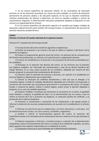 98	
  
7.	
   En	
   los	
   centros	
   específicos	
   de	
   educación	
   infantil,	
   en	
   los	
   incompletos	
   de	
   educación	
  
primaria,	
  en	
  los	
  de	
  educación	
  secundaria	
  con	
  menos	
  de	
  ocho	
  unidades,	
  en	
  centros	
  de	
  educación	
  
permanente	
   de	
   personas	
   adultas	
   y	
   de	
   educación	
   especial,	
   en	
   los	
   que	
   se	
   impartan	
   enseñanzas	
  
artísticas	
   profesionales,	
   de	
   idiomas	
   o	
   deportivas,	
   así	
   como	
   en	
   aquellas	
   unidades	
   o	
   centros	
   de	
  
características	
  singulares,	
  la	
  Administración	
  educativa	
  competente	
  adaptará	
  lo	
  dispuesto	
  en	
  este	
  
artículo	
  a	
  la	
  singularidad	
  de	
  los	
  mismos.	
  	
  
8.	
  En	
  los	
  centros	
  específicos	
  de	
  educación	
  especial	
  y	
  en	
  aquellos	
  que	
  tengan	
  unidades	
  de	
  
educación	
  especial	
  formará	
  parte	
  también	
  del	
  Consejo	
  Escolar	
  un	
  representante	
  del	
  personal	
  de	
  
atención	
  educativa	
  complementaria.	
  	
  
	
  
LOMCE	
  
Ochenta.	
  El	
  artículo	
  127	
  queda	
  redactado	
  de	
  la	
  siguiente	
  manera:	
  
	
  
Artículo	
  127.	
  Competencias	
  del	
  Consejo	
  Escolar.	
  
	
  
El	
  Consejo	
  Escolar	
  del	
  centro	
  tendrá	
  las	
  siguientes	
  competencias:	
  
a)	
  Evaluar	
  los	
  proyectos	
  y	
  las	
  normas	
  a	
  los	
  que	
  se	
  refiere	
  el	
  capítulo	
  II	
  del	
  título	
  V	
  de	
  la	
  
presente	
  Ley	
  orgánica.	
  
b)	
  Evaluar	
  la	
  programación	
  general	
  anual	
  del	
  centro,	
  sin	
  perjuicio	
  de	
  las	
  competencias	
  
del	
  Claustro	
  del	
  profesorado,	
  en	
  relación	
  con	
  la	
  planificación	
  y	
  organización	
  docente.	
  
c)	
  Conocer	
  las	
  candidaturas	
  a	
  la	
  dirección	
  y	
  los	
  proyectos	
  de	
  dirección	
  presentados	
  por	
  
los	
  candidatos.	
  
d)	
  Participar	
   en	
   la	
   selección	
   del	
   director	
   del	
   centro,	
   en	
   los	
   términos	
   que	
   la	
  presente	
  
Ley	
   Orgánica	
   establece.	
   Ser	
   informado	
   del	
   nombramiento	
   y	
   cese	
   de	
   los	
   demás	
  miembros	
  del	
  
equipo	
   directivo.	
   En	
   su	
   caso,	
   previo	
   acuerdo	
   de	
   sus	
   miembros,	
   adoptado	
   por	
   mayoría	
   de	
   dos	
  
tercios,	
  proponer	
  la	
  revocación	
  del	
  nombramiento	
  del	
  director.	
  
e)	
  Informar	
  sobre	
  la	
  admisión	
  de	
  alumnos	
  y	
  alumnas,	
  con	
  sujeción	
  a	
  lo	
  establecido	
  en	
  
esta	
  Ley	
  Orgánica	
  y	
  disposiciones	
  que	
  la	
  desarrollen.	
  
f)	
   Conocer	
   la	
   resolución	
   de	
   conflictos	
   disciplinarios	
   y	
   velar	
   por	
   que	
   se	
   atengan	
   a	
   la	
  
normativa	
  vigente.	
  Cuando	
  las	
  medidas	
  disciplinarias	
  adoptadas	
  por	
  el	
  director	
  correspondan	
  a	
  
conductas	
  del	
  alumnado	
  que	
  perjudiquen	
  gravemente	
  la	
   convivencia	
  del	
  centro,	
  el	
  Consejo	
  
Escolar,	
   a	
   instancia	
   de	
   padres,	
   madres	
   o	
   tutores	
   legales,	
   podrá	
   revisar	
   la	
   decisión	
   adoptada	
   y	
  
proponer,	
  en	
  su	
  caso,	
  las	
  medidas	
  oportunas.	
  
g)	
  Proponer	
  medidas	
  e	
  iniciativas	
  que	
  favorezcan	
  la	
  convivencia	
  en	
  el	
  centro,	
  la	
  igualdad	
  
entre	
  hombres	
  y	
  mujeres,	
  la	
  igualdad	
  de	
  trato	
  y	
  la	
  no	
  discriminación	
  por	
  las	
   causas	
   a	
   que	
   se	
  
refiere	
   el	
   artículo	
   84.3	
   de	
   la	
   presente	
   Ley	
   Orgánica,	
   la	
   resolución	
   pacífica	
   de	
   conflictos,	
   y	
   la	
  
prevención	
  de	
  la	
  violencia	
  de	
  género.	
  
h)	
  Promover	
   la	
   conservación	
   y	
   renovación	
   de	
   las	
   instalaciones	
   y	
   del	
   equipo	
  escolar	
  e	
  
informar	
  la	
  obtención	
  de	
  recursos	
  complementarios,	
  de	
  acuerdo	
  con	
  lo	
  establecido	
  en	
  el	
  artículo	
  
122.3.	
  
i)	
  Informar	
  las	
  directrices	
  para	
  la	
  colaboración,	
  con	
  fines	
  educativos	
  y	
  culturales,	
  con	
  
las	
  Administraciones	
  locales,	
  con	
  otros	
  centros,	
  entidades	
  y	
  organismos.	
  
j)	
   Analizar	
   y	
   valorar	
   el	
   funcionamiento	
   general	
   del	
   centro,	
   la	
   evolución	
   del	
  
rendimiento	
  escolar	
  y	
  los	
  resultados	
  de	
  las	
  evaluaciones	
  internas	
  y	
  externas	
  en	
  las	
  que	
  participe	
  el	
  
centro.	
  
k)	
  Elaborar	
  propuestas	
  e	
  informes,	
  a	
  iniciativa	
  propia	
  o	
  a	
  petición	
  de	
  la	
  Administración	
  
competente,	
  sobre	
  el	
  funcionamiento	
  del	
  centro	
  y	
  la	
  mejora	
  de	
  la	
  calidad	
  de	
  la	
  gestión,	
  así	
  como	
  
sobre	
  aquellos	
  otros	
  aspectos	
  relacionados	
  con	
  la	
  calidad	
  de	
  la	
  misma.	
  
l)	
  Cualesquiera	
  otras	
  que	
  le	
  sean	
  atribuidas	
  por	
  la	
  Administración	
  educativa.	
  
 