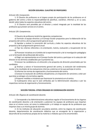 99	
  
SECCIÓN	
  SEGUNDA.	
  CLAUSTRO	
  DE	
  PROFESORES	
  
	
  
Artículo	
  128.	
  Composición.	
  	
  
1.	
  El	
  Claustro	
  de	
  profesores	
  es	
  el	
  órgano	
  propio	
  de	
  participación	
  de	
  los	
  profesores	
  en	
  el	
  
gobierno	
   del	
   centro	
   y	
   tiene	
   la	
   responsabilidad	
   de	
   planificar,	
   coordinar,	
   informar	
   y,	
   en	
   su	
   caso,	
  
decidir	
  sobre	
  todos	
  los	
  aspectos	
  educativos	
  del	
  centro.	
  	
  
2.	
   El	
   Claustro	
   será	
   presidido	
   por	
   el	
   director	
   y	
   estará	
   integrado	
   por	
   la	
   totalidad	
   de	
   los	
  
profesores	
  que	
  presten	
  servicio	
  en	
  el	
  centro.	
  	
  
	
  
Artículo	
  129.	
  Competencias.	
  	
  
	
  
El	
  Claustro	
  de	
  profesores	
  tendrá	
  las	
  siguientes	
  competencias:	
  	
  
a)	
  Formular	
  al	
  equipo	
  directivo	
  y	
  al	
  Consejo	
  Escolar	
  propuestas	
  para	
  la	
  elaboración	
  de	
  los	
  
proyectos	
  del	
  centro	
  y	
  de	
  la	
  programación	
  general	
  anual.	
  	
  
b)	
   Aprobar	
   y	
   evaluar	
   la	
   concreción	
   del	
   currículo	
   y	
   todos	
   los	
   aspectos	
   educativos	
   de	
   los	
  
proyectos	
  y	
  de	
  la	
  programación	
  general	
  anual.	
  	
  
c)	
  Fijar	
  los	
  criterios	
  referentes	
  a	
  la	
  orientación,	
  tutoría,	
  evaluación	
  y	
  recuperación	
  de	
  los	
  
alumnos.	
  	
  
d)	
  Promover	
  iniciativas	
  en	
  el	
  ámbito	
  de	
  la	
  experimentación	
  y	
  de	
  la	
  investigación	
  pedagógica	
  
y	
  en	
  la	
  formación	
  del	
  profesorado	
  del	
  centro.	
  	
  
e)	
  Elegir	
  sus	
  representantes	
  en	
  el	
  Consejo	
  Escolar	
  del	
  centro	
  y	
  participar	
  en	
  la	
  selección	
  del	
  
director	
  en	
  los	
  términos	
  establecidos	
  por	
  la	
  presente	
  Ley.	
  	
  
f)	
  Conocer	
  las	
  candidaturas	
  a	
  la	
  dirección	
  y	
  los	
  proyectos	
  de	
  dirección	
  presentados	
  por	
  los	
  
candidatos.	
  	
  
g)	
   Analizar	
   y	
   valorar	
   el	
   funcionamiento	
   general	
   del	
   centro,	
   la	
   evolución	
   del	
   rendimiento	
  
escolar	
  y	
  los	
  resultados	
  de	
  las	
  evaluaciones	
  internas	
  y	
  externas	
  en	
  las	
  que	
  participe	
  el	
  centro.	
  	
  
h)	
  Informar	
  las	
  normas	
  de	
  organización	
  y	
  funcionamiento	
  del	
  centro.	
  	
  
i)	
  Conocer	
  la	
  resolución	
  de	
  conflictos	
  disciplinarios	
  y	
  la	
  imposición	
  de	
  sanciones	
  y	
  velar	
  por	
  
que	
  éstas	
  se	
  atengan	
  a	
  la	
  normativa	
  vigente.	
  	
  
j)	
  Proponer	
  medidas	
  e	
  iniciativas	
  que	
  favorezcan	
  la	
  convivencia	
  en	
  el	
  centro.	
  	
  
k)	
   Cualesquiera	
   otras	
   que	
   le	
   sean	
   atribuidas	
   por	
   la	
   Administración	
   educativa	
   o	
   por	
   las	
  
respectivas	
  normas	
  de	
  organización	
  y	
  funcionamiento.	
  	
  
	
  
	
  
SECCIÓN	
  TERCERA.	
  OTROS	
  ÓRGANOS	
  DE	
  COORDINACIÓN	
  DOCENTE	
  
	
  
Artículo	
  130.	
  Órganos	
  de	
  coordinación	
  docente.	
  	
  
	
  
1.	
  Corresponde	
  a	
  las	
  Administraciones	
  educativas	
  regular	
  el	
  funcionamiento	
  de	
  los	
  órganos	
  
de	
   coordinación	
   docente	
   y	
   de	
   orientación	
   y	
   potenciar	
   los	
   equipos	
   de	
   profesores	
   que	
   impartan	
  
clase	
  en	
  el	
  mismo	
  curso,	
  así	
  como	
  la	
  colaboración	
  y	
  el	
  trabajo	
  en	
  equipo	
  de	
  los	
  profesores	
  que	
  
impartan	
  clase	
  a	
  un	
  mismo	
  grupo	
  de	
  alumnos.	
  	
  
2.	
  En	
  los	
  institutos	
  de	
  educación	
  secundaria	
  existirán,	
  entre	
  los	
  órganos	
  de	
  coordinación	
  
docente,	
   departamentos	
   de	
   coordinación	
   didáctica	
   que	
   se	
   encargarán	
   de	
   la	
   organización	
   y	
  
desarrollo	
  de	
  las	
  enseñanzas	
  propias	
  de	
  las	
  materias	
  o	
  módulos	
  que	
  se	
  les	
  encomienden.	
  	
  
	
  
	
  
	
  
	
  
 