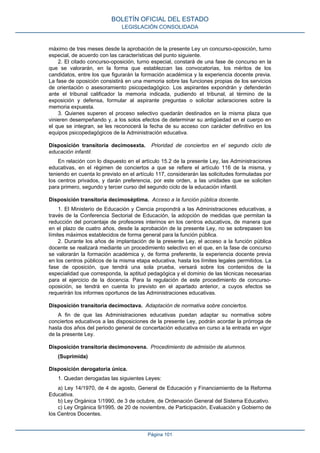 máximo de tres meses desde la aprobación de la presente Ley un concurso-oposición, turno
especial, de acuerdo con las características del punto siguiente.
2. El citado concurso-oposición, turno especial, constará de una fase de concurso en la
que se valorarán, en la forma que establezcan las convocatorias, los méritos de los
candidatos, entre los que figurarán la formación académica y la experiencia docente previa.
La fase de oposición consistirá en una memoria sobre las funciones propias de los servicios
de orientación o asesoramiento psicopedagógico. Los aspirantes expondrán y defenderán
ante el tribunal calificador la memoria indicada, pudiendo el tribunal, al término de la
exposición y defensa, formular al aspirante preguntas o solicitar aclaraciones sobre la
memoria expuesta.
3. Quienes superen el proceso selectivo quedarán destinados en la misma plaza que
vinieren desempeñando y, a los solos efectos de determinar su antigüedad en el cuerpo en
el que se integran, se les reconocerá la fecha de su acceso con carácter definitivo en los
equipos psicopedagógicos de la Administración educativa.
Disposición transitoria decimosexta. Prioridad de conciertos en el segundo ciclo de
educación infantil.
En relación con lo dispuesto en el artículo 15.2 de la presente Ley, las Administraciones
educativas, en el régimen de conciertos a que se refiere el artículo 116 de la misma, y
teniendo en cuenta lo previsto en el artículo 117, considerarán las solicitudes formuladas por
los centros privados, y darán preferencia, por este orden, a las unidades que se soliciten
para primero, segundo y tercer curso del segundo ciclo de la educación infantil.
Disposición transitoria decimoséptima. Acceso a la función pública docente.
1. El Ministerio de Educación y Ciencia propondrá a las Administraciones educativas, a
través de la Conferencia Sectorial de Educación, la adopción de medidas que permitan la
reducción del porcentaje de profesores interinos en los centros educativos, de manera que
en el plazo de cuatro años, desde la aprobación de la presente Ley, no se sobrepasen los
límites máximos establecidos de forma general para la función pública.
2. Durante los años de implantación de la presente Ley, el acceso a la función pública
docente se realizará mediante un procedimiento selectivo en el que, en la fase de concurso
se valorarán la formación académica y, de forma preferente, la experiencia docente previa
en los centros públicos de la misma etapa educativa, hasta los límites legales permitidos. La
fase de oposición, que tendrá una sola prueba, versará sobre los contenidos de la
especialidad que corresponda, la aptitud pedagógica y el dominio de las técnicas necesarias
para el ejercicio de la docencia. Para la regulación de este procedimiento de concurso-
oposición, se tendrá en cuenta lo previsto en el apartado anterior, a cuyos efectos se
requerirán los informes oportunos de las Administraciones educativas.
Disposición transitoria decimoctava. Adaptación de normativa sobre conciertos.
A fin de que las Administraciones educativas puedan adaptar su normativa sobre
conciertos educativos a las disposiciones de la presente Ley, podrán acordar la prórroga de
hasta dos años del periodo general de concertación educativa en curso a la entrada en vigor
de la presente Ley.
Disposición transitoria decimonovena. Procedimiento de admisión de alumnos.
(Suprimida)
Disposición derogatoria única.
1. Quedan derogadas las siguientes Leyes:
a) Ley 14/1970, de 4 de agosto, General de Educación y Financiamiento de la Reforma
Educativa.
b) Ley Orgánica 1/1990, de 3 de octubre, de Ordenación General del Sistema Educativo.
c) Ley Orgánica 9/1995, de 20 de noviembre, de Participación, Evaluación y Gobierno de
los Centros Docentes.
BOLETÍN OFICIAL DEL ESTADO
LEGISLACIÓN CONSOLIDADA
Página 101
 