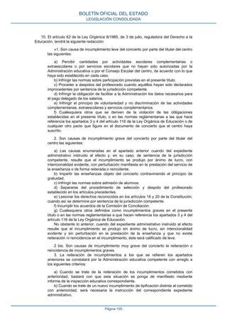 10. El artículo 62 de la Ley Orgánica 8/1985, de 3 de julio, reguladora del Derecho a la
Educación, tendrá la siguiente redacción:
«1. Son causa de incumplimiento leve del concierto por parte del titular del centro
las siguientes:
a) Percibir cantidades por actividades escolares complementarias o
extraescolares o por servicios escolares que no hayan sido autorizadas por la
Administración educativa o por el Consejo Escolar del centro, de acuerdo con lo que
haya sido establecido en cada caso.
b) Infringir las normas sobre participación previstas en el presente título.
c) Proceder a despidos del profesorado cuando aquéllos hayan sido declarados
improcedentes por sentencia de la jurisdicción competente.
d) Infringir la obligación de facilitar a la Administración los datos necesarios para
el pago delegado de los salarios.
e) Infringir el principio de voluntariedad y no discriminación de las actividades
complementarias, extraescolares y servicios complementarios.
f) Cualesquiera otros que se deriven de la violación de las obligaciones
establecidas en el presente título, o en las normas reglamentarias a las que hace
referencia los apartados 3 y 4 del artículo 116 de la Ley Orgánica de Educación o de
cualquier otro pacto que figure en el documento de concierto que el centro haya
suscrito.
2. Son causas de incumplimiento grave del concierto por parte del titular del
centro las siguientes:
a) Las causas enumeradas en el apartado anterior cuando del expediente
administrativo instruido al efecto y, en su caso, de sentencia de la jurisdicción
competente, resulte que el incumplimiento se produjo por ánimo de lucro, con
intencionalidad evidente, con perturbación manifiesta en la prestación del servicio de
la enseñanza o de forma reiterada o reincidente.
b) Impartir las enseñanzas objeto del concierto contraviniendo el principio de
gratuidad.
c) Infringir las normas sobre admisión de alumnos.
d) Separarse del procedimiento de selección y despido del profesorado
establecido en los artículos precedentes.
e) Lesionar los derechos reconocidos en los artículos 16 y 20 de la Constitución,
cuando así se determine por sentencia de la jurisdicción competente.
f) Incumplir los acuerdos de la Comisión de Conciliación.
g) Cualesquiera otros definidos como incumplimientos graves en el presente
título o en las normas reglamentarias a que hacen referencia los apartados 3 y 4 del
artículo 116 de la Ley Orgánica de Educación.
No obstante lo anterior, cuando del expediente administrativo instruido al efecto
resulte que el incumplimiento se produjo sin ánimo de lucro, sin intencionalidad
evidente y sin perturbación en la prestación de la enseñanza y que no existe
reiteración ni reincidencia en el incumplimiento, éste será calificado de leve.
2 bis. Son causas de incumplimiento muy grave del concierto la reiteración o
reincidencia de incumplimientos graves.
3. La reiteración de incumplimientos a los que se refieren los apartados
anteriores se constatará por la Administración educativa competente con arreglo a
los siguientes criterios:
a) Cuando se trate de la reiteración de los incumplimientos cometidos con
anterioridad, bastará con que esta situación se ponga de manifiesto mediante
informe de la inspección educativa correspondiente.
b) Cuando se trate de un nuevo incumplimiento de tipificación distinta al cometido
con anterioridad, será necesaria la instrucción del correspondiente expediente
administrativo.
BOLETÍN OFICIAL DEL ESTADO
LEGISLACIÓN CONSOLIDADA
Página 105
 