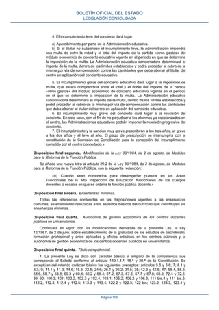 4. El incumplimiento leve del concierto dará lugar:
a) Apercibimiento por parte de la Administración educativa.
b) Si el titular no subsanase el incumplimiento leve, la administración impondrá
una multa de entre la mitad y el total del importe de la partida «otros gastos» del
módulo económico de concierto educativo vigente en el periodo en que se determine
la imposición de la multa. La Administración educativa sancionadora determinará el
importe de la multa, dentro de los límites establecidos y podrá proceder al cobro de la
misma por vía de compensación contra las cantidades que deba abonar al titular del
centro en aplicación del concierto educativo.
5. El incumplimiento grave del concierto educativo dará lugar a la imposición de
multa, que estará comprendida entre el total y el doble del importe de la partida
«otros gastos» del módulo económico de concierto educativo vigente en el periodo
en el que se determine la imposición de la multa. La Administración educativa
sancionadora determinará el importe de la multa, dentro de los límites establecidos y
podrá proceder al cobro de la misma por vía de compensación contra las cantidades
que deba abonar al titular del centro en aplicación del concierto educativo.
6. El incumplimiento muy grave del concierto dará lugar a la rescisión del
concierto. En este caso, con el fin de no perjudicar a los alumnos ya escolarizados en
el centro, las Administraciones educativas podrán imponer la rescisión progresiva del
concierto.
7. El incumplimiento y la sanción muy grave prescribirán a los tres años, el grave
a los dos años y el leve al año. El plazo de prescripción se interrumpirá con la
constitución de la Comisión de Conciliación para la corrección del incumplimiento
cometido por el centro concertado.»
Disposición final segunda. Modificación de la Ley 30/1984, de 2 de agosto, de Medidas
para la Reforma de la Función Pública.
Se añade una nueva letra al artículo 29.2 de la Ley 30/1984, de 2 de agosto, de Medidas
para la Reforma de la Función Pública, con la siguiente redacción:
«ñ) Cuando sean nombrados para desempeñar puestos en las Áreas
Funcionales de la Alta Inspección de Educación funcionarios de los cuerpos
docentes o escalas en que se ordena la función pública docente.»
Disposición final tercera. Enseñanzas mínimas.
Todas las referencias contenidas en las disposiciones vigentes a las enseñanzas
comunes, se entenderán realizadas a los aspectos básicos del currículo que constituyen las
enseñanzas mínimas.
Disposición final cuarta. Autonomía de gestión económica de los centros docentes
públicos no universitarios.
Continuará en vigor, con las modificaciones derivadas de la presente Ley, la Ley
12/1987, de 2 de julio, sobre establecimiento de la gratuidad de los estudios de bachillerato,
formación profesional y artes aplicadas y oficios artísticos en los centros públicos y la
autonomía de gestión económica de los centros docentes públicos no universitarios.
Disposición final quinta. Título competencial.
1. La presente Ley se dicta con carácter básico al amparo de la competencia que
corresponde al Estado conforme al artículo 149.1.1.ª, 18.ª y 30.ª de la Constitución. Se
exceptúan del referido carácter básico los siguientes preceptos: artículos 5.5 y 5.6; 7; 8.1 y
8.3; 9; 11.1 y 11.3; 14.6; 15.3; 22.5; 24.6; 26.1 y 26.2; 31.5; 35; 42.3 y 42.5; 47; 58.4, 58.5,
58.6, 58.7 y 58.8; 60.3 y 60.4; 66.2 y 66.4; 67.2, 67.3, 67.6, 67.7 y 67.8; 68.3; 72.4 y 72.5;
89; 90; 100.3; 101; 102.2, 102.3 y 102.4; 103.1; 105.2; 106.2 y 106.3; 111 bis.4 y 111 bis.5;
112.2, 112.3, 112.4 y 112.5; 113.3 y 113.4; 122.2 y 122.3; 122 bis; 123.2, 123.3, 123.4 y
BOLETÍN OFICIAL DEL ESTADO
LEGISLACIÓN CONSOLIDADA
Página 106
 
