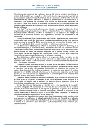 Administraciones educativas. La evaluación general del sistema educativo se atribuye al
Instituto de Evaluación, que trabajará en colaboración con los organismos correspondientes
que establezcan las Comunidades Autónomas. Con el propósito de rendir cuentas acerca del
funcionamiento del sistema educativo, se dispone la presentación de un informe anual al
Parlamento, que sintetice los resultados que arrojan las evaluaciones generales de
diagnóstico, los de otras pruebas de evaluación que se realicen, los principales indicadores
de la educación española y los aspectos más destacados del informe anual del Consejo
Escolar del Estado.
En el título VII se encomienda a la inspección educativa el apoyo a la elaboración de los
proyectos educativos y la autoevaluación de los centros escolares, como pieza clave para la
mejora del sistema educativo. Al Estado le corresponde la Alta Inspección. Se recogen las
funciones de la inspección educativa y su organización, así como las atribuciones de los
inspectores.
El título VIII aborda la dotación de recursos económicos y el incremento del gasto público
en educación para cumplir los objetivos de esta Ley cuyo detalle se recoge en la Memoria
económica que la acompaña. Dicha Memoria recoge los compromisos de gasto para el
período de implantación de la Ley, incrementados en el trámite parlamentario.
Las disposiciones adicionales se refieren al calendario de aplicación de la Ley, a la
enseñanza de religión, a los libros de texto y materiales curriculares y al calendario escolar.
Una parte importante de las disposiciones adicionales tiene que ver con el personal docente,
estableciéndose las bases del régimen estatutario de la función pública docente, las
funciones de los cuerpos docentes, los requisitos de ingreso y acceso a los respectivos
cuerpos, la carrera docente y el desempeño de la función inspectora.
Otras disposiciones adicionales se refieren a la cooperación de los municipios con las
Administraciones educativas y los posibles convenios de cooperación que se pueden
establecer entre aquéllas y las Corporaciones locales, así como al procedimiento de consulta
a las Comunidades Autónomas.
En relación con los centros se prorroga el régimen actual aplicable a los requisitos que
deben cumplir los centros privados de bachillerato que impartan la modalidad de ciencias de
la naturaleza y de la salud y la modalidad de tecnología, se establecen las funciones del
claustro de profesores en los centros concertados y se contempla la agrupación de centros
públicos de un ámbito territorial determinado, la denominación específica del Consejo
Escolar, los convenios con los que impartan ciclos de formación profesional, así como otros
aspectos relativos a los centros concertados.
Finalmente, se hace referencia al alumnado extranjero, a las víctimas del terrorismo y de
actos de violencia de género, al régimen de los datos personales de los alumnos, a la
incorporación de créditos para la gratuidad del segundo ciclo de educación infantil y al
fomento de la igualdad efectiva entre hombres y mujeres.
En las disposiciones transitorias se aborda, entre otras cuestiones, la jubilación
voluntaria anticipada del profesorado, la movilidad de los funcionarios de los cuerpos
docentes, la duración del mandato de los órganos de gobierno y el ejercicio de la dirección
en los centros docentes públicos, la formación pedagógica y didáctica, la adaptación de los
centros para impartir la educación infantil, la modificación de los conciertos y el acceso de
las enseñanzas de idiomas a menores de dieciséis años.
Se recoge una disposición derogatoria única. Las disposiciones finales abordan, entre
otros aspectos, la modificación de la Ley Orgánica del Derecho a la Educación y de la Ley de
Medidas para la Reforma de la Función Pública, la competencia que corresponde al Estado
al amparo de la Constitución para dictar esta Ley, la competencia para su desarrollo y su
carácter orgánico.
BOLETÍN OFICIAL DEL ESTADO
LEGISLACIÓN CONSOLIDADA
Página 11
 