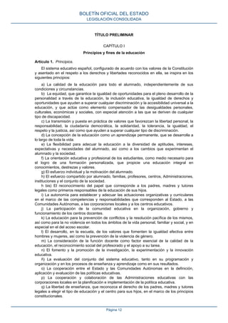 TÍTULO PRELIMINAR
CAPÍTULO I
Principios y fines de la educación
Artículo 1. Principios.
El sistema educativo español, configurado de acuerdo con los valores de la Constitución
y asentado en el respeto a los derechos y libertades reconocidos en ella, se inspira en los
siguientes principios:
a) La calidad de la educación para todo el alumnado, independientemente de sus
condiciones y circunstancias.
b) La equidad, que garantice la igualdad de oportunidades para el pleno desarrollo de la
personalidad a través de la educación, la inclusión educativa, la igualdad de derechos y
oportunidades que ayuden a superar cualquier discriminación y la accesibilidad universal a la
educación, y que actúe como elemento compensador de las desigualdades personales,
culturales, económicas y sociales, con especial atención a las que se deriven de cualquier
tipo de discapacidad.
c) La transmisión y puesta en práctica de valores que favorezcan la libertad personal, la
responsabilidad, la ciudadanía democrática, la solidaridad, la tolerancia, la igualdad, el
respeto y la justicia, así como que ayuden a superar cualquier tipo de discriminación.
d) La concepción de la educación como un aprendizaje permanente, que se desarrolla a
lo largo de toda la vida.
e) La flexibilidad para adecuar la educación a la diversidad de aptitudes, intereses,
expectativas y necesidades del alumnado, así como a los cambios que experimentan el
alumnado y la sociedad.
f) La orientación educativa y profesional de los estudiantes, como medio necesario para
el logro de una formación personalizada, que propicie una educación integral en
conocimientos, destrezas y valores.
g) El esfuerzo individual y la motivación del alumnado.
h) El esfuerzo compartido por alumnado, familias, profesores, centros, Administraciones,
instituciones y el conjunto de la sociedad.
h bis) El reconocimiento del papel que corresponde a los padres, madres y tutores
legales como primeros responsables de la educación de sus hijos.
i) La autonomía para establecer y adecuar las actuaciones organizativas y curriculares
en el marco de las competencias y responsabilidades que corresponden al Estado, a las
Comunidades Autónomas, a las corporaciones locales y a los centros educativos.
j) La participación de la comunidad educativa en la organización, gobierno y
funcionamiento de los centros docentes.
k) La educación para la prevención de conflictos y la resolución pacífica de los mismos,
así como para la no violencia en todos los ámbitos de la vida personal, familiar y social, y en
especial en el del acoso escolar.
l) El desarrollo, en la escuela, de los valores que fomenten la igualdad efectiva entre
hombres y mujeres, así como la prevención de la violencia de género.
m) La consideración de la función docente como factor esencial de la calidad de la
educación, el reconocimiento social del profesorado y el apoyo a su tarea.
n) El fomento y la promoción de la investigación, la experimentación y la innovación
educativa.
ñ) La evaluación del conjunto del sistema educativo, tanto en su programación y
organización y en los procesos de enseñanza y aprendizaje como en sus resultados.
o) La cooperación entre el Estado y las Comunidades Autónomas en la definición,
aplicación y evaluación de las políticas educativas.
p) La cooperación y colaboración de las Administraciones educativas con las
corporaciones locales en la planificación e implementación de la política educativa.
q) La libertad de enseñanza, que reconozca el derecho de los padres, madres y tutores
legales a elegir el tipo de educación y el centro para sus hijos, en el marco de los principios
constitucionales.
BOLETÍN OFICIAL DEL ESTADO
LEGISLACIÓN CONSOLIDADA
Página 12
 