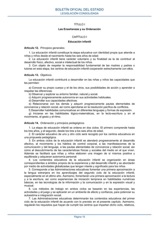 TÍTULO I
Las Enseñanzas y su Ordenación
CAPÍTULO I
Educación infantil
Artículo 12. Principios generales.
1. La educación infantil constituye la etapa educativa con identidad propia que atiende a
niñas y niños desde el nacimiento hasta los seis años de edad.
2. La educación infantil tiene carácter voluntario y su finalidad es la de contribuir al
desarrollo físico, afectivo, social e intelectual de los niños.
3. Con objeto de respetar la responsabilidad fundamental de las madres y padres o
tutores en esta etapa, los centros de educación infantil cooperarán estrechamente con ellos.
Artículo 13. Objetivos.
La educación infantil contribuirá a desarrollar en las niñas y niños las capacidades que
les permitan:
a) Conocer su propio cuerpo y el de los otros, sus posibilidades de acción y aprender a
respetar las diferencias.
b) Observar y explorar su entorno familiar, natural y social.
c) Adquirir progresivamente autonomía en sus actividades habituales.
d) Desarrollar sus capacidades afectivas.
e) Relacionarse con los demás y adquirir progresivamente pautas elementales de
convivencia y relación social, así como ejercitarse en la resolución pacífica de conflictos.
f) Desarrollar habilidades comunicativas en diferentes lenguajes y formas de expresión.
g) Iniciarse en las habilidades lógico-matemáticas, en la lecto-escritura y en el
movimiento, el gesto y el ritmo.
Artículo 14. Ordenación y principios pedagógicos.
1. La etapa de educación infantil se ordena en dos ciclos. El primero comprende hasta
los tres años, y el segundo, desde los tres a los seis años de edad.
2. El carácter educativo de uno y otro ciclo será recogido por los centros educativos en
una propuesta pedagógica.
3. En ambos ciclos de la educación infantil se atenderá progresivamente al desarrollo
afectivo, al movimiento y los hábitos de control corporal, a las manifestaciones de la
comunicación y del lenguaje, a las pautas elementales de convivencia y relación social, así
como al descubrimiento de las características físicas y sociales del medio en el que viven.
Además se facilitará que niñas y niños elaboren una imagen de sí mismos positiva y
equilibrada y adquieran autonomía personal.
4. Los contenidos educativos de la educación infantil se organizarán en áreas
correspondientes a ámbitos propios de la experiencia y del desarrollo infantil y se abordarán
por medio de actividades globalizadas que tengan interés y significado para los niños.
5. Corresponde a las Administraciones educativas fomentar una primera aproximación a
la lengua extranjera en los aprendizajes del segundo ciclo de la educación infantil,
especialmente en el último año. Asimismo, fomentarán una primera aproximación a la lectura
y a la escritura, así como experiencias de iniciación temprana en habilidades numéricas
básicas, en las tecnologías de la información y la comunicación y en la expresión visual y
musical.
6. Los métodos de trabajo en ambos ciclos se basarán en las experiencias, las
actividades y el juego y se aplicarán en un ambiente de afecto y confianza, para potenciar su
autoestima e integración social.
7. Las Administraciones educativas determinarán los contenidos educativos del primer
ciclo de la educación infantil de acuerdo con lo previsto en el presente capítulo. Asimismo,
regularán los requisitos que hayan de cumplir los centros que impartan dicho ciclo, relativos,
BOLETÍN OFICIAL DEL ESTADO
LEGISLACIÓN CONSOLIDADA
Página 19
 