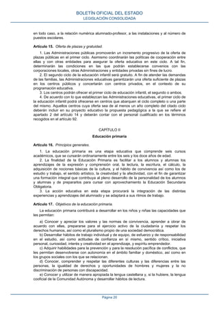 en todo caso, a la relación numérica alumnado-profesor, a las instalaciones y al número de
puestos escolares.
Artículo 15. Oferta de plazas y gratuidad.
1. Las Administraciones públicas promoverán un incremento progresivo de la oferta de
plazas públicas en el primer ciclo. Asimismo coordinarán las políticas de cooperación entre
ellas y con otras entidades para asegurar la oferta educativa en este ciclo. A tal fin,
determinarán las condiciones en las que podrán establecerse convenios con las
corporaciones locales, otras Administraciones y entidades privadas sin fines de lucro.
2. El segundo ciclo de la educación infantil será gratuito. A fin de atender las demandas
de las familias, las Administraciones educativas garantizarán una oferta suficiente de plazas
en los centros públicos y concertarán con centros privados, en el contexto de su
programación educativa.
3. Los centros podrán ofrecer el primer ciclo de educación infantil, el segundo o ambos.
4. De acuerdo con lo que establezcan las Administraciones educativas, el primer ciclo de
la educación infantil podrá ofrecerse en centros que abarquen el ciclo completo o una parte
del mismo. Aquellos centros cuya oferta sea de al menos un año completo del citado ciclo
deberán incluir en su proyecto educativo la propuesta pedagógica a la que se refiere el
apartado 2 del artículo 14 y deberán contar con el personal cualificado en los términos
recogidos en el artículo 92.
CAPÍTULO II
Educación primaria
Artículo 16. Principios generales.
1. La educación primaria es una etapa educativa que comprende seis cursos
académicos, que se cursarán ordinariamente entre los seis y los doce años de edad.
2. La finalidad de la Educación Primaria es facilitar a los alumnos y alumnas los
aprendizajes de la expresión y comprensión oral, la lectura, la escritura, el cálculo, la
adquisición de nociones básicas de la cultura, y el hábito de convivencia así como los de
estudio y trabajo, el sentido artístico, la creatividad y la afectividad, con el fin de garantizar
una formación integral que contribuya al pleno desarrollo de la personalidad de los alumnos
y alumnas y de prepararlos para cursar con aprovechamiento la Educación Secundaria
Obligatoria.
3. La acción educativa en esta etapa procurará la integración de las distintas
experiencias y aprendizajes del alumnado y se adaptará a sus ritmos de trabajo.
Artículo 17. Objetivos de la educación primaria.
La educación primaria contribuirá a desarrollar en los niños y niñas las capacidades que
les permitan:
a) Conocer y apreciar los valores y las normas de convivencia, aprender a obrar de
acuerdo con ellas, prepararse para el ejercicio activo de la ciudadanía y respetar los
derechos humanos, así como el pluralismo propio de una sociedad democrática.
b) Desarrollar hábitos de trabajo individual y de equipo, de esfuerzo y de responsabilidad
en el estudio, así como actitudes de confianza en sí mismo, sentido crítico, iniciativa
personal, curiosidad, interés y creatividad en el aprendizaje, y espíritu emprendedor.
c) Adquirir habilidades para la prevención y para la resolución pacífica de conflictos, que
les permitan desenvolverse con autonomía en el ámbito familiar y doméstico, así como en
los grupos sociales con los que se relacionan.
d) Conocer, comprender y respetar las diferentes culturas y las diferencias entre las
personas, la igualdad de derechos y oportunidades de hombres y mujeres y la no
discriminación de personas con discapacidad.
e) Conocer y utilizar de manera apropiada la lengua castellana y, si la hubiere, la lengua
cooficial de la Comunidad Autónoma y desarrollar hábitos de lectura.
BOLETÍN OFICIAL DEL ESTADO
LEGISLACIÓN CONSOLIDADA
Página 20
 