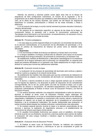 Además, los alumnos y alumnas podrán cursar algún área más en el bloque de
asignaturas de libre configuración autonómica, en función de la regulación y de la
programación de la oferta educativa que establezca cada Administración educativa y, en su
caso, de la oferta de los centros docentes, que podrán ser del bloque de asignaturas
específicas no cursadas, profundización o refuerzo de las áreas troncales, o áreas a
determinar.
5. En el conjunto de la etapa, la acción tutorial orientará el proceso educativo individual y
colectivo del alumnado.
6. Sin perjuicio de su tratamiento específico en algunas de las áreas de la etapa, la
comprensión lectora, la expresión oral y escrita, la comunicación audiovisual, las
Tecnologías de la Información y la Comunicación, el emprendimiento y la educación cívica y
constitucional se trabajarán en todas las áreas.
Artículo 19. Principios pedagógicos.
1. En esta etapa se pondrá especial énfasis en la atención a la diversidad del alumnado,
en la atención individualizada, en la prevención de las dificultades de aprendizaje y en la
puesta en práctica de mecanismos de refuerzo tan pronto como se detecten estas
dificultades.
2. (Suprimido)
3. A fin de fomentar el hábito de la lectura se dedicará un tiempo diario a la misma.
4. La lengua castellana o la lengua cooficial sólo se utilizarán como apoyo en el proceso
de aprendizaje de la lengua extranjera. Se priorizarán la comprensión y la expresión oral.
Se establecerán medidas de flexibilización y alternativas metodológicas en la enseñanza
y evaluación de la lengua extranjera para el alumnado con discapacidad, en especial para
aquél que presenta dificultades en su expresión oral. Estas adaptaciones en ningún caso se
tendrán en cuenta para minorar las calificaciones obtenidas.
Artículo 20. Evaluación durante la etapa.
1. La evaluación de los procesos de aprendizaje del alumnado será continua y global y
tendrá en cuenta su progreso en el conjunto de las áreas.
Se establecerán las medidas más adecuadas para que las condiciones de realización de
las evaluaciones se adapten a las necesidades del alumnado con necesidades educativas
especiales.
2. El alumno o alumna accederá al curso o etapa siguiente siempre que se considere
que ha logrado los objetivos y ha alcanzado el grado de adquisición de las competencias
correspondientes. De no ser así, podrá repetir una sola vez durante la etapa, con un plan
específico de refuerzo o recuperación. Se atenderá especialmente a los resultados de la
evaluación individualizada al finalizar el tercer curso de Educación Primaria y de final de
Educación Primaria.
3. Los centros docentes realizarán una evaluación individualizada a todos los alumnos y
alumnas al finalizar el tercer curso de Educación Primaria, según dispongan las
Administraciones educativas, en la que se comprobará el grado de dominio de las destrezas,
capacidades y habilidades en expresión y comprensión oral y escrita, cálculo y resolución de
problemas en relación con el grado de adquisición de la competencia en comunicación
lingüística y de la competencia matemática. De resultar desfavorable esta evaluación, el
equipo docente deberá adoptar las medidas ordinarias o extraordinarias más adecuadas.
4. Se prestará especial atención durante la etapa a la atención personalizada de los
alumnos y alumnas, la realización de diagnósticos precoces y el establecimiento de
mecanismos de refuerzo para lograr el éxito escolar.
5. En aquellas Comunidades Autónomas que posean, junto al castellano, otra lengua
oficial de acuerdo con sus Estatutos, los alumnos y alumnas podrán estar exentos de realizar
la evaluación del área Lengua Cooficial y Literatura según la normativa autonómica
correspondiente.
Artículo 21. Evaluación final de Educación Primaria.
1. Al finalizar el sexto curso de Educación Primaria, se realizará una evaluación
individualizada a todos los alumnos y alumnas,en la que se comprobará el grado de
BOLETÍN OFICIAL DEL ESTADO
LEGISLACIÓN CONSOLIDADA
Página 22
 
