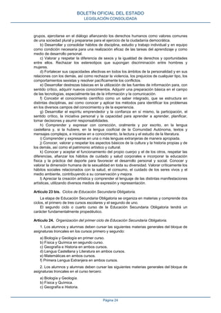 grupos, ejercitarse en el diálogo afianzando los derechos humanos como valores comunes
de una sociedad plural y prepararse para el ejercicio de la ciudadanía democrática.
b) Desarrollar y consolidar hábitos de disciplina, estudio y trabajo individual y en equipo
como condición necesaria para una realización eficaz de las tareas del aprendizaje y como
medio de desarrollo personal.
c) Valorar y respetar la diferencia de sexos y la igualdad de derechos y oportunidades
entre ellos. Rechazar los estereotipos que supongan discriminación entre hombres y
mujeres.
d) Fortalecer sus capacidades afectivas en todos los ámbitos de la personalidad y en sus
relaciones con los demás, así como rechazar la violencia, los prejuicios de cualquier tipo, los
comportamientos sexistas y resolver pacíficamente los conflictos.
e) Desarrollar destrezas básicas en la utilización de las fuentes de información para, con
sentido crítico, adquirir nuevos conocimientos. Adquirir una preparación básica en el campo
de las tecnologías, especialmente las de la información y la comunicación.
f) Concebir el conocimiento científico como un saber integrado, que se estructura en
distintas disciplinas, así como conocer y aplicar los métodos para identificar los problemas
en los diversos campos del conocimiento y de la experiencia.
g) Desarrollar el espíritu emprendedor y la confianza en sí mismo, la participación, el
sentido crítico, la iniciativa personal y la capacidad para aprender a aprender, planificar,
tomar decisiones y asumir responsabilidades.
h) Comprender y expresar con corrección, oralmente y por escrito, en la lengua
castellana y, si la hubiere, en la lengua cooficial de la Comunidad Autónoma, textos y
mensajes complejos, e iniciarse en e conocimiento, la lectura y el estudio de la literatura.
i) Comprender y expresarse en una o más lenguas extranjeras de manera apropiada.
j) Conocer, valorar y respetar los aspectos básicos de la cultura y la historia propias y de
los demás, así como el patrimonio artístico y cultural.
k) Conocer y aceptar el funcionamiento del propio cuerpo y el de los otros, respetar las
diferencias, afianzar los hábitos de cuidado y salud corporales e incorporar la educación
física y la práctica del deporte para favorecer el desarrollo personal y social. Conocer y
valorar la dimensión humana de la sexualidad en toda su diversidad. Valorar críticamente los
hábitos sociales relacionados con la salud, el consumo, el cuidado de los seres vivos y el
medio ambiente, contribuyendo a su conservación y mejora.
l) Apreciar la creación artística y comprender el lenguaje de las distintas manifestaciones
artísticas, utilizando diversos medios de expresión y representación.
Artículo 23 bis. Ciclos de Educación Secundaria Obligatoria.
La etapa de Educación Secundaria Obligatoria se organiza en materias y comprende dos
ciclos, el primero de tres cursos escolares y el segundo de uno.
El segundo ciclo o cuarto curso de la Educación Secundaria Obligatoria tendrá un
carácter fundamentalmente propedéutico.
Artículo 24. Organización del primer ciclo de Educación Secundaria Obligatoria.
1. Los alumnos y alumnas deben cursar las siguientes materias generales del bloque de
asignaturas troncales en los cursos primero y segundo:
a) Biología y Geología en primer curso.
b) Física y Química en segundo curso.
c) Geografía e Historia en ambos cursos.
d) Lengua Castellana y Literatura en ambos cursos.
e) Matemáticas en ambos cursos.
f) Primera Lengua Extranjera en ambos cursos.
2. Los alumnos y alumnas deben cursar las siguientes materias generales del bloque de
asignaturas troncales en el curso tercero:
a) Biología y Geología.
b) Física y Química.
c) Geografía e Historia.
BOLETÍN OFICIAL DEL ESTADO
LEGISLACIÓN CONSOLIDADA
Página 24
 