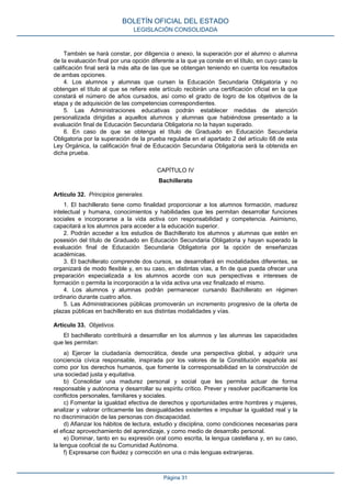 También se hará constar, por diligencia o anexo, la superación por el alumno o alumna
de la evaluación final por una opción diferente a la que ya conste en el título, en cuyo caso la
calificación final será la más alta de las que se obtengan teniendo en cuenta los resultados
de ambas opciones.
4. Los alumnos y alumnas que cursen la Educación Secundaria Obligatoria y no
obtengan el título al que se refiere este artículo recibirán una certificación oficial en la que
constará el número de años cursados, así como el grado de logro de los objetivos de la
etapa y de adquisición de las competencias correspondientes.
5. Las Administraciones educativas podrán establecer medidas de atención
personalizada dirigidas a aquellos alumnos y alumnas que habiéndose presentado a la
evaluación final de Educación Secundaria Obligatoria no la hayan superado.
6. En caso de que se obtenga el título de Graduado en Educación Secundaria
Obligatoria por la superación de la prueba regulada en el apartado 2 del artículo 68 de esta
Ley Orgánica, la calificación final de Educación Secundaria Obligatoria será la obtenida en
dicha prueba.
CAPÍTULO IV
Bachillerato
Artículo 32. Principios generales.
1. El bachillerato tiene como finalidad proporcionar a los alumnos formación, madurez
intelectual y humana, conocimientos y habilidades que les permitan desarrollar funciones
sociales e incorporarse a la vida activa con responsabilidad y competencia. Asimismo,
capacitará a los alumnos para acceder a la educación superior.
2. Podrán acceder a los estudios de Bachillerato los alumnos y alumnas que estén en
posesión del título de Graduado en Educación Secundaria Obligatoria y hayan superado la
evaluación final de Educación Secundaria Obligatoria por la opción de enseñanzas
académicas.
3. El bachillerato comprende dos cursos, se desarrollará en modalidades diferentes, se
organizará de modo flexible y, en su caso, en distintas vías, a fin de que pueda ofrecer una
preparación especializada a los alumnos acorde con sus perspectivas e intereses de
formación o permita la incorporación a la vida activa una vez finalizado el mismo.
4. Los alumnos y alumnas podrán permanecer cursando Bachillerato en régimen
ordinario durante cuatro años.
5. Las Administraciones públicas promoverán un incremento progresivo de la oferta de
plazas públicas en bachillerato en sus distintas modalidades y vías.
Artículo 33. Objetivos.
El bachillerato contribuirá a desarrollar en los alumnos y las alumnas las capacidades
que les permitan:
a) Ejercer la ciudadanía democrática, desde una perspectiva global, y adquirir una
conciencia cívica responsable, inspirada por los valores de la Constitución española así
como por los derechos humanos, que fomente la corresponsabilidad en la construcción de
una sociedad justa y equitativa.
b) Consolidar una madurez personal y social que les permita actuar de forma
responsable y autónoma y desarrollar su espíritu crítico. Prever y resolver pacíficamente los
conflictos personales, familiares y sociales.
c) Fomentar la igualdad efectiva de derechos y oportunidades entre hombres y mujeres,
analizar y valorar críticamente las desigualdades existentes e impulsar la igualdad real y la
no discriminación de las personas con discapacidad.
d) Afianzar los hábitos de lectura, estudio y disciplina, como condiciones necesarias para
el eficaz aprovechamiento del aprendizaje, y como medio de desarrollo personal.
e) Dominar, tanto en su expresión oral como escrita, la lengua castellana y, en su caso,
la lengua cooficial de su Comunidad Autónoma.
f) Expresarse con fluidez y corrección en una o más lenguas extranjeras.
BOLETÍN OFICIAL DEL ESTADO
LEGISLACIÓN CONSOLIDADA
Página 31
 