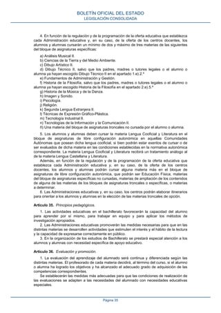 4. En función de la regulación y de la programación de la oferta educativa que establezca
cada Administración educativa y, en su caso, de la oferta de los centros docentes, los
alumnos y alumnas cursarán un mínimo de dos y máximo de tres materias de las siguientes
del bloque de asignaturas específicas:
a) Análisis Musical II.
b) Ciencias de la Tierra y del Medio Ambiente.
c) Dibujo Artístico II.
d) Dibujo Técnico II, salvo que los padres, madres o tutores legales o el alumno o
alumna ya hayan escogido Dibujo Técnico II en el apartado 1.e).2.º
e) Fundamentos de Administración y Gestión.
f) Historia de la Filosofía, salvo que los padres, madres o tutores legales o el alumno o
alumna ya hayan escogido Historia de la Filosofía en el apartado 2.e).5.º
g) Historia de la Música y de la Danza.
h) Imagen y Sonido.
i) Psicología.
j) Religión.
k) Segunda Lengua Extranjera II.
l) Técnicas de Expresión Gráfico-Plástica.
m) Tecnología Industrial II.
n) Tecnologías de la Información y la Comunicación II.
ñ) Una materia del bloque de asignaturas troncales no cursada por el alumno o alumna.
5. Los alumnos y alumnas deben cursar la materia Lengua Cooficial y Literatura en el
bloque de asignaturas de libre configuración autonómica en aquellas Comunidades
Autónomas que posean dicha lengua cooficial, si bien podrán estar exentos de cursar o de
ser evaluados de dicha materia en las condiciones establecidas en la normativa autonómica
correspondiente. La materia Lengua Cooficial y Literatura recibirá un tratamiento análogo al
de la materia Lengua Castellana y Literatura.
Además, en función de la regulación y de la programación de la oferta educativa que
establezca cada Administración educativa y, en su caso, de la oferta de los centros
docentes, los alumnos y alumnas podrán cursar alguna materia más en el bloque de
asignaturas de libre configuración autonómica, que podrán ser Educación Física, materias
del bloque de asignaturas específicas no cursadas, materias de ampliación de los contenidos
de alguna de las materias de los bloques de asignaturas troncales o específicas, o materias
a determinar.
6. Las Administraciones educativas y, en su caso, los centros podrán elaborar itinerarios
para orientar a los alumnos y alumnas en la elección de las materias troncales de opción.
Artículo 35. Principios pedagógicos.
1. Las actividades educativas en el bachillerato favorecerán la capacidad del alumno
para aprender por sí mismo, para trabajar en equipo y para aplicar los métodos de
investigación apropiados.
2. Las Administraciones educativas promoverán las medidas necesarias para que en las
distintas materias se desarrollen actividades que estimulen el interés y el hábito de la lectura
y la capacidad de expresarse correctamente en público.
3. En la organización de los estudios de Bachillerato se prestará especial atención a los
alumnos y alumnas con necesidad específica de apoyo educativo.
Artículo 36. Evaluación y promoción.
1. La evaluación del aprendizaje del alumnado será continua y diferenciada según las
distintas materias. El profesorado de cada materia decidirá, al término del curso, si el alumno
o alumna ha logrado los objetivos y ha alcanzado el adecuado grado de adquisición de las
competencias correspondientes.
Se establecerán las medidas más adecuadas para que las condiciones de realización de
las evaluaciones se adapten a las necesidades del alumnado con necesidades educativas
especiales.
BOLETÍN OFICIAL DEL ESTADO
LEGISLACIÓN CONSOLIDADA
Página 35
 