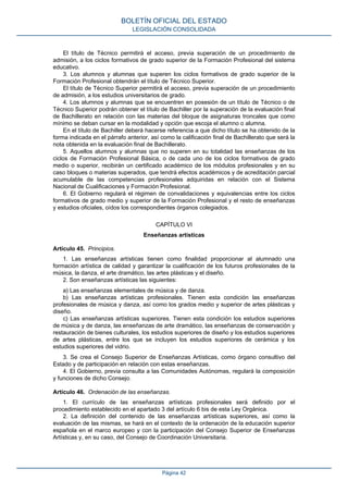 El título de Técnico permitirá el acceso, previa superación de un procedimiento de
admisión, a los ciclos formativos de grado superior de la Formación Profesional del sistema
educativo.
3. Los alumnos y alumnas que superen los ciclos formativos de grado superior de la
Formación Profesional obtendrán el título de Técnico Superior.
El título de Técnico Superior permitirá el acceso, previa superación de un procedimiento
de admisión, a los estudios universitarios de grado.
4. Los alumnos y alumnas que se encuentren en posesión de un título de Técnico o de
Técnico Superior podrán obtener el título de Bachiller por la superación de la evaluación final
de Bachillerato en relación con las materias del bloque de asignaturas troncales que como
mínimo se deban cursar en la modalidad y opción que escoja el alumno o alumna.
En el título de Bachiller deberá hacerse referencia a que dicho título se ha obtenido de la
forma indicada en el párrafo anterior, así como la calificación final de Bachillerato que será la
nota obtenida en la evaluación final de Bachillerato.
5. Aquellos alumnos y alumnas que no superen en su totalidad las enseñanzas de los
ciclos de Formación Profesional Básica, o de cada uno de los ciclos formativos de grado
medio o superior, recibirán un certificado académico de los módulos profesionales y en su
caso bloques o materias superados, que tendrá efectos académicos y de acreditación parcial
acumulable de las competencias profesionales adquiridas en relación con el Sistema
Nacional de Cualificaciones y Formación Profesional.
6. El Gobierno regulará el régimen de convalidaciones y equivalencias entre los ciclos
formativos de grado medio y superior de la Formación Profesional y el resto de enseñanzas
y estudios oficiales, oídos los correspondientes órganos colegiados.
CAPÍTULO VI
Enseñanzas artísticas
Artículo 45. Principios.
1. Las enseñanzas artísticas tienen como finalidad proporcionar al alumnado una
formación artística de calidad y garantizar la cualificación de los futuros profesionales de la
música, la danza, el arte dramático, las artes plásticas y el diseño.
2. Son enseñanzas artísticas las siguientes:
a) Las enseñanzas elementales de música y de danza.
b) Las enseñanzas artísticas profesionales. Tienen esta condición las enseñanzas
profesionales de música y danza, así como los grados medio y superior de artes plásticas y
diseño.
c) Las enseñanzas artísticas superiores. Tienen esta condición los estudios superiores
de música y de danza, las enseñanzas de arte dramático, las enseñanzas de conservación y
restauración de bienes culturales, los estudios superiores de diseño y los estudios superiores
de artes plásticas, entre los que se incluyen los estudios superiores de cerámica y los
estudios superiores del vidrio.
3. Se crea el Consejo Superior de Enseñanzas Artísticas, como órgano consultivo del
Estado y de participación en relación con estas enseñanzas.
4. El Gobierno, previa consulta a las Comunidades Autónomas, regulará la composición
y funciones de dicho Consejo.
Artículo 46. Ordenación de las enseñanzas.
1. El currículo de las enseñanzas artísticas profesionales será definido por el
procedimiento establecido en el apartado 3 del artículo 6 bis de esta Ley Orgánica.
2. La definición del contenido de las enseñanzas artísticas superiores, así como la
evaluación de las mismas, se hará en el contexto de la ordenación de la educación superior
española en el marco europeo y con la participación del Consejo Superior de Enseñanzas
Artísticas y, en su caso, del Consejo de Coordinación Universitaria.
BOLETÍN OFICIAL DEL ESTADO
LEGISLACIÓN CONSOLIDADA
Página 42
 