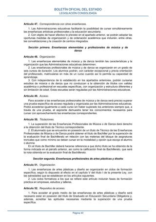 Artículo 47. Correspondencia con otras enseñanzas.
1. Las Administraciones educativas facilitarán la posibilidad de cursar simultáneamente
las enseñanzas artísticas profesionales y la educación secundaria.
2. Con objeto de hacer efectivo lo previsto en el apartado anterior, se podrán adoptar las
oportunas medidas de organización y de ordenación académica que incluirán, entre otras,
las convalidaciones y la creación de centros integrados.
Sección primera. Enseñanzas elementales y profesionales de música y de
danza
Artículo 48. Organización.
1. Las enseñanzas elementales de música y de danza tendrán las características y la
organización que las Administraciones educativas determinen.
2. Las enseñanzas profesionales de música y de danza se organizarán en un grado de
seis cursos de duración. Los alumnos podrán, con carácter excepcional y previa orientación
del profesorado, matricularse en más de un curso cuando así lo permita su capacidad de
aprendizaje.
3. Con independencia de lo establecido en los apartados anteriores, podrán cursarse
estudios de música o de danza que no conduzcan a la obtención de títulos con validez
académica o profesional en escuelas específicas, con organización y estructura diferentes y
sin limitación de edad. Estas escuelas serán reguladas por las Administraciones educativas.
Artículo 49. Acceso.
Para acceder a las enseñanzas profesionales de música y de danza será preciso superar
una prueba específica de acceso regulada y organizada por las Administraciones educativas.
Podrá accederse igualmente a cada curso sin haber superado los anteriores siempre que, a
través de una prueba, el aspirante demuestre tener los conocimientos necesarios para
cursar con aprovechamiento las enseñanzas correspondientes.
Artículo 50. Titulaciones.
1. La superación de las Enseñanzas Profesionales de Música o de Danza dará derecho
a la obtención del título de Técnico correspondiente.
2. El alumnado que se encuentre en posesión de un título de Técnico de las Enseñanzas
Profesionales de Música o de Danza podrá obtener el título de Bachiller por la superación de
la evaluación final de Bachillerato en relación con las materias del bloque de asignaturas
troncales que como mínimo se deban cursar en la modalidad y opción que escoja el alumno
o alumna.
En el título de Bachiller deberá hacerse referencia a que dicho título se ha obtenido de la
forma indicada en el párrafo anterior, así como la calificación final de Bachillerato, que será
la nota obtenida en la evaluación final de Bachillerato.
Sección segunda. Enseñanzas profesionales de artes plásticas y diseño
Artículo 51. Organización.
1. Las enseñanzas de artes plásticas y diseño se organizarán en ciclos de formación
específica, según lo dispuesto al efecto en el capítulo V del título I de la presente Ley, con
las salvedades que se establecen en los artículos siguientes.
2. Los ciclos formativos a los que se refiere este artículo incluirán fases de formación
práctica en empresas, estudios y talleres.
Artículo 52. Requisitos de acceso.
1. Para acceder al grado medio de las enseñanzas de artes plásticas y diseño será
necesario estar en posesión del título de Graduado en Educación Secundaria Obligatoria y,
además, acreditar las aptitudes necesarias mediante la superación de una prueba
específica.
BOLETÍN OFICIAL DEL ESTADO
LEGISLACIÓN CONSOLIDADA
Página 43
 