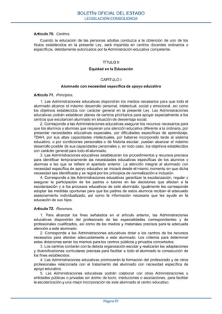 Artículo 70. Centros.
Cuando la educación de las personas adultas conduzca a la obtención de uno de los
títulos establecidos en la presente Ley, será impartida en centros docentes ordinarios o
específicos, debidamente autorizados por la Administración educativa competente.
TÍTULO II
Equidad en la Educación
CAPÍTULO I
Alumnado con necesidad específica de apoyo educativo
Artículo 71. Principios.
1. Las Administraciones educativas dispondrán los medios necesarios para que todo el
alumnado alcance el máximo desarrollo personal, intelectual, social y emocional, así como
los objetivos establecidos con carácter general en la presente Ley. Las Administraciones
educativas podrán establecer planes de centros prioritarios para apoyar especialmente a los
centros que escolaricen alumnado en situación de desventaja social.
2. Corresponde a las Administraciones educativas asegurar los recursos necesarios para
que los alumnos y alumnas que requieran una atención educativa diferente a la ordinaria, por
presentar necesidades educativas especiales, por dificultades específicas de aprendizaje,
TDAH, por sus altas capacidades intelectuales, por haberse incorporado tarde al sistema
educativo, o por condiciones personales o de historia escolar, puedan alcanzar el máximo
desarrollo posible de sus capacidades personales y, en todo caso, los objetivos establecidos
con carácter general para todo el alumnado.
3. Las Administraciones educativas establecerán los procedimientos y recursos precisos
para identificar tempranamente las necesidades educativas específicas de los alumnos y
alumnas a las que se refiere el apartado anterior. La atención integral al alumnado con
necesidad específica de apoyo educativo se iniciará desde el mismo momento en que dicha
necesidad sea identificada y se regirá por los principios de normalización e inclusión.
4. Corresponde a las Administraciones educativas garantizar la escolarización, regular y
asegurar la participación de los padres o tutores en las decisiones que afecten a la
escolarización y a los procesos educativos de este alumnado. Igualmente les corresponde
adoptar las medidas oportunas para que los padres de estos alumnos reciban el adecuado
asesoramiento individualizado, así como la información necesaria que les ayude en la
educación de sus hijos.
Artículo 72. Recursos.
1. Para alcanzar los fines señalados en el artículo anterior, las Administraciones
educativas dispondrán del profesorado de las especialidades correspondientes y de
profesionales cualificados, así como de los medios y materiales precisos para la adecuada
atención a este alumnado.
2. Corresponde a las Administraciones educativas dotar a los centros de los recursos
necesarios para atender adecuadamente a este alumnado. Los criterios para determinar
estas dotaciones serán los mismos para los centros públicos y privados concertados.
3. Los centros contarán con la debida organización escolar y realizarán las adaptaciones
y diversificaciones curriculares precisas para facilitar a todo el alumnado la consecución de
los fines establecidos.
4. Las Administraciones educativas promoverán la formación del profesorado y de otros
profesionales relacionada con el tratamiento del alumnado con necesidad específica de
apoyo educativo.
5. Las Administraciones educativas podrán colaborar con otras Administraciones o
entidades públicas o privadas sin ánimo de lucro, instituciones o asociaciones, para facilitar
la escolarización y una mejor incorporación de este alumnado al centro educativo.
BOLETÍN OFICIAL DEL ESTADO
LEGISLACIÓN CONSOLIDADA
Página 51
 