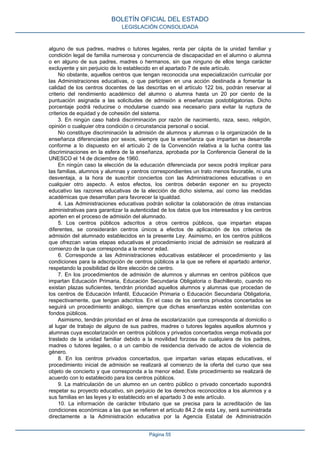 alguno de sus padres, madres o tutores legales, renta per cápita de la unidad familiar y
condición legal de familia numerosa y concurrencia de discapacidad en el alumno o alumna
o en alguno de sus padres, madres o hermanos, sin que ninguno de ellos tenga carácter
excluyente y sin perjuicio de lo establecido en el apartado 7 de este artículo.
No obstante, aquellos centros que tengan reconocida una especialización curricular por
las Administraciones educativas, o que participen en una acción destinada a fomentar la
calidad de los centros docentes de las descritas en el artículo 122 bis, podrán reservar al
criterio del rendimiento académico del alumno o alumna hasta un 20 por ciento de la
puntuación asignada a las solicitudes de admisión a enseñanzas postobligatorias. Dicho
porcentaje podrá reducirse o modularse cuando sea necesario para evitar la ruptura de
criterios de equidad y de cohesión del sistema.
3. En ningún caso habrá discriminación por razón de nacimiento, raza, sexo, religión,
opinión o cualquier otra condición o circunstancia personal o social.
No constituye discriminación la admisión de alumnos y alumnas o la organización de la
enseñanza diferenciadas por sexos, siempre que la enseñanza que impartan se desarrolle
conforme a lo dispuesto en el artículo 2 de la Convención relativa a la lucha contra las
discriminaciones en la esfera de la enseñanza, aprobada por la Conferencia General de la
UNESCO el 14 de diciembre de 1960.
En ningún caso la elección de la educación diferenciada por sexos podrá implicar para
las familias, alumnos y alumnas y centros correspondientes un trato menos favorable, ni una
desventaja, a la hora de suscribir conciertos con las Administraciones educativas o en
cualquier otro aspecto. A estos efectos, los centros deberán exponer en su proyecto
educativo las razones educativas de la elección de dicho sistema, así como las medidas
académicas que desarrollan para favorecer la igualdad.
4. Las Administraciones educativas podrán solicitar la colaboración de otras instancias
administrativas para garantizar la autenticidad de los datos que los interesados y los centros
aporten en el proceso de admisión del alumnado.
5. Los centros públicos adscritos a otros centros públicos, que impartan etapas
diferentes, se considerarán centros únicos a efectos de aplicación de los criterios de
admisión del alumnado establecidos en la presente Ley. Asimismo, en los centros públicos
que ofrezcan varias etapas educativas el procedimiento inicial de admisión se realizará al
comienzo de la que corresponda a la menor edad.
6. Corresponde a las Administraciones educativas establecer el procedimiento y las
condiciones para la adscripción de centros públicos a la que se refiere el apartado anterior,
respetando la posibilidad de libre elección de centro.
7. En los procedimientos de admisión de alumnos y alumnas en centros públicos que
impartan Educación Primaria, Educación Secundaria Obligatoria o Bachillerato, cuando no
existan plazas suficientes, tendrán prioridad aquellos alumnos y alumnas que procedan de
los centros de Educación Infantil, Educación Primaria o Educación Secundaria Obligatoria,
respectivamente, que tengan adscritos. En el caso de los centros privados concertados se
seguirá un procedimiento análogo, siempre que dichas enseñanzas estén sostenidas con
fondos públicos.
Asimismo, tendrán prioridad en el área de escolarización que corresponda al domicilio o
al lugar de trabajo de alguno de sus padres, madres o tutores legales aquellos alumnos y
alumnas cuya escolarización en centros públicos y privados concertados venga motivada por
traslado de la unidad familiar debido a la movilidad forzosa de cualquiera de los padres,
madres o tutores legales, o a un cambio de residencia derivado de actos de violencia de
género.
8. En los centros privados concertados, que impartan varias etapas educativas, el
procedimiento inicial de admisión se realizará al comienzo de la oferta del curso que sea
objeto de concierto y que corresponda a la menor edad. Este procedimiento se realizará de
acuerdo con lo establecido para los centros públicos.
9. La matriculación de un alumno en un centro público o privado concertado supondrá
respetar su proyecto educativo, sin perjuicio de los derechos reconocidos a los alumnos y a
sus familias en las leyes y lo establecido en el apartado 3 de este artículo.
10. La información de carácter tributario que se precisa para la acreditación de las
condiciones económicas a las que se refieren el artículo 84.2 de esta Ley, será suministrada
directamente a la Administración educativa por la Agencia Estatal de Administración
BOLETÍN OFICIAL DEL ESTADO
LEGISLACIÓN CONSOLIDADA
Página 55
 