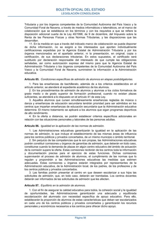Tributaria y por los órganos competentes de la Comunidad Autónoma del País Vasco y la
Comunidad Foral de Navarra, a través de medios informáticos o telemáticos, en el marco de
colaboración que se establezca en los términos y con los requisitos a que se refiere la
disposición adicional cuarta de la Ley 40/1998, de 9 de diciembre, del Impuesto sobre la
Renta de las Personas Físicas y otras Normas Tributarias, y las disposiciones que las
desarrollan.
11. En la medida en que a través del indicado marco de colaboración se pueda disponer
de dicha información, no se exigirá a los interesados que aporten individualmente
certificaciones expedidas por la Agencia Estatal de Administración Tributaria y por los
órganos mencionados en el apartado anterior, ni la presentación, en original, copia o
certificación, de sus declaraciones tributarias. En estos supuestos, el certificado será
sustituido por declaración responsable del interesado de que cumple las obligaciones
señaladas, así como autorización expresa del mismo para que la Agencia Estatal de
Administración Tributaria o los órganos competentes de la Comunidad Autónoma del País
Vasco y la Comunidad Foral de Navarra, suministren la información a la Administración
educativa.
Artículo 85. Condiciones específicas de admisión de alumnos en etapas postobligatorias.
1. Para las enseñanzas de bachillerato, además de a los criterios establecidos en el
artículo anterior, se atenderá al expediente académico de los alumnos.
2. En los procedimientos de admisión de alumnos y alumnas a los ciclos formativos de
grado medio o de grado superior de formación profesional, cuando no existan plazas
suficientes, se atenderá a lo dispuesto en el artículo 41 de esta Ley.
3. Aquellos alumnos que cursen simultáneamente enseñanzas regladas de música o
danza y enseñanzas de educación secundaria tendrán prioridad para ser admitidos en los
centros que impartan enseñanzas de educación secundaria que la Administración educativa
determine. El mismo tratamiento se aplicará a los alumnos que sigan programas deportivos
de alto rendimiento.
4. En la oferta a distancia, se podrán establecer criterios específicos adicionales en
relación con las situaciones personales y laborales de las personas adultas.
Artículo 86. Igualdad en la aplicación de las normas de admisión.
1. Las Administraciones educativas garantizarán la igualdad en la aplicación de las
normas de admisión, lo que incluye el establecimiento de las mismas áreas de influencia
para los centros públicos y privados concertados, de un mismo municipio o ámbito territorial.
2. Sin perjuicio de las competencias que le son propias, las Administraciones educativas
podrán constituir comisiones u órganos de garantías de admisión, que deberán en todo caso,
constituirse cuando la demanda de plazas en algún centro educativo del ámbito de actuación
de la comisión supere la oferta. Estas comisiones recibirán de los centros toda la información
y documentación precisa para el ejercicio de estas funciones. Dichas comisiones
supervisarán el proceso de admisión de alumnos, el cumplimiento de las normas que lo
regulan y propondrán a las Administraciones educativas las medidas que estimen
adecuadas. Estas comisiones u órganos estarán integrados por representantes de la
Administración educativa, de la Administración local, de los padres, de los profesores y de
los centros públicos y privados concertados.
3. Las familias podrán presentar al centro en que deseen escolarizar a sus hijos las
solicitudes de admisión, que, en todo caso, deberán ser tramitadas. Los centros docentes
deberán ser informados de las solicitudes de admisión que les afecten.
Artículo 87. Equilibrio en la admisión de alumnos.
1. Con el fin de asegurar la calidad educativa para todos, la cohesión social y la igualdad
de oportunidades, las Administraciones garantizarán una adecuada y equilibrada
escolarización del alumnado con necesidad específica de apoyo educativo. Para ello,
establecerán la proporción de alumnos de estas características que deban ser escolarizados
en cada uno de los centros públicos y privados concertados y garantizarán los recursos
personales y económicos necesarios a los centros para ofrecer dicho apoyo.
BOLETÍN OFICIAL DEL ESTADO
LEGISLACIÓN CONSOLIDADA
Página 56
 