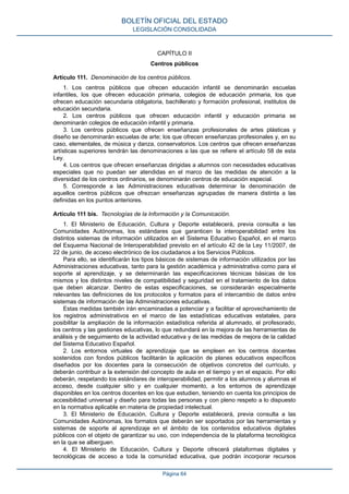CAPÍTULO II
Centros públicos
Artículo 111. Denominación de los centros públicos.
1. Los centros públicos que ofrecen educación infantil se denominarán escuelas
infantiles, los que ofrecen educación primaria, colegios de educación primaria, los que
ofrecen educación secundaria obligatoria, bachillerato y formación profesional, institutos de
educación secundaria.
2. Los centros públicos que ofrecen educación infantil y educación primaria se
denominarán colegios de educación infantil y primaria.
3. Los centros públicos que ofrecen enseñanzas profesionales de artes plásticas y
diseño se denominarán escuelas de arte; los que ofrecen enseñanzas profesionales y, en su
caso, elementales, de música y danza, conservatorios. Los centros que ofrecen enseñanzas
artísticas superiores tendrán las denominaciones a las que se refiere el artículo 58 de esta
Ley.
4. Los centros que ofrecen enseñanzas dirigidas a alumnos con necesidades educativas
especiales que no puedan ser atendidas en el marco de las medidas de atención a la
diversidad de los centros ordinarios, se denominarán centros de educación especial.
5. Corresponde a las Administraciones educativas determinar la denominación de
aquellos centros públicos que ofrezcan enseñanzas agrupadas de manera distinta a las
definidas en los puntos anteriores.
Artículo 111 bis. Tecnologías de la Información y la Comunicación.
1. El Ministerio de Educación, Cultura y Deporte establecerá, previa consulta a las
Comunidades Autónomas, los estándares que garanticen la interoperabilidad entre los
distintos sistemas de información utilizados en el Sistema Educativo Español, en el marco
del Esquema Nacional de Interoperabilidad previsto en el artículo 42 de la Ley 11/2007, de
22 de junio, de acceso electrónico de los ciudadanos a los Servicios Públicos.
Para ello, se identificarán los tipos básicos de sistemas de información utilizados por las
Administraciones educativas, tanto para la gestión académica y administrativa como para el
soporte al aprendizaje, y se determinarán las especificaciones técnicas básicas de los
mismos y los distintos niveles de compatibilidad y seguridad en el tratamiento de los datos
que deben alcanzar. Dentro de estas especificaciones, se considerarán especialmente
relevantes las definiciones de los protocolos y formatos para el intercambio de datos entre
sistemas de información de las Administraciones educativas.
Estas medidas también irán encaminadas a potenciar y a facilitar el aprovechamiento de
los registros administrativos en el marco de las estadísticas educativas estatales, para
posibilitar la ampliación de la información estadística referida al alumnado, el profesorado,
los centros y las gestiones educativas, lo que redundará en la mejora de las herramientas de
análisis y de seguimiento de la actividad educativa y de las medidas de mejora de la calidad
del Sistema Educativo Español.
2. Los entornos virtuales de aprendizaje que se empleen en los centros docentes
sostenidos con fondos públicos facilitarán la aplicación de planes educativos específicos
diseñados por los docentes para la consecución de objetivos concretos del currículo, y
deberán contribuir a la extensión del concepto de aula en el tiempo y en el espacio. Por ello
deberán, respetando los estándares de interoperabilidad, permitir a los alumnos y alumnas el
acceso, desde cualquier sitio y en cualquier momento, a los entornos de aprendizaje
disponibles en los centros docentes en los que estudien, teniendo en cuenta los principios de
accesibilidad universal y diseño para todas las personas y con pleno respeto a lo dispuesto
en la normativa aplicable en materia de propiedad intelectual.
3. El Ministerio de Educación, Cultura y Deporte establecerá, previa consulta a las
Comunidades Autónomas, los formatos que deberán ser soportados por las herramientas y
sistemas de soporte al aprendizaje en el ámbito de los contenidos educativos digitales
públicos con el objeto de garantizar su uso, con independencia de la plataforma tecnológica
en la que se alberguen.
4. El Ministerio de Educación, Cultura y Deporte ofrecerá plataformas digitales y
tecnológicas de acceso a toda la comunidad educativa, que podrán incorporar recursos
BOLETÍN OFICIAL DEL ESTADO
LEGISLACIÓN CONSOLIDADA
Página 64
 
