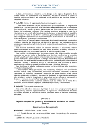 5. Las Administraciones educativas podrán delegar en los órganos de gobierno de los
centros públicos las competencias que determinen, incluidas las relativas a gestión de
personal, responsabilizando a los directores de la gestión de los recursos puestos a
disposición del centro.
Artículo 124. Normas de organización, funcionamiento y convivencia.
1. Los centros elaborarán un plan de convivencia que incorporarán a la programación
general anual y que recogerá todas las actividades que se programen con el fin de fomentar
un buen clima de convivencia dentro del centro escolar, la concreción de los derechos y
deberes de los alumnos y alumnas y las medidas correctoras aplicables en caso de su
incumplimiento con arreglo a la normativa vigente, tomando en consideración la situación y
condiciones personales de los alumnos y alumnas, y la realización de actuaciones para la
resolución pacífica de conflictos con especial atención a las actuaciones de prevención de la
violencia de género, igualdad y no discriminación.
2. Las normas de convivencia y conducta de los centros serán de obligado cumplimiento,
y deberán concretar los deberes de los alumnos y alumnas y las medidas correctoras
aplicables en caso de incumplimiento, tomando en consideración su situación y condiciones
personales.
Las medidas correctoras tendrán un carácter educativo y recuperador, deberán
garantizar el respeto a los derechos del resto de los alumnos y alumnas y procurarán la
mejora en las relaciones de todos los miembros de la comunidad educativa.
Las medidas correctoras deberán ser proporcionadas a las faltas cometidas. Aquellas
conductas que atenten contra la dignidad personal de otros miembros de la comunidad
educativa, que tengan como origen o consecuencia una discriminación o acoso basado en el
género, orientación o identidad sexual, o un origen racial, étnico, religioso, de creencias o de
discapacidad, o que se realicen contra el alumnado más vulnerable por sus características
personales, sociales o educativas tendrán la calificación de falta muy grave y llevarán
asociada como medida correctora la expulsión, temporal o definitiva, del centro.
Las decisiones de adoptar medidas correctoras por la comisión de faltas leves serán
inmediatamente ejecutivas.
3. Los miembros del equipo directivo y los profesores y profesoras serán considerados
autoridad pública. En los procedimientos de adopción de medidas correctoras, los hechos
constatados por profesores, profesoras y miembros del equipo directivo de los centros
docentes tendrán valor probatorio y disfrutarán de presunción de veracidad «iuris tantum» o
salvo prueba en contrario, sin perjuicio de las pruebas que, en defensa de los respectivos
derechos o intereses, puedan señalar o aportar los propios alumnos y alumnas.
4. Las Administraciones educativas facilitarán que los centros, en el marco de su
autonomía, puedan elaborar sus propias normas de organización y funcionamiento.
Artículo 125. Programación general anual.
Los centros educativos elaborarán al principio de cada curso una programación general
anual que recoja todos los aspectos relativos a la organización y funcionamiento del centro,
incluidos los proyectos, el currículo, las normas, y todos los planes de actuación acordados y
aprobados.
CAPÍTULO III
Órganos colegiados de gobierno y de coordinación docente de los centros
públicos
Sección primera. Consejo Escolar
Artículo 126. Composición del Consejo Escolar.
1. El Consejo Escolar de los centros públicos estará compuesto por los siguientes
miembros:
a) El director del centro, que será su Presidente.
BOLETÍN OFICIAL DEL ESTADO
LEGISLACIÓN CONSOLIDADA
Página 72
 