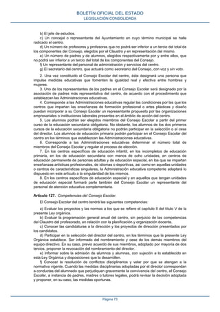b) El jefe de estudios.
c) Un concejal o representante del Ayuntamiento en cuyo término municipal se halle
radicado el centro.
d) Un número de profesores y profesoras que no podrá ser inferior a un tercio del total de
los componentes del Consejo, elegidos por el Claustro y en representación del mismo.
e) Un número de padres y de alumnos, elegidos respectivamente por y entre ellos, que
no podrá ser inferior a un tercio del total de los componentes del Consejo.
f) Un representante del personal de administración y servicios del centro.
g) El secretario del centro, que actuará como secretario del Consejo, con voz y sin voto.
2. Una vez constituido el Consejo Escolar del centro, éste designará una persona que
impulse medidas educativas que fomenten la igualdad real y efectiva entre hombres y
mujeres.
3. Uno de los representantes de los padres en el Consejo Escolar será designado por la
asociación de padres más representativa del centro, de acuerdo con el procedimiento que
establezcan las Administraciones educativas.
4. Corresponde a las Administraciones educativas regular las condiciones por las que los
centros que impartan las enseñanzas de formación profesional o artes plásticas y diseño
puedan incorporar a su Consejo Escolar un representante propuesto por las organizaciones
empresariales o instituciones laborales presentes en el ámbito de acción del centro.
5. Los alumnos podrán ser elegidos miembros del Consejo Escolar a partir del primer
curso de la educación secundaria obligatoria. No obstante, los alumnos de los dos primeros
cursos de la educación secundaria obligatoria no podrán participar en la selección o el cese
del director. Los alumnos de educación primaria podrán participar en el Consejo Escolar del
centro en los términos que establezcan las Administraciones educativas.
6. Corresponde a las Administraciones educativas determinar el número total de
miembros del Consejo Escolar y regular el proceso de elección.
7. En los centros específicos de educación infantil, en los incompletos de educación
primaria, en los de educación secundaria con menos de ocho unidades, en centros de
educación permanente de personas adultas y de educación especial, en los que se impartan
enseñanzas artísticas profesionales, de idiomas o deportivas, así como en aquellas unidades
o centros de características singulares, la Administración educativa competente adaptará lo
dispuesto en este artículo a la singularidad de los mismos.
8. En los centros específicos de educación especial y en aquellos que tengan unidades
de educación especial formará parte también del Consejo Escolar un representante del
personal de atención educativa complementaria.
Artículo 127. Competencias del Consejo Escolar.
El Consejo Escolar del centro tendrá las siguientes competencias:
a) Evaluar los proyectos y las normas a los que se refiere el capítulo II del título V de la
presente Ley orgánica.
b) Evaluar la programación general anual del centro, sin perjuicio de las competencias
del Claustro del profesorado, en relación con la planificación y organización docente.
c) Conocer las candidaturas a la dirección y los proyectos de dirección presentados por
los candidatos.
d) Participar en la selección del director del centro, en los términos que la presente Ley
Orgánica establece. Ser informado del nombramiento y cese de los demás miembros del
equipo directivo. En su caso, previo acuerdo de sus miembros, adoptado por mayoría de dos
tercios, proponer la revocación del nombramiento del director.
e) Informar sobre la admisión de alumnos y alumnas, con sujeción a lo establecido en
esta Ley Orgánica y disposiciones que la desarrollen.
f) Conocer la resolución de conflictos disciplinarios y velar por que se atengan a la
normativa vigente. Cuando las medidas disciplinarias adoptadas por el director correspondan
a conductas del alumnado que perjudiquen gravemente la convivencia del centro, el Consejo
Escolar, a instancia de padres, madres o tutores legales, podrá revisar la decisión adoptada
y proponer, en su caso, las medidas oportunas.
BOLETÍN OFICIAL DEL ESTADO
LEGISLACIÓN CONSOLIDADA
Página 73
 