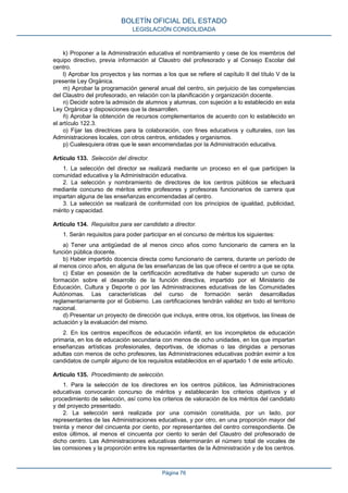 k) Proponer a la Administración educativa el nombramiento y cese de los miembros del
equipo directivo, previa información al Claustro del profesorado y al Consejo Escolar del
centro.
l) Aprobar los proyectos y las normas a los que se refiere el capítulo II del título V de la
presente Ley Orgánica.
m) Aprobar la programación general anual del centro, sin perjuicio de las competencias
del Claustro del profesorado, en relación con la planificación y organización docente.
n) Decidir sobre la admisión de alumnos y alumnas, con sujeción a lo establecido en esta
Ley Orgánica y disposiciones que la desarrollen.
ñ) Aprobar la obtención de recursos complementarios de acuerdo con lo establecido en
el artículo 122.3.
o) Fijar las directrices para la colaboración, con fines educativos y culturales, con las
Administraciones locales, con otros centros, entidades y organismos.
p) Cualesquiera otras que le sean encomendadas por la Administración educativa.
Artículo 133. Selección del director.
1. La selección del director se realizará mediante un proceso en el que participen la
comunidad educativa y la Administración educativa.
2. La selección y nombramiento de directores de los centros públicos se efectuará
mediante concurso de méritos entre profesores y profesoras funcionarios de carrera que
impartan alguna de las enseñanzas encomendadas al centro.
3. La selección se realizará de conformidad con los principios de igualdad, publicidad,
mérito y capacidad.
Artículo 134. Requisitos para ser candidato a director.
1. Serán requisitos para poder participar en el concurso de méritos los siguientes:
a) Tener una antigüedad de al menos cinco años como funcionario de carrera en la
función pública docente.
b) Haber impartido docencia directa como funcionario de carrera, durante un período de
al menos cinco años, en alguna de las enseñanzas de las que ofrece el centro a que se opta.
c) Estar en posesión de la certificación acreditativa de haber superado un curso de
formación sobre el desarrollo de la función directiva, impartido por el Ministerio de
Educación, Cultura y Deporte o por las Administraciones educativas de las Comunidades
Autónomas. Las características del curso de formación serán desarrolladas
reglamentariamente por el Gobierno. Las certificaciones tendrán validez en todo el territorio
nacional.
d) Presentar un proyecto de dirección que incluya, entre otros, los objetivos, las líneas de
actuación y la evaluación del mismo.
2. En los centros específicos de educación infantil, en los incompletos de educación
primaria, en los de educación secundaria con menos de ocho unidades, en los que impartan
enseñanzas artísticas profesionales, deportivas, de idiomas o las dirigidas a personas
adultas con menos de ocho profesores, las Administraciones educativas podrán eximir a los
candidatos de cumplir alguno de los requisitos establecidos en el apartado 1 de este artículo.
Artículo 135. Procedimiento de selección.
1. Para la selección de los directores en los centros públicos, las Administraciones
educativas convocarán concurso de méritos y establecerán los criterios objetivos y el
procedimiento de selección, así como los criterios de valoración de los méritos del candidato
y del proyecto presentado.
2. La selección será realizada por una comisión constituida, por un lado, por
representantes de las Administraciones educativas, y por otro, en una proporción mayor del
treinta y menor del cincuenta por ciento, por representantes del centro correspondiente. De
estos últimos, al menos el cincuenta por ciento lo serán del Claustro del profesorado de
dicho centro. Las Administraciones educativas determinarán el número total de vocales de
las comisiones y la proporción entre los representantes de la Administración y de los centros.
BOLETÍN OFICIAL DEL ESTADO
LEGISLACIÓN CONSOLIDADA
Página 76
 