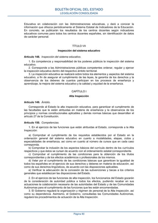 Educativa en colaboración con las Administraciones educativas, y dará a conocer la
información que ofrezca periódicamente el Sistema Estatal de Indicadores de la Educación.
En concreto, se publicarán los resultados de los centros docentes según indicadores
educativos comunes para todos los centros docentes españoles, sin identificación de datos
de carácter personal.
TÍTULO VII
Inspección del sistema educativo
Artículo 148. Inspección del sistema educativo.
1. Es competencia y responsabilidad de los poderes públicos la inspección del sistema
educativo.
2. Corresponde a las Administraciones públicas competentes ordenar, regular y ejercer
la inspección educativa dentro del respectivo ámbito territorial.
3. La inspección educativa se realizará sobre todos los elementos y aspectos del sistema
educativo, a fin de asegurar el cumplimiento de las leyes, la garantía de los derechos y la
observancia de los deberes de cuantos participan en los procesos de enseñanza y
aprendizaje, la mejora del sistema educativo y la calidad y equidad de la enseñanza.
CAPÍTULO I
Alta Inspección
Artículo 149. Ámbito.
Corresponde al Estado la alta inspección educativa, para garantizar el cumplimento de
las facultades que le están atribuidas en materia de enseñanza y la observancia de los
principios y normas constitucionales aplicables y demás normas básicas que desarrollan el
artículo 27 de la Constitución.
Artículo 150. Competencias.
1. En el ejercicio de las funciones que están atribuidas al Estado, corresponde a la Alta
Inspección:
a) Comprobar el cumplimiento de los requisitos establecidos por el Estado en la
ordenación general del sistema educativo en cuanto a modalidades, etapas, ciclos y
especialidades de enseñanza, así como en cuanto al número de cursos que en cada caso
corresponda.
b) Comprobar la inclusión de los aspectos básicos del currículo dentro de los currículos
respectivos y que éstos se cursan de acuerdo con el ordenamiento estatal correspondiente.
c) Comprobar el cumplimiento de las condiciones para la obtención de los títulos
correspondientes y de los efectos académicos o profesionales de los mismos.
d) Velar por el cumplimiento de las condiciones básicas que garanticen la igualdad de
todos los españoles en el ejercicio de sus derechos y deberes en materia de educación, así
como de sus derechos lingüísticos, de acuerdo con las disposiciones aplicables.
e) Verificar la adecuación de la concesión de las subvenciones y becas a los criterios
generales que establezcan las disposiciones del Estado.
2. En el ejercicio de las funciones de alta inspección, los funcionarios del Estado gozarán
de la consideración de autoridad pública a todos los efectos, pudiendo recabar en sus
actuaciones la colaboración necesaria de las autoridades del Estado y de las Comunidades
Autónomas para el cumplimiento de las funciones que les están encomendadas.
3. El Gobierno regulará la organización y régimen de personal de la Alta Inspección, así
como su dependencia. Asimismo, el Gobierno, consultadas las Comunidades Autónomas,
regulará los procedimientos de actuación de la Alta Inspección.
BOLETÍN OFICIAL DEL ESTADO
LEGISLACIÓN CONSOLIDADA
Página 80
 