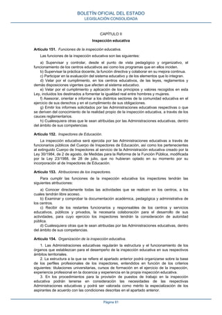 CAPÍTULO II
Inspección educativa
Artículo 151. Funciones de la inspección educativa.
Las funciones de la inspección educativa son las siguientes:
a) Supervisar y controlar, desde el punto de vista pedagógico y organizativo, el
funcionamiento de los centros educativos así como los programas que en ellos inciden.
b) Supervisar la práctica docente, la función directiva y colaborar en su mejora continua.
c) Participar en la evaluación del sistema educativo y de los elementos que lo integran.
d) Velar por el cumplimiento, en los centros educativos, de las leyes, reglamentos y
demás disposiciones vigentes que afecten al sistema educativo.
e) Velar por el cumplimiento y aplicación de los principios y valores recogidos en esta
Ley, incluidos los destinados a fomentar la igualdad real entre hombres y mujeres.
f) Asesorar, orientar e informar a los distintos sectores de la comunidad educativa en el
ejercicio de sus derechos y en el cumplimiento de sus obligaciones.
g) Emitir los informes solicitados por las Administraciones educativas respectivas o que
se deriven del conocimiento de la realidad propio de la inspección educativa, a través de los
cauces reglamentarios.
h) Cualesquiera otras que le sean atribuidas por las Administraciones educativas, dentro
del ámbito de sus competencias.
Artículo 152. Inspectores de Educación.
La inspección educativa será ejercida por las Administraciones educativas a través de
funcionarios públicos del Cuerpo de Inspectores de Educación, así como los pertenecientes
al extinguido Cuerpo de Inspectores al servicio de la Administración educativa creado por la
Ley 30/1984, de 2 de agosto, de Medidas para la Reforma de la Función Pública, modificada
por la Ley 23/1988, de 28 de julio, que no hubieran optado en su momento por su
incorporación al de Inspectores de Educación.
Artículo 153. Atribuciones de los inspectores.
Para cumplir las funciones de la inspección educativa los inspectores tendrán las
siguientes atribuciones:
a) Conocer directamente todas las actividades que se realicen en los centros, a los
cuales tendrán libre acceso.
b) Examinar y comprobar la documentación académica, pedagógica y administrativa de
los centros.
c) Recibir de los restantes funcionarios y responsables de los centros y servicios
educativos, públicos y privados, la necesaria colaboración para el desarrollo de sus
actividades, para cuyo ejercicio los inspectores tendrán la consideración de autoridad
pública.
d) Cualesquiera otras que le sean atribuidas por las Administraciones educativas, dentro
del ámbito de sus competencias.
Artículo 154. Organización de la inspección educativa.
1. Las Administraciones educativas regularán la estructura y el funcionamiento de los
órganos que establezcan para el desempeño de la inspección educativa en sus respectivos
ámbitos territoriales.
2. La estructura a la que se refiere el apartado anterior podrá organizarse sobre la base
de los perfiles profesionales de los inspectores, entendidos en función de los criterios
siguientes: titulaciones universitarias, cursos de formación en el ejercicio de la inspección,
experiencia profesional en la docencia y experiencia en la propia inspección educativa.
3. En los procedimientos para la provisión de puestos de trabajo en la inspección
educativa podrán tenerse en consideración las necesidades de las respectivas
Administraciones educativas y podrá ser valorada como mérito la especialización de los
aspirantes de acuerdo con las condiciones descritas en el apartado anterior.
BOLETÍN OFICIAL DEL ESTADO
LEGISLACIÓN CONSOLIDADA
Página 81
 