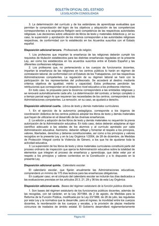 3. La determinación del currículo y de los estándares de aprendizaje evaluables que
permitan la comprobación del logro de los objetivos y adquisición de las competencias
correspondientes a la asignatura Religión será competencia de las respectivas autoridades
religiosas. Las decisiones sobre utilización de libros de texto y materiales didácticos y, en su
caso, la supervisión y aprobación de los mismos corresponden a las autoridades religiosas
respectivas, de conformidad con lo establecido en los Acuerdos suscritos con el Estado
español.
Disposición adicional tercera. Profesorado de religión.
1. Los profesores que impartan la enseñanza de las religiones deberán cumplir los
requisitos de titulación establecidos para las distintas enseñanzas reguladas en la presente
Ley, así como los establecidos en los acuerdos suscritos entre el Estado Español y las
diferentes confesiones religiosas.
2. Los profesores que, no perteneciendo a los cuerpos de funcionarios docentes,
impartan la enseñanza de las religiones en los centros públicos lo harán en régimen de
contratación laboral, de conformidad con el Estatuto de los Trabajadores, con las respectivas
Administraciones competentes. La regulación de su régimen laboral se hará con la
participación de los representantes del profesorado. Se accederá al destino mediante
criterios objetivos de igualdad, mérito y capacidad. Estos profesores percibirán las
retribuciones que correspondan en el respectivo nivel educativo a los profesores interinos.
En todo caso, la propuesta para la docencia corresponderá a las entidades religiosas y
se renovará automáticamente cada año. La determinación del contrato, a tiempo completo o
a tiempo parcial según lo que requieran las necesidades de los centros, corresponderá a las
Administraciones competentes. La remoción, en su caso, se ajustará a derecho.
Disposición adicional cuarta. Libros de texto y demás materiales curriculares.
1. En el ejercicio de la autonomía pedagógica, corresponde a los órganos de
coordinación didáctica de los centros públicos adoptar los libros de texto y demás materiales
que hayan de utilizarse en el desarrollo de las diversas enseñanzas.
2. La edición y adopción de los libros de texto y demás materiales no requerirán la previa
autorización de la Administración educativa. En todo caso, éstos deberán adaptarse al rigor
científico adecuado a las edades de los alumnos y al currículo aprobado por cada
Administración educativa. Asimismo, deberán reflejar y fomentar el respeto a los principios,
valores, libertades, derechos y deberes constitucionales, así como a los principios y valores
recogidos en la presente Ley y en la Ley Orgánica 1/2004, de 28 de diciembre, de Medidas
de Protección Integral contra la Violencia de Género, a los que ha de ajustarse toda la
actividad educativa.
3. La supervisión de los libros de texto y otros materiales curriculares constituirá parte del
proceso ordinario de inspección que ejerce la Administración educativa sobre la totalidad de
elementos que integran el proceso de enseñanza y aprendizaje, que debe velar por el
respeto a los principios y valores contenidos en la Constitución y a lo dispuesto en la
presente Ley.
Disposición adicional quinta. Calendario escolar.
El calendario escolar, que fijarán anualmente las Administraciones educativas,
comprenderá un mínimo de 175 días lectivos para las enseñanzas obligatorias.
En cualquier caso, en el cómputo del calendario escolar se incluirán los días dedicados a
las evaluaciones previstas en los artículos 20.3, 21, 29 y 36 bis de esta Ley Orgánica.
Disposición adicional sexta. Bases del régimen estatutario de la función pública docente.
1. Son bases del régimen estatutario de los funcionarios públicos docentes, además de
las recogidas, con tal carácter, en la Ley 30/1984, de 2 de agosto, de Medidas para la
Reforma de la Función Pública, modificada por la Ley 23/1988, de 28 de julio, las reguladas
por esta Ley y la normativa que la desarrolle, para el ingreso, la movilidad entre los cuerpos
docentes, la reordenación de los cuerpos y escalas, y la provisión de plazas mediante
concursos de traslados de ámbito estatal. El Gobierno desarrollará reglamentariamente
BOLETÍN OFICIAL DEL ESTADO
LEGISLACIÓN CONSOLIDADA
Página 83
 