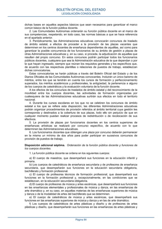 dichas bases en aquellos aspectos básicos que sean necesarios para garantizar el marco
común básico de la función pública docente.
2. Las Comunidades Autónomas ordenarán su función pública docente en el marco de
sus competencias, respetando, en todo caso, las normas básicas a que se hace referencia
en el apartado anterior.
3. Periódicamente, las Administraciones educativas convocarán concursos de traslado
de ámbito estatal, a efectos de proceder a la provisión de las plazas vacantes que
determinen en los centros docentes de enseñanza dependientes de aquéllas, así como para
garantizar la posible concurrencia de los funcionarios de su ámbito de gestión a plazas de
otras Administraciones educativas y, en su caso, si procede, la adjudicación de aquellas que
resulten del propio concurso. En estos concursos podrán participar todos los funcionarios
públicos docentes, cualquiera que sea la Administración educativa de la que dependan o por
la que hayan ingresado, siempre que reúnan los requisitos generales y los específicos que,
de acuerdo con las respectivas plantillas o relaciones de puestos de trabajo, establezcan
dichas convocatorias.
Estas convocatorias se harán públicas a través del Boletín Oficial del Estado y de los
Diarios Oficiales de las Comunidades Autónomas convocantes. Incluirán un único baremo de
méritos, entre los que se tendrán en cuenta los cursos de formación y perfeccionamiento
superados, los méritos académicos y profesionales, la antigüedad, la pertenencia a alguno
de los cuerpos de catedráticos y la evaluación voluntaria de la función docente.
A los efectos de los concursos de traslados de ámbito estatal y del reconocimiento de la
movilidad entre los cuerpos docentes, las actividades de formación organizadas por
cualesquiera de las Administraciones educativas surtirán sus efectos en todo el territorio
nacional.
4. Durante los cursos escolares en los que no se celebren los concursos de ámbito
estatal a los que se refiere esta disposición, las diferentes Administraciones educativas
podrán organizar procedimientos de provisión referidos al ámbito territorial cuya gestión les
corresponda y destinados a la cobertura de sus plazas, todo ello sin perjuicio de que en
cualquier momento puedan realizar procesos de redistribución o de recolocación de sus
efectivos.
5. La provisión de plazas por funcionarios docentes en los centros superiores de
enseñanzas artísticas se realizará por concurso específico, de acuerdo con lo que
determinen las Administraciones educativas.
6. Los funcionarios docentes que obtengan una plaza por concurso deberán permanecer
en la misma un mínimo de dos años para poder participar en sucesivos concursos de
provisión de puestos de trabajo.
Disposición adicional séptima. Ordenación de la función pública docente y funciones de
los cuerpos docentes.
1. La función pública docente se ordena en los siguientes cuerpos:
a) El cuerpo de maestros, que desempeñará sus funciones en la educación infantil y
primaria.
b) Los cuerpos de catedráticos de enseñanza secundaria y de profesores de enseñanza
secundaria, que desempeñarán sus funciones en la educación secundaria obligatoria,
bachillerato y formación profesional.
c) El cuerpo de profesores técnicos de formación profesional, que desempeñará sus
funciones en la formación profesional y, excepcionalmente, en las condiciones que se
establezcan, en la educación secundaria obligatoria.
d) El cuerpo de profesores de música y artes escénicas, que desempeñará sus funciones
en las enseñanzas elementales y profesionales de música y danza, en las enseñanzas de
arte dramático y, en su caso, en aquellas materias de las enseñanzas superiores de música
y danza o de la modalidad de artes del bachillerato que se determinen.
e) El cuerpo de catedráticos de música y artes escénicas, que desempeñará sus
funciones en las enseñanzas superiores de música y danza y en las de arte dramático.
f) Los cuerpos de catedráticos de artes plásticas y diseño y de profesores de artes
plásticas y diseño, que desempeñarán sus funciones en las enseñanzas de artes plásticas y
BOLETÍN OFICIAL DEL ESTADO
LEGISLACIÓN CONSOLIDADA
Página 84
 