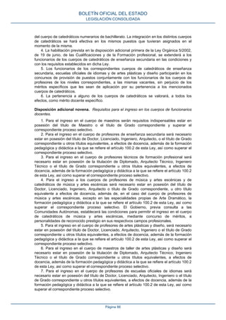 del cuerpo de catedráticos numerarios de bachillerato. La integración en los distintos cuerpos
de catedráticos se hará efectiva en los mismos puestos que tuvieran asignados en el
momento de la misma.
4. La habilitación prevista en la disposición adicional primera de la Ley Orgánica 5/2002,
de 19 de junio, de las Cualificaciones y de la Formación profesional, se extenderá a los
funcionarios de los cuerpos de catedráticos de enseñanza secundaria en las condiciones y
con los requisitos establecidos en dicha Ley.
5. Los funcionarios de los correspondientes cuerpos de catedráticos de enseñanza
secundaria, escuelas oficiales de idiomas y de artes plásticas y diseño participarán en los
concursos de provisión de puestos conjuntamente con los funcionarios de los cuerpos de
profesores de los niveles correspondientes, a las mismas vacantes, sin perjuicio de los
méritos específicos que les sean de aplicación por su pertenencia a los mencionados
cuerpos de catedráticos.
6. La pertenencia a alguno de los cuerpos de catedráticos se valorará, a todos los
efectos, como mérito docente específico.
Disposición adicional novena. Requisitos para el ingreso en los cuerpos de funcionarios
docentes.
1. Para el ingreso en el cuerpo de maestros serán requisitos indispensables estar en
posesión del título de Maestro o el título de Grado correspondiente y superar el
correspondiente proceso selectivo.
2. Para el ingreso en el cuerpo de profesores de enseñanza secundaria será necesario
estar en posesión del título de Doctor, Licenciado, Ingeniero, Arquitecto, o el título de Grado
correspondiente u otros títulos equivalentes, a efectos de docencia, además de la formación
pedagógica y didáctica a la que se refiere el artículo 100.2 de esta Ley, así como superar el
correspondiente proceso selectivo.
3. Para el ingreso en el cuerpo de profesores técnicos de formación profesional será
necesario estar en posesión de la titulación de Diplomado, Arquitecto Técnico, Ingeniero
Técnico o el título de Grado correspondiente u otros títulos equivalentes, a efectos de
docencia, además de la formación pedagógica y didáctica a la que se refiere el artículo 100.2
de esta Ley, así como superar el correspondiente proceso selectivo.
4. Para el ingreso a los cuerpos de profesores de música y artes escénicas y de
catedráticos de música y artes escénicas será necesario estar en posesión del título de
Doctor, Licenciado, Ingeniero, Arquitecto o título de Grado correspondiente, u otro título
equivalente a efectos de docencia, además de, en el caso del cuerpo de profesores de
música y artes escénicas, excepto en las especialidades propias de Arte Dramático, la
formación pedagógica y didáctica a la que se refiere el artículo 100.2 de esta Ley, así como
superar el correspondiente proceso selectivo. El Gobierno, previa consulta a las
Comunidades Autónomas, establecerá las condiciones para permitir el ingreso en el cuerpo
de catedráticos de música y artes escénicas, mediante concurso de méritos, a
personalidades de reconocido prestigio en sus respectivos campos profesionales.
5. Para el ingreso en el cuerpo de profesores de artes plásticas y diseño, será necesario
estar en posesión del título de Doctor, Licenciado, Arquitecto, Ingeniero o el título de Grado
correspondiente u otros títulos equivalentes, a efectos de docencia, además de la formación
pedagógica y didáctica a la que se refiere el artículo 100.2 de esta Ley, así como superar el
correspondiente proceso selectivo.
6. Para el ingreso en el cuerpo de maestros de taller de artes plásticas y diseño será
necesario estar en posesión de la titulación de Diplomado, Arquitecto Técnico, Ingeniero
Técnico o el título de Grado correspondiente u otros títulos equivalentes, a efectos de
docencia, además de la formación pedagógica y didáctica a la que se refiere el artículo 100.2
de esta Ley, así como superar el correspondiente proceso selectivo.
7. Para el ingreso en el cuerpo de profesores de escuelas oficiales de idiomas será
necesario estar en posesión del título de Doctor, Licenciado, Arquitecto, Ingeniero o el título
de Grado correspondiente u otros títulos equivalentes, a efectos de docencia, además de la
formación pedagógica y didáctica a la que se refiere el artículo 100.2 de esta Ley, así como
superar el correspondiente proceso selectivo.
BOLETÍN OFICIAL DEL ESTADO
LEGISLACIÓN CONSOLIDADA
Página 86
 