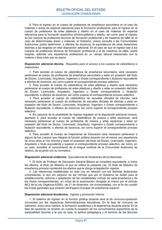 8. Para el ingreso en el cuerpo de profesores de enseñanza secundaria en el caso de
materias o áreas de especial relevancia para la formación profesional, para el ingreso en el
cuerpo de profesores de artes plásticas y diseño en el caso de materias de especial
relevancia para la formación específica artístico-plástica y diseño, así como para el ingreso
en los cuerpos de profesores técnicos de formación profesional y de maestros de taller en el
caso de determinadas áreas o materias, el Gobierno, previa consulta a las Comunidades
Autónomas podrá determinar, a efectos de docencia, la equivalencia de otras titulaciones
distintas a las exigidas en esta disposición adicional. En el caso de que el ingreso sea a los
cuerpos de profesores técnicos de formación profesional y al de maestros de taller, podrá
exigirse, además una experiencia profesional en un campo laboral relacionado con la
materia o área a las que se aspire.
Disposición adicional décima. Requisitos para el acceso a los cuerpos de catedráticos e
inspectores.
1. Para acceder al cuerpo de catedráticos de enseñanza secundaria, será necesario
pertenecer al cuerpo de profesores de enseñanza secundaria y estar en posesión del título
de Doctor, Licenciado, Arquitecto, Ingeniero o Grado correspondiente o titulación equivalente
a efectos de docencia, así como superar el correspondiente proceso selectivo.
2. Para acceder al cuerpo de catedráticos de artes plásticas y diseño será necesario
pertenecer al cuerpo de profesores de artes plásticas y diseño y estar en posesión del título
de Doctor, Licenciado, Arquitecto, Ingeniero o Grado correspondiente o titulación
equivalente, a efectos de docencia, así como superar el correspondiente proceso selectivo.
3. Para acceder al cuerpo de catedráticos de escuelas oficiales de idiomas, será
necesario pertenecer al cuerpo de profesores de escuelas oficiales de idiomas y estar en
posesión del título de Doctor, Licenciado, Arquitecto, Ingeniero o Grado correspondiente o
titulación equivalente, a efectos de docencia, así como superar el correspondiente proceso
selectivo.
4. Sin perjuicio de la posibilidad de ingreso regulado en la disposición adicional novena,
apartado 4, para acceder al cuerpo de catedráticos de música y artes escénicas, será
necesario pertenecer al cuerpo de profesores de música y artes escénicas y estar en
posesión del título de Doctor, Licenciado, Arquitecto, Ingeniero o Grado correspondiente o
titulación equivalente, a efectos de docencia, así como superar el correspondiente proceso
selectivo.
5. Para acceder al Cuerpo de Inspectores de Educación será necesario pertenecer a
alguno de los cuerpos que integran la función pública docente con al menos una experiencia
de cinco años en los mismos y estar en posesión del título de Doctor, Licenciado, Ingeniero,
Arquitecto o título equivalente y superar el correspondiente proceso selectivo, así como, en
su caso, acreditar el conocimiento de la lengua cooficial de la Comunidad Autónoma de
destino, de acuerdo con su normativa.
Disposición adicional undécima. Equivalencia de titulaciones del profesorado.
1. El título de Profesor de Educación General Básica se considera equivalente, a todos
los efectos, al título de Maestro al que se refiere la presente Ley. El título de Maestro de
enseñanza primaria mantendrá los efectos que le otorga la legislación vigente.
2. Las referencias establecidas en esta Ley en relación con las distintas titulaciones
universitarias, lo son sin perjuicio de las normas que por el Gobierno se dicten para el
establecimiento, reforma o adaptación de las modalidades cíclicas de cada enseñanza y de
los títulos correspondientes, en virtud de la autorización otorgada al mismo por el artículo
88.2 de la Ley Orgánica 6/2001, de 21 de diciembre, de Universidades, con el fin de cumplir
las líneas generales que emanen del Espacio Europeo de enseñanza superior.
Disposición adicional duodécima. Ingreso y promoción interna.
1. El sistema de ingreso en la función pública docente será el de concurso-oposición
convocado por las respectivas Administraciones educativas. En la fase de concurso se
valorarán, entre otros méritos, la formación académica y la experiencia docente previa. En la
fase de oposición se tendrán en cuenta la posesión de los conocimientos específicos de la
especialidad docente a la que se opta, la aptitud pedagógica y el dominio de las técnicas
BOLETÍN OFICIAL DEL ESTADO
LEGISLACIÓN CONSOLIDADA
Página 87
 